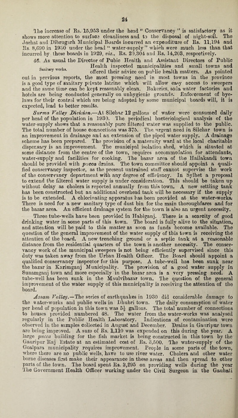 Sanitary works. The increase of Rs. 15,953 under the head “ Conservancy ” is satisfactory as it shows more attention to surface cleanliness and to the disposal of night-soil. The Jorhat and Dibrugark Municipal Boards incurred an expenditure of Rs. 11,194 and Rs. 8,G90 in 1930 under the head “ water-supply” which were much less than that incurred by these boards in 1929, viz., Rs. 29,304 and lls. 14,203, respectively. 46. As usual the Director of Pubic Health and Assistant Directors of Public Health inspected municipalities and small towns and offered their advice on public health matters. As pointed out in previous reports, the most pressing need in most towns in the province is a good type of sanitary private latrine which will allow easy access to sweepers and the same time can be kept reasonably clean. Bakeries, soda water factories and hotels are being conducted generally on unhygienic grounds. Enforcement of bye¬ laws for their control which are being adopted by some municipal boards will, it is expected, lead to better results. Surma Valley Division.—At Silchar 12 gallons of water were consumed daily per head of the population in 1939. The periodical bacteriological analysis of the water-supply shows that a reasonably pure filtered water was supplied to the public. The total number of house connections was 375. The urgent need in Silchar town is an improvement in drainage and an extension of the piped water supply. A drainage scheme has been prepared. The provision of a maternity ward at the local charitable dispensary is an improvement. The municipal isolation shed, which is situated at some distance from the centre of the town, requires accommodation for attendants, water-supply and facilities for cooking. The bazar area of the Hailakandi town should be provided with pucca drains. The town committee should appoint a quali¬ fied conservancy inspector, as the present untrained staff cannot supervise the work of the conservancy department with any degree of efficiency. In Sylhet a proposal to extend the filtered water supply is under consideration. This should be taken up ■without delay as cholera is reported annually from this town. A new settling tank has been constructed but an additional overhead tank will be necessary if the supply is to be extended. A chlorinating apparatus has been provided at the water-works. There is need for a new sanitary type of dust bin for the main thoroughfares and for the bazar area. An efficient drainage system for the town is also an urgent necessity. Three tube*wells have been provided in Habiganj. There is a scarcity of good drinking water in some parts of this town. The board is fully alive to the situation, and attention will be paid to this matter as soon as funds become available. The question of the general improvement of the water supply of this town is receiving the attention of the board. A new trenching ground or a septic tank at a reasonable distance from the residential quarters of the town is another necessity. The conser¬ vancy work of the municipal sweepers is not being efficiently supervised since this duty was taken away from the Urban Health Officer. The Board should appoint a qualified conservancy inspector for this purpose. A tube-well has been sunk near the bazar in Karimganj Municipality. The provision of a good water supply in Sunamganj town and more especially in the bazar area i9 a very pressing need. A tube-well has been sunk in the Maulvibazar town. The question of the general improvement of the water supply of this municipality is receiving the attention of the board. Assam Valley. — The series of earthquakes in 1930 did considerable damage to the water-works and public wells in Dhubri town. The daily consumption of water per bead of population in this town was 5| gallons. The total number of connections to houses provided numbered 48. The water from the water-works was analysed regularly in the Public Health Laboratory. Indications of contamination were observed in the samples collected in August and December. Drains in Gauripur town are being improved. A sum of Rs. 1,110 was expended on this during the year. A large pucca building for the fish market is being constructed in this town by the Gauripur Raj Estate at an estimated cost of Rs. 3,500. The water-supply of the Goalpara municipality requires improvement. People in some parts of the town, where there are no public wells, have to use river water. Cholera and other water borne diseases first make their appearance in these areas and then spread to other parts of the town. The board spent Rs. 2,295 on providing wells during the year The Government Health Officer working under the Civil Surgeon in the Gauhati