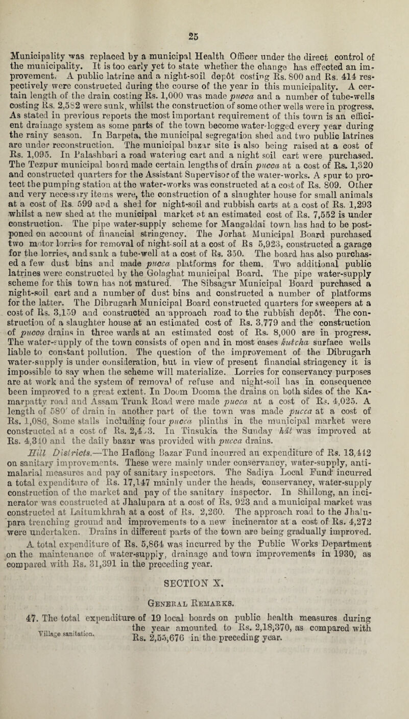 Municipality was replaced by a municipal Health Officer under the direct control of the municipality. It is too early yet to state whether the change has effected an im¬ provement. A public latrine and a night-soil depot costing Rs. 800 and Rs. 414 res¬ pectively were constructed during the course of the year in this municipality. A cer¬ tain length of the drain costing Rs. 1,000 was made pucca and a number of tube-wells costing Rs. 2,582 were sunk, whilst the construction of some other wells were in progress. As stated in previous reports the most important requirement of this town is an effici¬ ent drainage system as some parts of the town become waterlogged every year during the rainy season. In Barpeta, the municipal segregation shed and two public latrines are under reconstruction. The municipal bazar site is also being raised at a cost of Rs. 1,095. In Palashbari a road watering cart and a night soil cart were purchased. The Tezpur municipal board made certain lengths of drain pucca at a cost of Rs. 1,320 and constructed quarters for the Assistant Supervisor of the water-works. A spur to pro¬ tect the pumping station at the water-works was constructed at a cost of Rs. 809. Other and very necessary items were, the construction of a slaughter house for small animals at a cost of Rs. 599 and a shed for night-soil and rubbish carts at a cost of Rs. 1,293 whilst a new shed at the municipal market at an estimated cost of Rs. 7,552 is under construction. The pipe water-supply scheme for Mangaldai town has had to be post¬ poned on account of financial stringency. The Jorhat Municipal Board purchased two motor lorries for removal of night-soil at a cost of Rs 5,923, constructed a garage for the lorries, and sank a tube-well at a cost of Rs. 350. The board has also purchas¬ ed a few dust bins and made pucca platforms for them. Two additional public latrines were constructed by the Golaghat municipal Board, The pipe water-supply scheme for this town has not matured. The Sibsagar Municipal Board purchased a night-soil cart and a number of dust bins and constructed a number of platforms for the latter. The Dibrugarh Municipal Board constructed quarters for sweepers at a cost of Rs. 3,139 and constructed an approach road to the rubbish dep6t. The con¬ struction of a slaughter house at an estimated cost of Rs. 3,779 and the construction of pucca drains in three wards at an estimated cost of Rs. 8,000 are in progress. The water-supply of the town consists of open and in most cases kutcha surface wells liable to constant pollution. The question of the improvement of the Dibrugarh water-supply is under consideration, but in view of present financial stringency it is impossible to say when the scheme will materialize. Lorries for conservancy purposes are at work and the system of removal of refuse and night-soil has in consequence been improved to a great extent. In Doom Dooma the drains on both sides of the Ka- marpatty road and Assam Trunk Road were made pucca at a cost of Rs. 4,025. A length of 580' of drain in another part of the town was made pucca at a cost of Rs. 1,086, Some stalls including four pucca plinths in the municipal market were constructed at a cost of Rs. 2,4^3. In Tinsukia the Sunday hat was improved at Rs. 4,310 and the daily bazar was provided with pucca drains. Hill Districts.—The Haflong Bazar Fund incurred an expenditure of Rs. 13,442 on sanitary improvements. These were mainly under conservancy, water-supply, anti- malarial measures and pay of sanitary inspectors. The Sadiya Local Fund incurred a total expenditure of Rs. 17,147 mainly under the heads, conservancy, w7ater-supply construction of the market and pay of the sanitary inspector. In Shillong, an inci¬ nerator was constructed at Jhalupara at a cost of Rs. 923 and a municipal market was constructed at Laitumkhrah at a cost of Rs. 2,260. The approach road to the Jhalu¬ para trenching ground and improvements to a new incinerator at a cost of Rs. 4,272 were undertaken. Drains in different parts of the town are being gradually improved. A total expenditure of Rs. 5,864 was incurred by the Public Works Department on the maintenance of water-supply, drainage and town improvements in 1930, as compared with Rs. 31,391 in the preceding year. SECTION X. General Remarks. 47. The total expenditure of 19 local boards on public health measures during the year amounted to Rs. 2,18,370, as compared with Rs. 2,53,676 in the preceding year. Tillage sanitation.