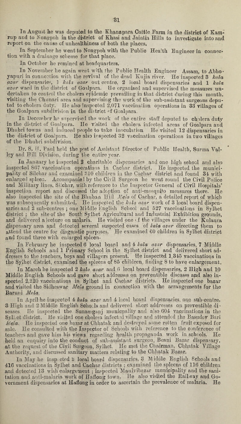 In August lie was deputed to the Khanapara Cattle Farm in the district of Kam- rup and to Nongpoh in the district of Khasi and Jaintia Hills to investigate into and report on the cause of unhealthiness of both the places. In September he went to Nongpoh with the Public Health Engineer in connec¬ tion with a drainage scheme for that place. In October he remined at headquarters. In November be again went with the Public Health Engineer Assam, to Abho- vapuri in connection with the revival of the dead Kujia river. He inspected 3 kala azar dispensaries, 1 kala azar out centre, 2 local board dispensaries and 1 kala azar ward in the district of Goalpara. He organised and supervised the measures un¬ dertaken to control the cholera epidemic prevailing in that district during this month, visiting the Chunari area and supervising the work of the sub-assistant surgeons depu¬ ted to cholera duty. He also inspected 2,071 vaccination operations in 33 villages of the Goalpara subdivision in the district * f Goalpara. In December he supervised the work of the entire staff deputed to cholera duty in the district of Goalpara. He visited the cholera infected areas of Goalpara ancl Dhubri towns and induced people to take inoculation He visited 12 dispensaries in the district of Goalpara. He also inspected 32 vaccination operations in two villages of the Dhubri subdivision. Dr. S. H. Paul held the post of Assistant Director of Public Health, Surma Val¬ ley and Hill Division, during the entire year. In January he inspected 2 charitable dispensaries and one high school and also inspected 867 vaccination operations in Cachar district. He inspected the munici¬ pality of Silehar and examined 310 children in the Cachar district and found 31 with enlarged spleen. Accompaniel by the Civil Surgeon he went round the Civil Police and Military lines, Silehar, with reference to the Inspector General of Civil Hospitals’ inspection report and discussed the adoption of anti-mosquito measures there. He also inspected the site of the Bhuban Hill Mela of Cachar, a detailed report of which was subsequently submitted. He inspected the kala azar work of 3 local board dispen¬ saries and 2 sub-centres ; one Middle English School and 527 vaccinations in Sylhet district ; the site of the South Sylhet Agricultural and Industrial Exhibition grounds, and delivered a lecture on malaria. He visited one <.f the villages under the Kulaura dispensary area and detected several suspected cases of kala azar directing them to attend the centre for diagnostic purposes. He examined 60 children in Sylhet district and found three with enlarged spleen- In February he inspected 6 local board and 4 kala azar dispensaries, 7 Middle English Schools and 1 Primary School in the Sylhet district and delivered short ad- dresses to the teachers, boys and villagers present. He inspected 1,345 vaccinations in the Sylhet district, examined the spleens of 85 children, finding 8 to have enlargement. In March he inspected 2 kala azar and 6 local board dispensaries, 2 High and 10 Middle English Schools and gave short addresses on preventive diseases and also in¬ spected 2,220 vaccinations in Sylhet and Cachar districts. He inspected one bazar and visited the Sidheswar Mela ground in connection with the arrangements for the Baruni Mela, In April he inspected 4 kala azaj and 4 local beard dispensaries, one sub-centre, 3 High and 2 Middle English Schoils and delivered short addresses on preventible di¬ seases Ele inspected the Sunamganj municpality and also 604 vaccinations in the Sylhet district. He visited one cholera infect :d village and attended the Basudev Bari Mela, He inspected one bazar at Chhatak and destroyed some rotten fruit exposed for sale. He consulted with the Inspector of Schools with reference to the conference of teachers and gave him his views regarding health propaganda work in schools. He held an enquiry into the conduct of sub-assistant surgeon, Beani Bazar dispensary, at the request of the Civil Surgeon, Sylhet. He met the Chairman, Chhatak Village Authority, and discussed sanitary matters relating to the Chhatak Bazar. In May he insp cted 2 local board dispensaries, 3 Middle English Schools and 416 vaccinations in Sylhet and Cachar districts ; examined the spleens of 116 children and detected 13 with enlargement ; inspected Maulvibazar municipality and the sani¬ tation and anti-malaria work of Haflong town. He also visited the Bail way and Go¬ vernment dispensaries at Haflong in order to ascertain the prevalence of malaria. He