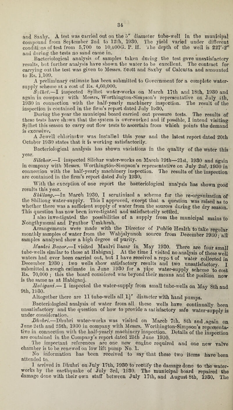 and Saxby. A test was carried out on the 5 diameter tube-well in the municipal compound from September 2nd to 12th, 1930. The yield varied under different conditions of test from 5.700 to 10,400G. P. H. The depth of the 'well is 227'-2'/ and during the tests no sand came in. Bacteriological analysis of samples taken during the test gave unsatisfactory results, but further analysis have shown the water to be excellent. The contract for carrying out the test was given to Messrs. Scott and Saxby of Calcutta and amounted to Rs. 1,109. A preliminary estimate has been submitted to Government for a complete water- supply scheme at a cost of Rs. 4,60,000. Sylhet.—I inspected Sylhet water-works on March 17th and 18th, 1930 and again in company with Messrs. Worthington-Simpson’s representative on July 4th, 1930 in connection with the half-yearly machinery inspection. The result of the inspection is contained in the firm’s report dated July 1930. During the year the municipal board carried out pressure tests. The results of these tests have shown that the system is overworked and if possible, I intend visiting Sylhet this season to carry out flow tests to ascertain from which points the demand is excessive. A Jewell chlorinator was installed this year and the latest report dated 20th October 1930 states that it is working satisfactorily. Bacteriological analysis has shown variations in the quality of the water this year. Silchar.—I inspected Silchar water-works on March 19th—21st, 1930 and again in company with Messrs. Worthington-Simpson’s representative on July 2nd, 1930 in connection with the half-yearly machinery inspection. The results of the inspection are contained in the firm’s report dated July 1930. With the exception of one report the bacteriological analysis has shown good results this year. Shillong.—In March 1930. I scrutinized a scheme for the re-organization of the Shillong water-supply. This I approved, except that a question was raised as to whether there was a sufficient supply of water from the sources during the dry season. This question has now been investigated and satisfactorily settled. I also investigated the possibilities of a supply from the municipal mains to Nongthymmai and Pynthor Umkhrah. Arrangements were made with the Director of Public Health to take regular monthly samples of water from the Wahjalynnoh source from December 1930 • all samples analysed show a high degree of purity. Maulvi Bazar.—I visited Maulvi Bazar in May 1930. There are four small tube-wells similar to those at Habiganj. At the time I visited no analysis of these well waters had ever been carried out. but I have received a repo t of water collected in December 1930 ; two wells show satisfactory results and two unsatisfactory. I submitted a rough estimate in June 1930 for a pipe water-supply scheme to cost Rs. 70,000 ; this the board considered was beyond their means and the position now is the same as at Habiganj. Habiganj.— I inspected the water-supply from small tube-wells on May 8th and 9th, 1930. Altogether there are 11 tube-wells all 1J diameter with hand pumps. Bacteriological analysis of water from all these wells have continually been unsatisfactory and the question of how to provide a satisfactory safe water-supply is under consideration. jDhubri.—Dhubri water-works was visited on March 7th, 8th and .a^ain on June 24th and 25th, 1930 in company with Messrs. Worthington-Simpson’s representa¬ tive in connection with the half-yearly machinery inspection. Details of the inspection are contained in the Company’s report dated 25th June 1930. The important references are one new engine required and one new valve chamber is to be renewed on low lift pump No. 1. No information has been received to say that these two items have been attended to. I arrived in Dhubri on July 17th, 3930 to rectify the damage done to the water¬ works by the earthquake of July 3rd, 1930. The municipal board repaired the damage done with their own staff between July 17th, and August 8th, 1930, The