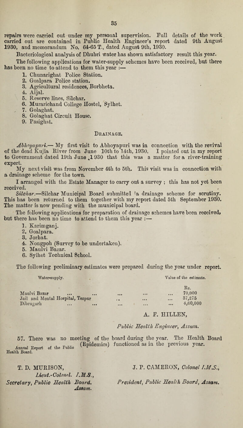 repairs were carried out under my personal supervision. Pull details of the work carried out are contained in Public Health Engineer’s report dated 9th August 1930, and memorandum No. 64-65 T., dated August 9th, 1930. Bacteriological analysis of Dhubri water has shown satisfactory result this year. The following applications for water-supply schemes have been received, but there has been no time to attend to them this year :— 1. Chunarighat Police Station. 2. Goalpara Police station. 3. Agricultural residences, Borbheta. 4. Aijal. 5. Reserve lines, Silchar. 6. Murarichand College Hostel, Sylhet. „ 7. Golaghat. 8. Golaghat Circuit House. 9. Pasighat. Drainage. Abhoyapuri.— My first visit to Abhoyapuri was in connection with the revival of the dead Kujia River from June 10th to 14th, 1930. I pointed out in my report to Government dated 19th June ^1 930 that this was a matter fora river-training expert. My next visit was from November 4th to 5tlu This visit was in connection with a drainage scheme for the town. I arranged with the Estate Manager to carry out a survey ; this has not yet been received. Silchar.—Silchar Municipal Board submitted *a drainage scheme for scrutiny. This has been returned to them together with my report dated 5th September 1930. The matter is now pending with the municipal board. The following applications for preparation of drainage schemes have been received, but there has been no time to attend to them this year :— 1. Karimganj. 2. Goalpara. 3. Jorhat. 4. Nongpoh (Survey to be undertaken). 5. Maulvi Bazar. 6. Sylhet Technical School. The following preliminary estimates were prepared during the year under report. Water-supply. Value of the estimate. Rs. 70,000 37,275 4,60,000 A. E. HILLEN, Public Health Engineer, Assam. 57. There was no meeting of the board during the year. The Health Board , „ (Epidemics) functioned as in the previous year. Annual Report of the Public v 1 y i Health Board. T. D. MURISON, J. P. CAMERON, Colonel I.M.S., Lieut.•Colonel. LM.S., Secretary, Public Health Board, President, Public Health Board, Assam. Assam. Maulvi Bazar Jail and Mental Hospital, Tezpur Dibrugarh