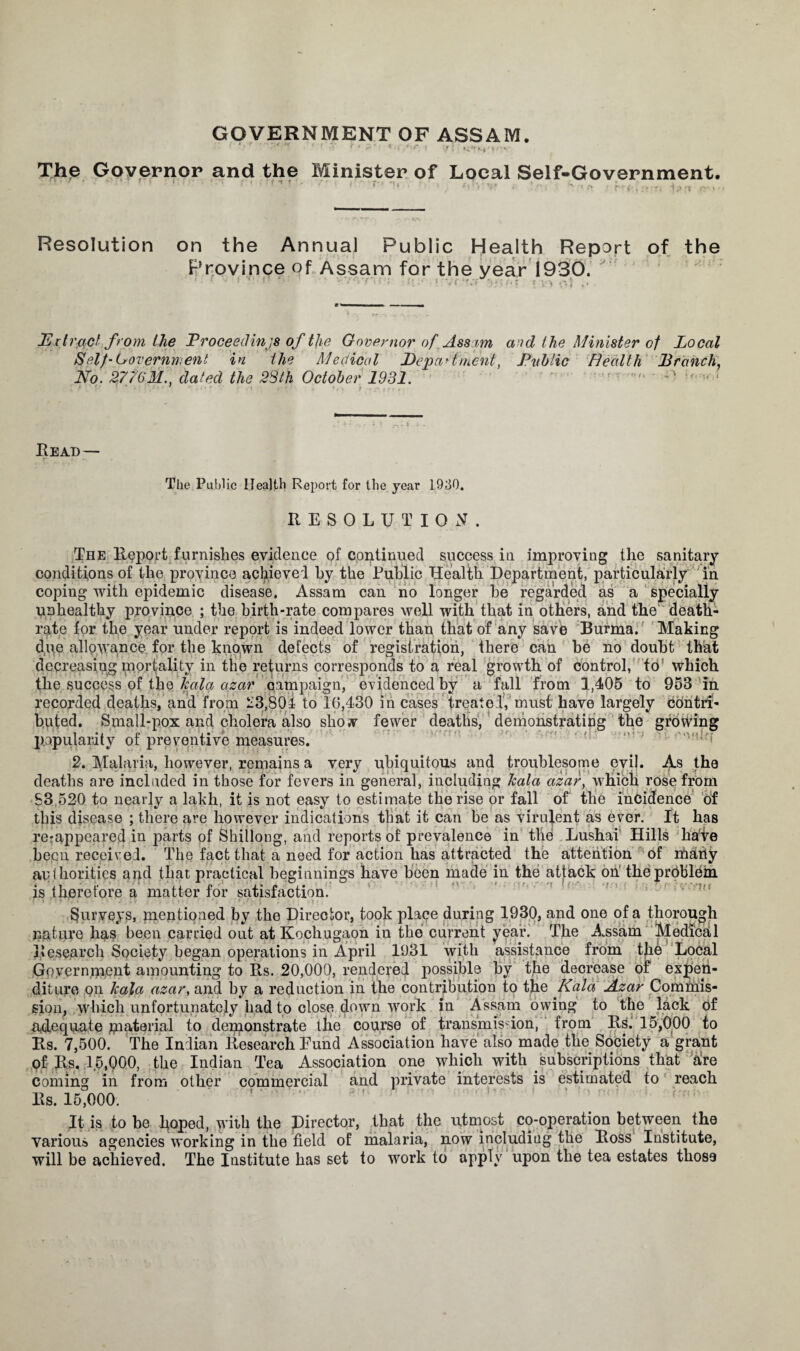 GOVERNMENT OF ASSAM. ’ ' > ' ! «> 4 4 >’ l ?! ‘{‘'■N't'*4'-' The Governor and the ri r ' * ■ • * f •. r • f •! t Minister of Local Self-Government. Resolution on the Annual Public Health Report of the Province of Assam for the year 1930. JErtrad from the Proceedings of tjie Governor of. Assam and the Minister of Local Self-Government in the Medical Department, Pvblic Health Branch, No. 277(131.. dated the 38th October 1931. ! “ • 1 1 ( - '. \ f Read— The Public Health Report for the year 1930. RESOLUTION. The Report furnishes evidence of continued success in improving the sanitary- conditions of the province achieved hy the Public Health Department, particularly in coping with epidemic disease. Assam can no longer he regarded as a specially unhealthy province ; the birth-rate compares well with that in others, and the death- rate for the year under report is indeed lower than that of any save Burma. Making buted. Small-pox and cholera also show fewer deaths, demonstrating the growing popularity of preventive measures. 2. Malaria, however, remains a very ubiquitous and troublesome evil. A.s the deaths are included in those for fevers in general, including kala azar, which rose from 83,520 to nearly a lakh, it is not easy to estimate the rise or fall of the incidence of this disease ; there are however indications that it can be as virulent as ever. It has re-appeared in parts of Shillong, and reports of prevalence in the Lushai Hills hate been received. The fact that a need for action has attracted the attention of rnarty authorities and that practical beginnings have been made in the attack on the problem is therefore a matter for satisfaction. i f r* f. i .  ' i < ./*. j ; i». Surveys, mentioned by the Director, took place during 1930, and one of a thorough nature has been carried out at Kochugaon in the current year. The Assam Medical Research Society began operations in April 1931 with assistance from the Local Government amounting to Rs. 20,000, rendered possible hy the decrease of expen¬ diture on kala azar, and by a reduction in the contribution to the Kala Azar Commis¬ sion, which unfortunately had to close down work in Assam owing to the lack of adequate material to demonstrate the course of transmission, from RS. 15,000 to Rs. 7,500. The Indian Research Eund Association have also made the Society a grant Qf- Rs. 1.5,000, the Indian Tea Association one which with subscriptions that are coming in from other commercial and private interests is estimated to reach Rs. 15,000. ' r ! ’  H:; It is to be hoped, with the Director, that the utmost co-operation between the various agencies working in the field of malaria, now including the Ross Institute, will be achieved. The Institute has set to work to apply upon the tea estates those