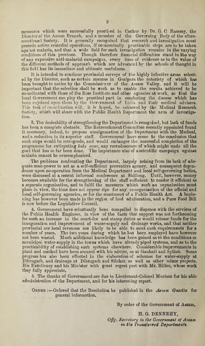 2 measures which were successfully practised in Caclnr by Dr. G. 0. Ramsay, the Director of the Assam Branch, and a member of the Governing Body of the afore- mentionei Society. It is generally recognised that research and investigation must precede active remedial operations, if economically practicable steps are to be taken agamst malaria, and that a wide field for such investigation remains in the varying conditions of this province. Though therefore financial difficulties stand in the way of any expensive anti-malarial campaigns, every item of evidence as to the value of the different methods of approach which are advocated by the schools of thought in this field has its immediate and ultimate usefulness. It is intended to continue provincial surveys of the highly infective areas select¬ ed by the Director, such as certain mauzas in Goalpara the notoriety of which has been brought to notice by the Commissirrer of the Assam Valley, and it will be important that the selection shall be such as to enable the results achieved to be co-ordinated with those of the Ross Institute and other agencies at work, so that the local Government can play the practical part in combating the disease which has been enjoined upon them by the Government of India and their medical advisers. This task of co-ordination will, it is hoped, be achieved by the Medical Research Society, which will share with the Public Health Department the area of investiga¬ tion. 3. The desirability of strengthening the Department is recognised, but lack of funds has been a complete obstacle. The Retrenchment Committee recently appointed found it necessary, indeed, to propose amalgamation of the Department with the Medical, and a reduction in its superior staff. Government have come to the conclusion that such steps would be retrograde, and would endanger the successful completion of the programme for extirpating kata azar, any recrudescence of which might undo all the good that has so far been done. The importance also of a scientific campaign against malaria cannot be overemnhasized. The problems confronting the Department, largely arising from its lack of ade¬ quate man-power to act as a self-sufficient preventive agency, and consequent depen¬ dence upon co-operation from the Medical Department and local self-governing bodies, were discussed at a recent informal conference at Shillong. Until, however, money becomes available for the strengthening of the staff sufficient to render it efficient as a separate organisation, and to fulfil the measures which such an organisation must place in view, the time does not appear ripe for any re-organisation of the official and local self-governing agencies, or for the enactment of a Public Health Act. A begin¬ ning has however been made in the region of food adulteration, and a Pure Food Bill is now before the Legislative Council. 4. Government have reluctantly been compelled to dispense with the services of the Public Health Engineer, in view of the facts that support was not forthcoming for such an increase in the court-fee and stamp duties as would release funds for the inauguration and improvement of water-supply and drainage works, and that neither provincial nor local revenues are likely to be able to meet such requirements for a number of years. The two years during which he has been employed have however not been wasted, Much additional knowledge has been gained as to the conditions oi municipal water-supply in the towns which have already piped systems, and as to the practicability of establishing such systems elsewhere. Considerable improvements in plant and method have been secured with his advice, as at Gauhati and Sylhet. Some progress has also been effected in the elaboration of schemes for water-supply at Dibrugarh, and drainage at Dibrugarli and Silchar, as well as other minor projects. His Excellency and his Minister with great regret part with Mr. Hillen, whose work they fully appreciate. 5. The thanks of Government are due to Lieutenant-Colonel Murison for his able administration of the Department, and for his interesting report. Order :—Ordered that the Resolution be published in the Assam Gazette for general information. By order of the Government of Assam, H. G. DENNEHY, Offg. Secretary to the Government of Assam in the Transferred Departments.