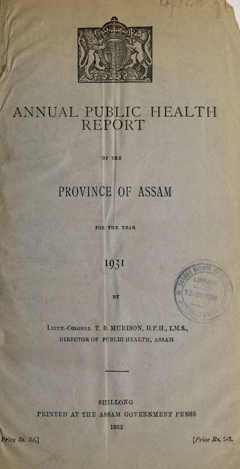 ANNUAL PUBLIC REPORT OF T H E H EALT H PROVINCE OF ASSAM FOE THE TEAR I931 N>- BY KJrf It % \ Lietjt.-Colonel T. D. MTJEISON, D.P.H., DIRECTOR OF PUBLIC HEALTH, ASSAM SHILLONG PRINTED AT THE ASSAM GOVERNMENT PRESS 1932