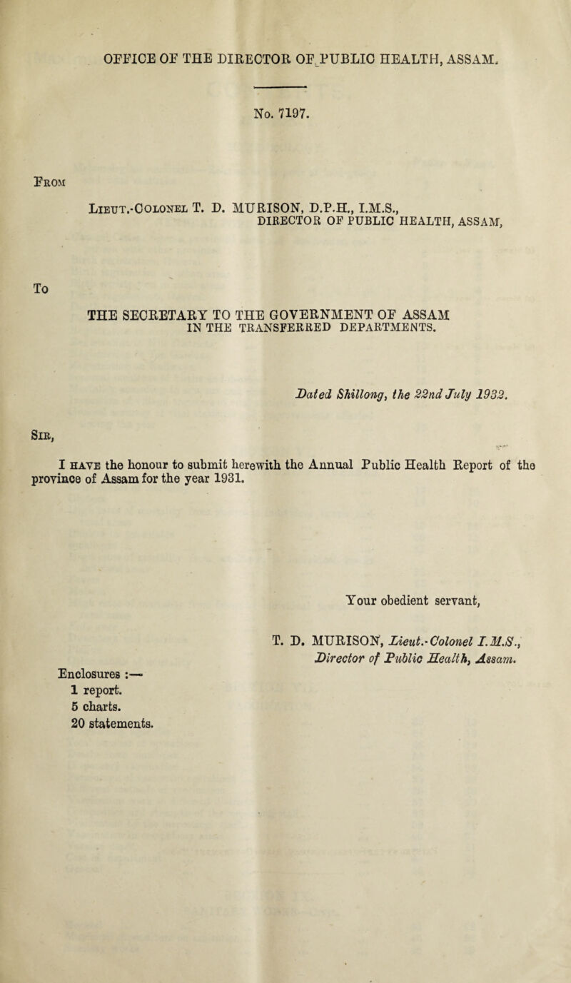 OFFICE OF THE DIRECTOR OF PUBLIC HEALTH, ASSAM No. 7197. From Lieut.-Colonel T. D. MURISON, D.P.H., DIRECTOR OF PUBLIC HEALTH, ASSAM, To THE SECRETARY TO THE GOVERNMENT OF ASSAM IN THE TRANSFERRED DEPARTMENTS. Dated Shillong, the 22nd July 1932. Sir, I have the honour to submit herewith the Annual Public Health Report of the province of Assam for the year 1931. Your obedient servant, Enclosures * 1 report. 5 charts. 20 statements. T. D. MURISON, Lieut.* Colonel I. M.Sf., Director of Public Health, Assam.