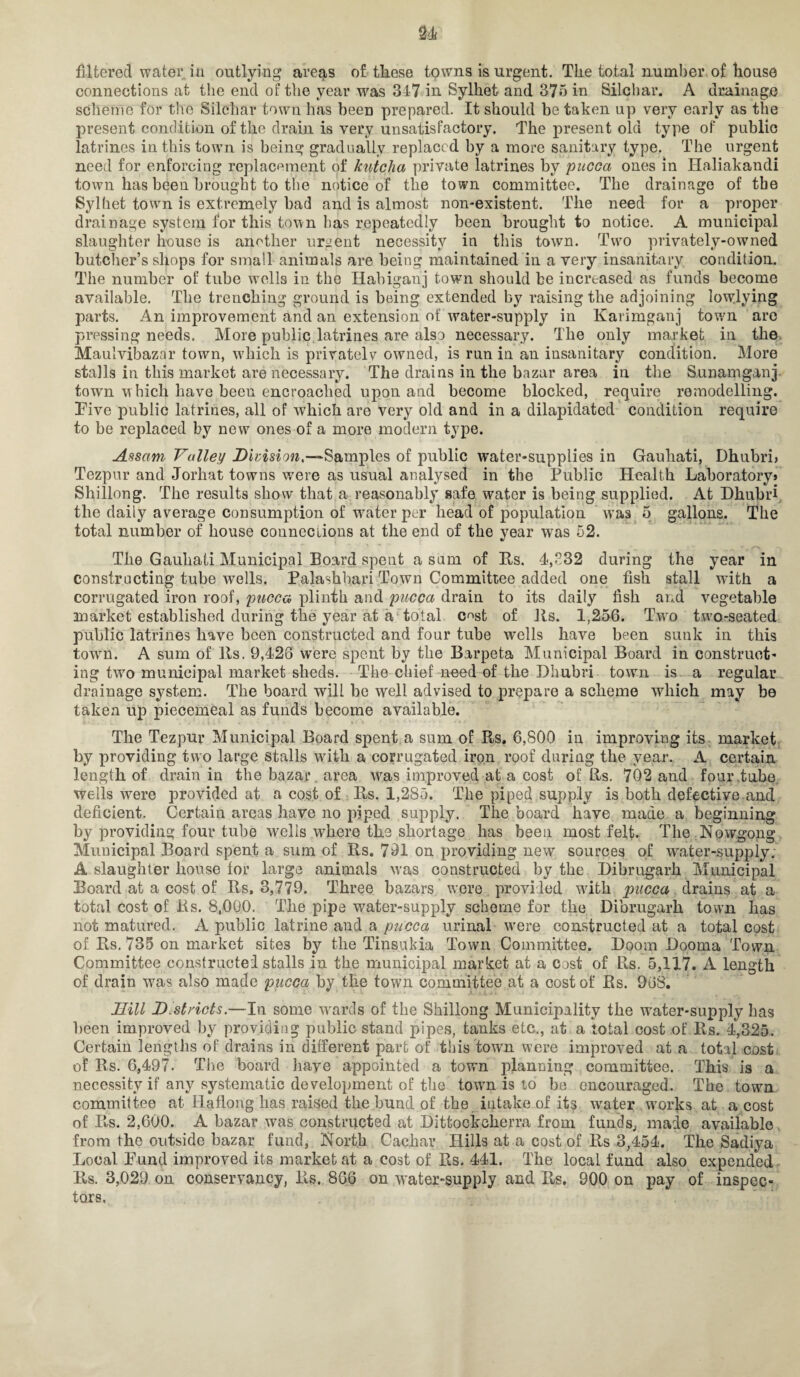connections at the end of the year was 317 in Sylhet and 375 in Silchar. A drainage scheme for the Silchar town has been prepared. It should be taken up very early as the present condition of the drain is very unsatisfactory. The present old type of public latrines in this town is being gradually replaced by a more sanitary type. The urgent need for enforcing replacement of kntcha private latrines by pucca ones in Haliakandi town has been brought to the notice of the town committee. The drainage of the Sylhet town is extremely bad and is almost non-existent. The need for a proper drainage system for this town has repeatedly been brought to notice. A municipal slaughter house is another urgent necessity in this town. Two privately-owned butcher’s shops for small animals are being maintained in a very insanitary condition. The number of tube wells in the Habigauj town should be increased as funds become available. The trenching ground is being extended by raising the adjoining lowlying parts. An improvement and an extension of water-supply in Karimganj town are pressing needs. More public latrines are also necessary. The only market in the Maulvibazar town, wTiich is privately owned, is run in an insanitary condition. More stalls in this market are necessary. The drains in the bazar area in the Sunamganj town which have been encroached upon and become blocked, require remodelling. Five public latrines, all of which are very old and in a dilapidated condition require to be replaced by new ones of a more modern type. Assam Valley Division,—Samples of public water-supplies in Gauhati, Dhubri, Tezpur and Jorliat towns were as usual analysed in the Public Health Laboratory* Shillong. The results show that a reasonably safe water is being supplied. At Dhubri the daily average consumption of water per head of population was 5 gallons. The total number of house connections at the end of the year was 52. The Gauhati Municipal Board spent a sum of Es. 4,532 during the year in constructing tube wells. Palashbari Town Committee added one fish stall with a corrugated iron roof, pucca plinth and pucca drain to its daily fish and vegetable market established during the year at a total c^>st of Its. 1,256. Two twro-seated public latrines have been constructed and four tube wells have been sunk in this town. A sum of Its. 9,426 were spent by the Barpeta Municipal Board in construct¬ ing two municipal market sheds. The chief need of the Dhubri town is. a regular drainage system. The board will be well advised to prepare a scheme wdiich may be taken up piecemeal as funds become available. The Tezpur Municipal Board spent a sum of Rs, 6,800 in improving its market by providing two large stalls with a corrugated iron roof during the year. A certain length of drain in the bazar area wras improved at a cost of Its. 702 and four tube, wells were provided at a cost of Es. 1,285. The piped supply is both defective and deficient. Certain areas have no piped supply. The board have made a beginning by providing four tube wells where the shortage has been most felt. The Nowgong Municipal Board spent a sum of Es. 791 on providing new sources of water-supply; A slaughter house for large animals was constructed by the Dibrugarh Municipal Board at a cost of Es. 3,779. Three bazars were provided with pucca drains at a total cost of Es. 8,000. The pipe water-supply scheme for the Dibrugarh town has not matured. A public latrine and a pucca urinal were constructed at a total cost of. Es. 735 on market sites by the Tinsukia Town Committee. Doom Dooma Town Committee constructed stalls in the municipal market at a cost of Es. 5,117. A length of drain was also made pucca by the town committee at a cost of Es. 968. Hill Districts.—In some wards of the Shillong Municipality the water-supply has been improved by providing public stand pipes, tanks etc., at a total cost of Es. 4,325. Certain lengths of drains in different part of this town were improved at a total cost of Es. 6,497. The board have appointed a town planning committee. This is a necessity if any systematic development of the town is to be encouraged. The town committee at Haflong has raised the bund of the intake of its wrater works at a cost of Es. 2,600. A bazar was constructed at Dittockekerra from funds,, made available from the outside bazar fund, North Cachar Hills at a cost of Es 3,454. The Sadiya Local Fund improved its market at a cost of Es. 441. The local fund also expended Es. 3,029 on conservancy, Es. 866 on water-supply and Es. 900 on pay of inspec¬ tors.