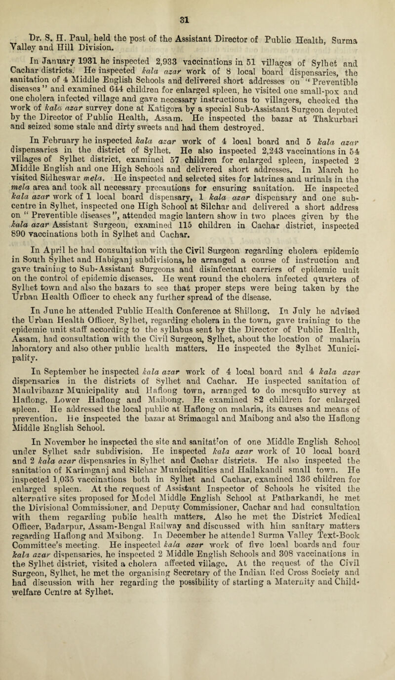 Dr. S. H. Paul, held the post of the Assistant Director of Public Health, Surma Valley and Hill Division. In January 1931 he inspected 2,933 vaccinations in 51 villages of Sylhet and Cachar districts. . He inspected kctla azar work of 8 local board dispensaries, the sanitation of 4 Middle English Schools and delivered short addresses on “ Preventible diseases ” and examined 644 children for enlarged spleen, he visited one small-pox and one cholera infected village and gave necessary instructions to villagers, checked the work of kala azar survey done at Katigora by a special Sub-Assistant Surgeon deputed by the Director of Public Health, Assam. He inspected the bazar at Thakurbari and seized some stale and dirty sweets and had them destroyed. In Eebruary he inspected kala azar work of 4 local board and 5 kala azar dispensaries in the district of Sylhet. He also inspected 2,243 vaccinations in 54 villages of Sylhet district, examined 57 children for enlarged spleen, inspected 2 Middle English and one High Schools and delivered short addresses. In March he visited Sidheswar mela. He inspected and selected sites for latrines and urinals in the mela area and took all necessary precautions for ensuring sanitation. He inspected kala azar work of 1 local hoard dispensary, 1 kala azar dispensary and one sub¬ centre in Sylhet, inspected one High School at Silchar and delivered a short address on “ Preventible diseases”, attended magic lantern show in two places given by the kala azar Assistant Surgeon, examined 115 children in Cachar district, inspected 890 vaccinations both in Sylhet and Cachar. In April he had consultation with the Civil Surgeon regarding cholera epidemic in South Sylhet and Habiganj subdivisions, he arranged a course of instruction and gave training to Sub-Assistant Surgeons and disinfectant carriers of epidemic unit on the control of epidemic diseases. He went round the cholera infected quarters of Sylhet town and also the bazars to see that proper steps were being taken by the Urban Health Officer to check any further spread of the disease. In June he attended Public Health Conference at Shillong, In July he advised the Urban Health Officer, Sylhet, regarding cholera in the town, gave training to the epidemic unit staff according to the syllabus sent by the Director of Public Health, Assam, had consultation with the Civil Surgeon, Sylhet, about the location of malaida laboratory and also other public health matters. Ho inspected the Sylhet Munici¬ pality. In September he inspected kala azar work of 4 local board and 4 kala azar dispensaries in the districts of Sylhet and Cachar. He inspected sanitation of Maulvibazar Municipality and Haflong town, arranged to do mosquito survey at Haflong, Lower Haflong and Maibong. He examined 82 children for enlarged spleen. He addressed the local public at Haflong on malaria, its causes and means of prevention. He inspected the bazar at Srimangal and Maibong and also the Haflong Middle English School. In November he inspected the site and sanitation of one Middle English School under Sylhet sadr subdivision. He inspected kala azar work of 10 local board and 2 kala azar dispensaries in Sylhet and Cachar districts. He also inspected the sanitation of Karimganj and Silchar Municipalities and Hailakandi small town. He inspected 1,035 vaccinations both in Sylhet and Cachar, examined 136 children for enlarged spleen. At the request of Assistant Inspector of Schools he visited the alternative sites proposed for Model Middle English School at Patharkandi, he met the Divisional Commissioner, and Deputy Commissioner, Cachar and had consultation with them regarding public health matters. Also he met the District Medical Officer, Badarpur, A.ssam-Bengal Bailway and discussed with him sanitary matters regarding Haflong and Maibong. In December he attendel Surma Valley Text-Book Committee’s meeting. He inspected kala azar work of five local boards and four kala azar dispensaries, he inspected 2 Middle English Schools and 308 vaccinations in the Sylhet district, visited a cholera affected village. At the request of the Civil Surgeon, Sylhet, he met the organising Secretary of the Indian fled Cross Society and had discussion with her regarding the possibility of starting a Maternity and Child- welfare Centre at Sylhet.