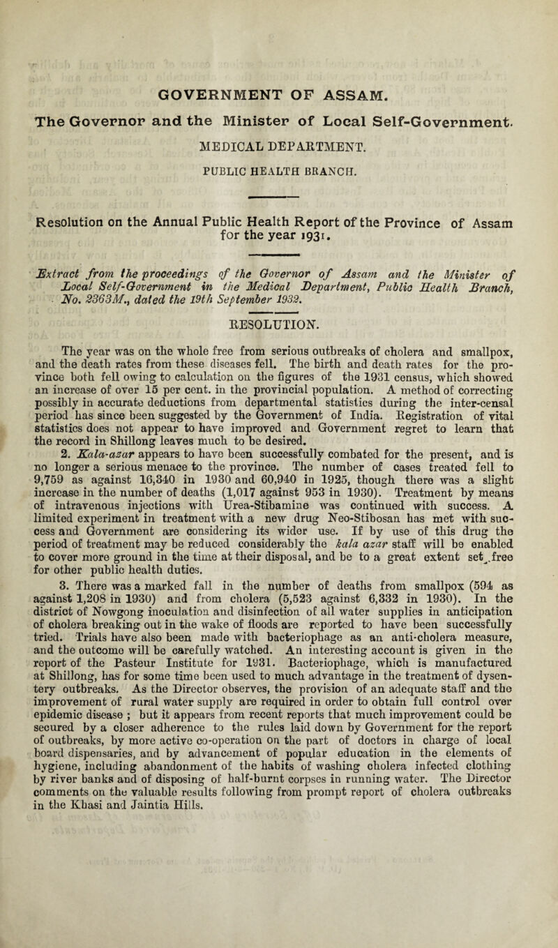 GOVERNMENT OF ASSAM. The Governor and the Minister of Local Self-Government. MEDICAL DEPARTMENT. PUBLIC HEALTH BRANCH. Resolution on the Annual Public Health Report of the Province of Assam for the year 1931. Extract from the proceedings of the Governor of Assam and the Minister of Local Self-Government in the Medical Department, Public Health Branch, ■ No, 2363Mdated the 19th September 1932. RESOLUTION. The year was on the whole free from serious outbreaks of cholera and smallpox, and the death rates from these diseases fell. The birth and death rates for the pro¬ vince both fell owing to calculation on the figures of the 1931 census, which showed an increase of over 15 per cent, in the provincial population. A method of correcting possibly in accurate deductions from departmental statistics during the inter-censal period has since been suggested by the Government of India. Registration of vital statistics does not appear to have improved and Government regret to learn that the record in Shillong leaves much to be desired. 2. Kala-azar appears to have been successfully combated for the present, and is no longer a serious menace to the province. The number of cases treated fell to 9,759 as against 16,340 in 1930 and 60,940 in 1925, though there was a slight increase in the number of deaths (1,017 against 953 in 1930). Treatment by means of intravenous injections with Urea-Stibamine was continued with success. A limited experiment in treatment with a new drug Neo-Stibosan has met with suc¬ cess and Government are considering its wider use. If by use of this drug the period of treatment may be reduced considerably the kala azar staff will be enabled to cover more ground in the time at their disposal, and be to a great extent set^.free for other public health duties. 3. There was a marked fall in the number of deaths from smallpox (594 as against 1,208 in 1930) and from cholera (5,523 against 6,332 in 1930). In the district of Nowgong inoculation and disinfection of all water supplies in anticipation of cholera breaking out in the wake of floods are reported to have been successfully tried. Trials have also been made with bacteriophage as an anti-cholera measure, and the outcome will be carefully watched. An interesting account is given in the report of the Pasteur Institute for 1931. Bacteriophage, which is manufactured at Shillong, has for some time been used to much advantage in the treatment of dysen¬ tery outbreaks. As the Director observes, the provision of an adequate staff and the improvement of rural water supply are required in order to obtain full control over epidemic disease ; but it appears from recent reports that much improvement could be secured by a closer adherence to the rules laid down by Government for the report of outbreaks, by more active co-operation on the part of doctors in charge of local board dispensaries, and by advancement of popular education in the elements of hygiene, including abandonment of the habits of washing cholera infected clothing by river banks and of disposing of half-burnt corpses in running water. The Director comments on the valuable results following from prompt report of cholera outbreaks in the Khasi and Jaintia Hills.