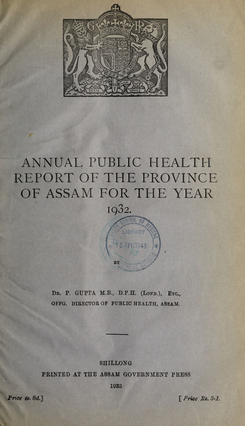 ANNUAL PUBLIC HEALTH REPORT OF THE PROVINCE OF ASSAM FOR THE YEAR • ** iqo2 Dr. P. GUPTA M.B., D.P.H. (Lond.), Etc., OFFG. DIRECTOR OF PUBLIC HEALTH, ASSAM. SHILLONG PRINTED AT THE ASSAM GOVERNMENT PRESS 1933