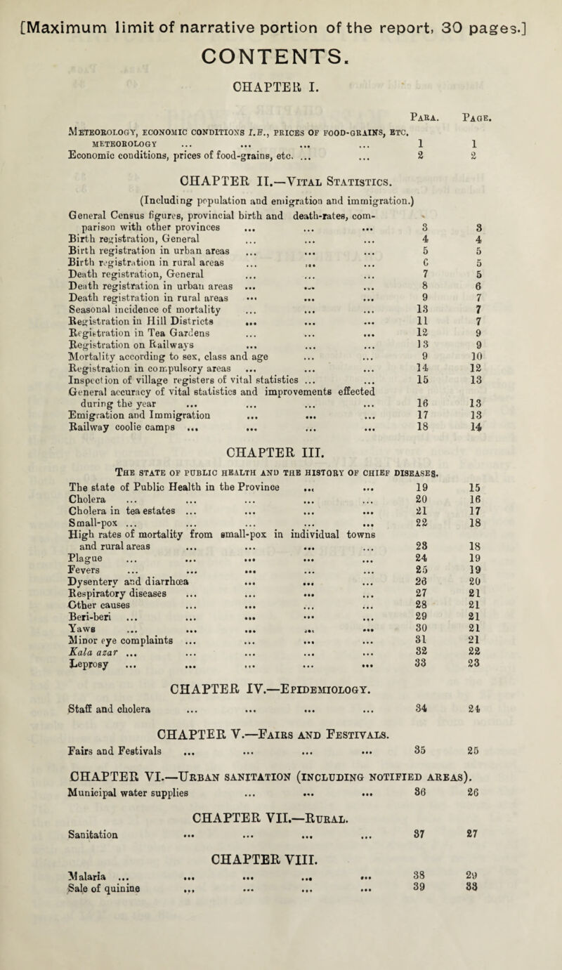 [Maximum limit of narrative portion of the report, 30 pages.] CONTENTS. CHAPTER, I. Para. Page. Meteorology, economic conditions i.e., prices of food-grains, etc. METEOROLOGY ... ... ... ... 1 1 Economic conditions, prices of food-grains, etc. ... ... 2 2 CHAPTER IT.—Vital Statistics. (Including population and emigration and immigration.) General Census figures, provincial birth and death-rates, com- -% parison with other provinces • • • 3 3 Birth registration, General • • • 4 4 Birth registration in urban areas • • • 5 5 Birth registration in rural areas ... • • • C 5 Death registration, General • • • 7 5 Death registration in urban areas • i • 8 6 Death registration in rural areas • • • 9 7 Seasonal incidence of mortality • • • 13 7 Registration in Hill Districts ... • • • 11 7 Registration in Tea Gardens • • • 12 9 Registration on Railways • • • 13 9 Mortality according to sex, class and age • • • 9 10 Registration in compulsory areas • • • 34 12 Inspection of village registers of vital statistics ... • • • 15 13 General accuracy of vital statistics and improvements effected during the year • • • 16 13 Emigration and Immigration • • • 17 13 Railway coolie camps ... ... • • • 18 14 CHAPTER III. The state of public health and the history of chief diseases. The state of Public Health in the Province ... • • • 19 15 Cholera ... 20 16 Cholera in tea estates ... • • • 21 17 Small-pox ... • M 22 18 High rates of mortality from small-pox in individual towns and rural areas ... ... ... • • • 28 18 Plague ... ... ... ... • • • 24 19 Eevers ... ... ... • • • 25 39 Dysentery and diarrhoea ... ... • • • 26 20 Respiratory diseases 27 21 Other causes • • • 28 21 Beri-beri ... ... ... • • • 29 21 Y a w s ... ... ... ... 30 21 Minor eye complaints ... • • • 31 21 Kala azar ... • • • 32 22 leprosy ... ... ... ... • • • 33 23 CHAPTER IV.—Epidemiology. Staff and cholera • • • 34 24 CHAPTER V.—Eairs and Festivals. Fairs and Festivals • • • 35 25 CHAPTER VI.—Urban sanitation (including notified areas). Municipal water supplies • • t 36 26 CHAPTER VII.—Rural. Sanitation ... ... ... • • • 87 27 CHAPTER VIII. Malaria ... ... ... .«• 38 29 Sale of quinioe ... • • • 39 33