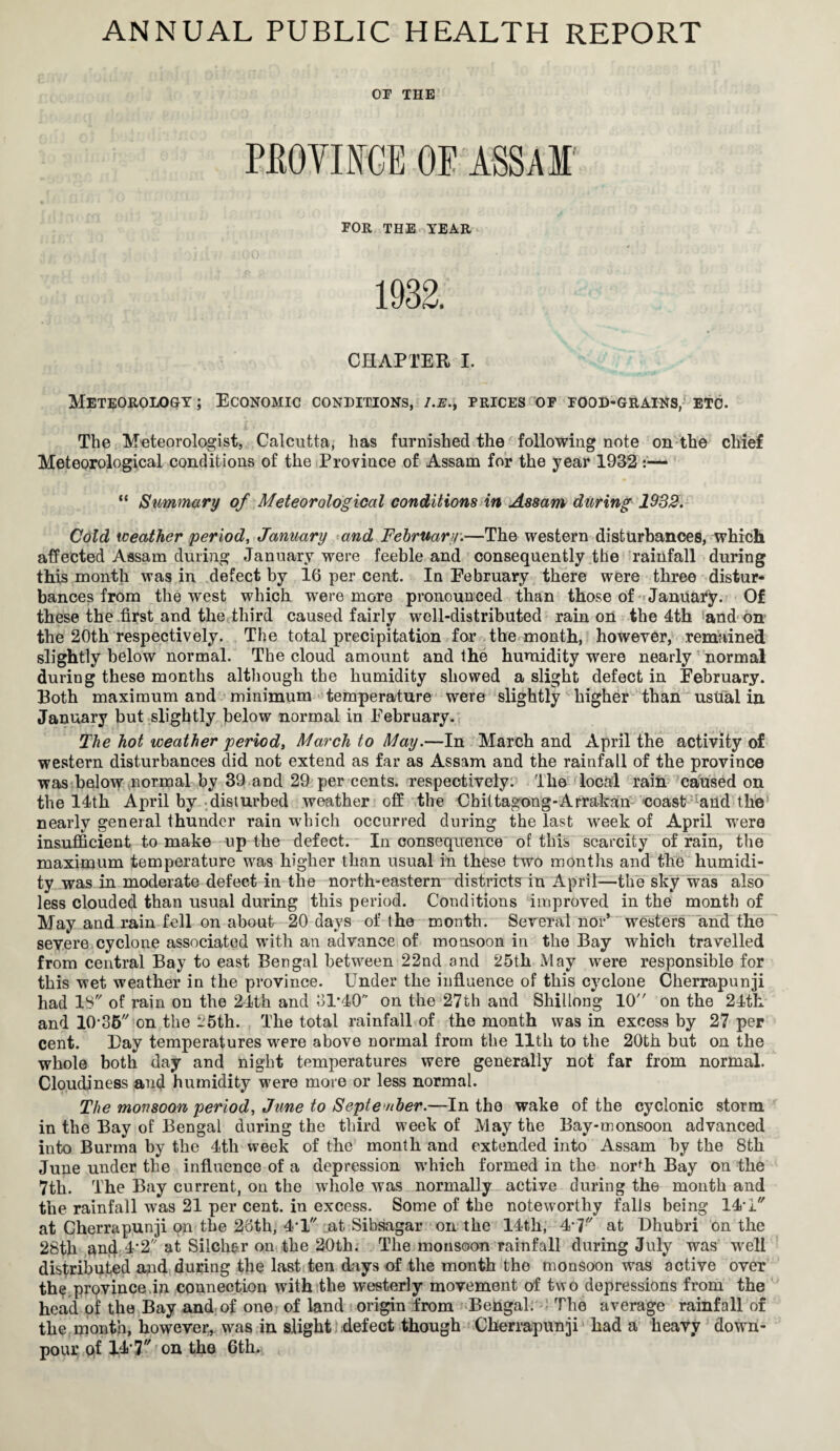 OP THE PROVINCE OP ASSAM FOR THE TEAR 1932. CHAPTER I. Meteorology ; Economic conditions, i.e., prices of food-grains, etc. The Meteorologist, Calcutta, has furnished the following note on the chief Meteorological conditions of the Province of Assam for the year 1932 “ Summary of Meteorological conditions in Assam during 1932. Cold weather period, January and February.—The western disturbances, which affected Assam during January were feeble and consequently the rainfall during this month was in defect by 16 per cent. In February there were three distur¬ bances from the west which were more pronounced than those of January. Of these the first and the third caused fairly well-distributed rain on the 4th and on the 20th respectively. The total precipitation for the month, however, remained slightly below normal. The cloud amount and the humidity were nearly normal during these months although the humidity showed a slight defect in February. Both maximum and minimum temperature were slightly higher than usual in January but slightly below normal in February. The hot weather period, March to May.—In March and April the activity of western disturbances did not extend as far as Assam and the rainfall of the province was below normal by 39 and 29 per cents, respectively. The local rain caused on the 14th April by disturbed weather off the Chittagong-Arrakan coast and the nearly general thunder rain which occurred during the last week of April were insufficient to make up the defect. Inconsequence of this scarcity of rain, the maximum temperature was higher than usual in these two months and the humidi¬ ty was in moderate defect in the north-eastern districts in April—the sky was also less clouded than usual during this period. Conditions improved in the month of May and rain fell on about 20 days of the month. Several nor* westers and the severe cyclone associated with an advance of monsoon in the Bay which travelled from central Bay to east Bengal between 22nd and 25th May were responsible for this wet weather in the province. Under the influence of this cyclone Cherrapunji had IS of rain on the 24th and 31-40'’ on the 27th and Shillong 10 on the 24th and 10-35 on the 25th. The total rainfall of the month was in excess by 27 per cent. Day temperatures were above normal from the lltli to the 20th but on the whole both day and night temperatures were generally not far from normal. Cloudiness and humidity were more or less normal. The monsoon period, June to September.—In the wake of the cyclonic storm in the Bay of Bengal during the third week of May the Bay-monsoon advanced into Burma by the 4tli week of the month and extended into Assam by the 8th June under the influence of a depression which formed in the north Bay on the 7th. The Bay current, on the whole was normally active during the month and the rainfall was 21 per cent, in excess. Some of the noteworthy falls being 14-1 at Cherrapunji on the 2oth, 4*1 at Sibsagar on the 14th, 4-7 at Dhubri on the 28tli an4 4'2 at Silch&r on the 20th. The monsoon rainfall during July was well distributed and during the last ten days of the month the monsoon was active over the province.in connection with the westerly movement of two depressions from the head of the Bay and of one? of land origin from Bengal. The average rainfall of the month, however, was in slight defect though Cherrapunji had a heavy down¬ pour of 14-7 on the 6th.