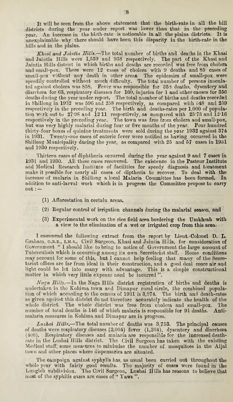 It will be seen from the above statement that the birth-rate in all the hill districts during the year under report was lower than that in the preceding year. An increase in the birth-rate is noticeable in all the plains districts. It is unexplainable why there should have been this disparity in the birth-rate in the hills and in the plains. Khasi and Jaintia Hills.—The total number of births and deaths in the Khasi and Jaintia Hills were 1,559 and 938 respectively. The part of the Khasi and Jaintia Hills district in which births and deaths are recorded was free from cholera and small-pox. There were 12 cases of cholera with 9 deaths and 85 cases of small-pox without any death in other areas. The epidemics of small-pox were speedily controlled without much difficulty. The total number of persons inocula¬ ted against cholera was 858. Fever was responsible for 363 deaths, dysentery and diarrhoea for 63, respiratory diseases for 160, injuries for 1 and other causes for 356 deaths during the year under report. The total number of births and deaths recorded in Shillong in 1932 was 596 and 258 respectively, as compared with 548 and 259 respectively in the preceding year. The birth and deaths-rates per 1,000 of popula¬ tion work out to 27*98 and 12 11 respectively, as compared with 25*73 and 12*16 respectively in the preceding year. The town was free from cholera and small-pox, but was very highly malarial during four or five months of the year. Four hundred thirty-four boxes of quinine treatments were sold during the ^ear 1932 against 374 in 1931. Twenty-one cases of enteric fever were notified as having occurred in the Shillong Municipality during the year, as compared with 25 and 57 cases in 1931 and 1930 respectively. Thirteen cases of diphtheria occurred during the year against 9 and 7 cases in 1931 and 1930. All these cases recovered. The existence in the Pasteur Institute and Medical Research Institute of facilities for speedy diagnosis and treatment make it possible for nearly all cases of diptheria to recover. To deal with the increase of malaria in Shillong a local Malaria Committee has been formed. In addition to anti-larval work which is in progress the Committee propose to carry out : — (1) Afforestation in certain areas. (2) Regular control of irrigation channels during the malarial season, and (3) Experimental work on the rice field arpa bordering the TJmkhrah with a view to the elimination of a wet or irrigated crop from this area. I commend the following extract from the report by Lieut.-Colonel D. L. Graham, o.b.e., i.m.s., Civil Surgeon, Khasi and Jaintia Hills, for consideration of Government “ I should like to bring to notice of Government the large amount of Tuberculosis which is occurring among its own Secretariat staff. Home conditions may account for some of this, but I cannot help feeling that many of the Secre¬ tariat offices are far from ideal in their construction, and a good deal more air and light could be let into many with advantage. This is a simple constructional matter in which very little expense need be incurred ”. Na?;a Hills.—In the Naga Hills district registration of births and deaths is undertaken in the Kokiraa town and Dimapur rural circle, the combined popula¬ tion of which according to the census of 1931 is 3,974. The birth and death-rates as given against this district do not therefore accurately indicate the health of the whole district. The whole district was free from cholera and small-pox. The number of total deaths is 146 of which malaria is responsible for 91 deaths. Anti- malaria measures in Kohima and Dimapur are in progress. Lushai Hills.—The total number of deaths was 3,753. The principal causes of deaths were respiratory diseases (2,004) fever (1,264), dysentery and diarrhoea (108). Respiratory diseases and malaria are responsible for the increased death- rate in the Lushai Hills district. The Civil Surgeon has taken with the existing Medical staff, some measures to minimise the number of mosquitoes in the Aijal town and other places where dispensaries are situated. The campaign against syphylis has, as usual been carried out throughout the whole year with fairly good results. The majority of cases were found in the Lungleh subdivision. The Civil Surgeon, Lushai Hills has reasons to believe that most of the syphilis cases are cases of “ Yaws