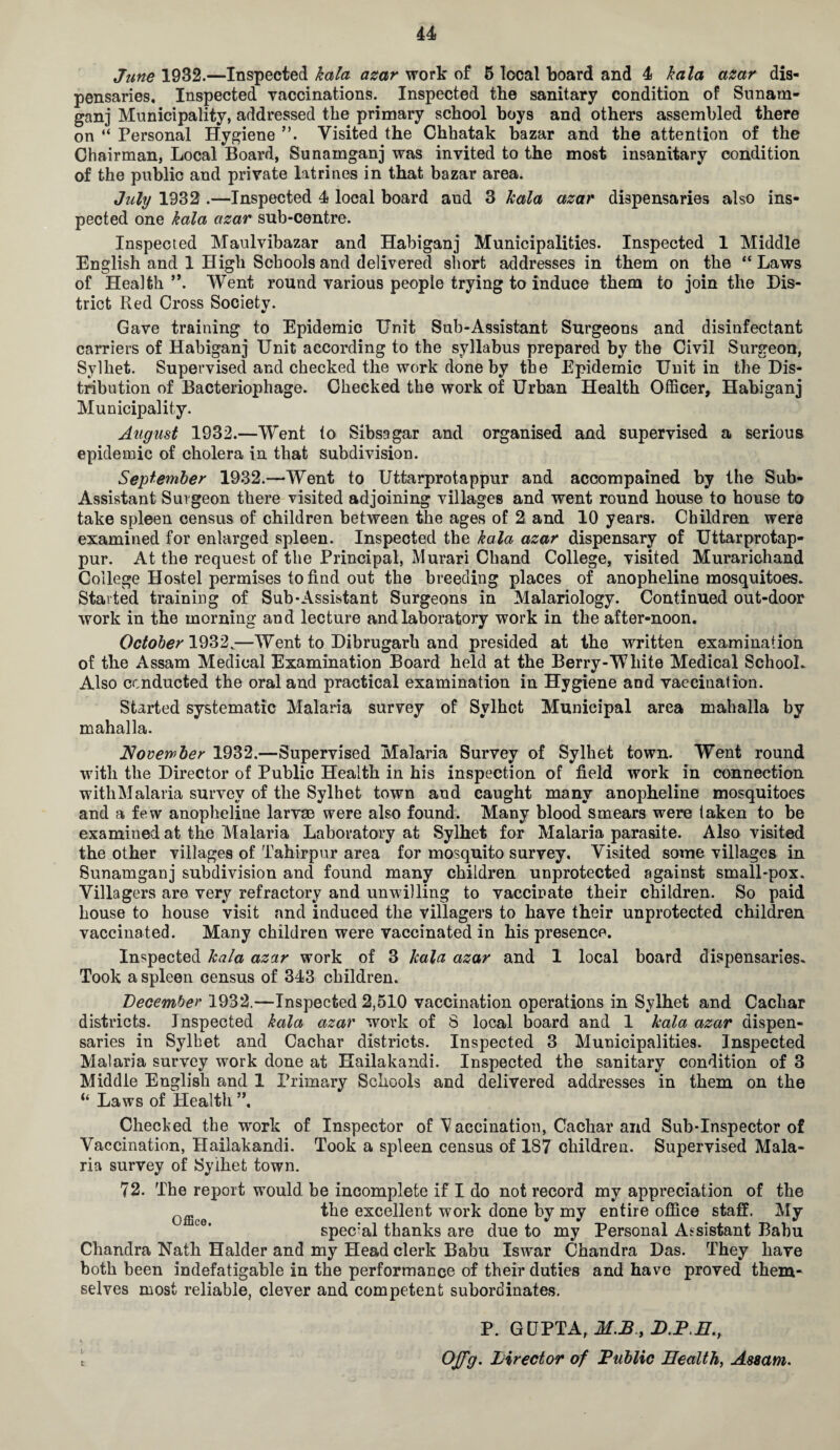 June 1932.—Inspected kala azar work of 5 local board and 4 kala azar dis¬ pensaries, Inspected vaccinations. Inspected the sanitary condition of Sunam¬ ganj Municipality, addressed the primary school boys and others assembled there on “ Personal Hygiene Visited the Chhatak bazar and the attention of the Chairman, Local Board, Sunamganj was invited to the most insanitary condition of the public and private latrines in that bazar area. July 1932 .—Inspected 4 local board and 3 Icala azar dispensaries also ins¬ pected one kala azar sub-centre. Inspected Maulvibazar and Habiganj Municipalities. Inspected 1 Middle English and 1 High Schools and delivered short addresses in them on the “ Laws of Health **. Went round various people trying to induce them to join the Dis¬ trict Red Cross Society. Gave training to Epidemic Unit Sub-Assistant Surgeons and disinfectant carriers of Habiganj Unit according to the syllabus prepared by the Civil Surgeon, Sylhet. Supervised and checked the work done by the Epidemic Unitin the Dis¬ tribution of Bacteriophage. Checked the work of Urban Health Officer, Habiganj Municipality. August 1932.—Went to Sibsagar and organised and supervised a serious epidemic of cholera in that subdivision. September 1932.—Went to Uttarprotappur and accompained by the Sub- Assistant Surgeon there visited adjoining villages and went round house to house to take spleen census of children between the ages of 2 and 10 years. Children were examined for enlarged spleen. Inspected the kala azar dispensary of Uttarprotap¬ pur. At the request of the Principal, Murari Chand College, visited Murarichand College Hostel permises to find out the breeding places of anopheline mosquitoes. Started training of Sub-Assistant Surgeons in Malariology. Continued out-door work in the morning and lecture and laboratory work in the after-noon. October 1932.—Went to Dibrugarh and presided at the written examination of the Assam Medical Examination Board held at the Berry-White Medical School. Also conducted the oral and practical examination in Hygiene and vaccination. Started systematic Malaria survey of Sylhet Municipal area mahalla by mahalla. November 1932.—Supervised Malaria Survey of Sylhet town. Went round with the Director of Public Health in his inspection of field work in connection withMalaria survey of the Sylhet town and caught many anopheline mosquitoes and a few anopheline larvae were also found. Many blood smears were taken to be examined at the Malaria Laboratory at Sylhet for Malaria parasite. Also visited the other villages of Tahirpur area for mosquito survey. Visited some villages in Sunamganj subdivision and found many children unprotected against small-pox. Villagers are very refractory and unwilling to vaccinate their children. So paid house to house visit and induced the villagers to have their unprotected children vaccinated. Many children were vaccinated in his presence. Inspected kala azar work of 3 kala azar and 1 local board dispensaries. Took a spleen census of 343 children. December 1932.—-Inspected 2,510 vaccination operations in Sylhet and Cachar districts. Inspected kala azar work of S local board and 1 kala azar dispen¬ saries in Sylhet and Cachar districts. Inspected 3 Municipalities. Inspected Malaria survey work done at Hailakandi. Inspected the sanitary condition of 3 Middle English and 1 Primary Schools and delivered addresses in them on the “ Laws of Health ”, Checked the work of Inspector of Vaccination, Cachar and Sub-Inspector of Vaccination, Hailakandi. Took a spleen census of 187 children. Supervised Mala¬ ria survey of Sylhet town. 72. The report would be incomplete if I do not record my appreciation of the 0ffi the excellent work done by my entire office staff. My spec’al thanks are due to my Personal Assistant Babu Chandra Nath Haider and my Head clerk Babu Iswar Chandra Das. They have both been indefatigable in the performance of their duties and have proved them¬ selves most reliable, clever and competent subordinates. P. GUPTA, M.B, D.P.H., [ OJfg. Director of Public Health, Assam.