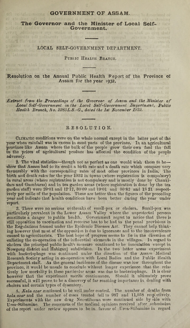 GOVERNMENT OF ASSAM. The Governor and the Minister of Local Self- Government. LOCAL SELF-GOVERNMENT DEPARTMENT. Public Health Branch. c, ’''''' * y Resolution on the Annual Public Health Report of the Province of Assam for the year 1932. Extract from the Proceedings of the Governor of Assam and the Minister of Local Self-Government in the Local Self-Government Departments Public Health Branch, l\io. 2283L.S.-G., dated the 1st November 1932. RESOLUTION. Climatic conditions were on the whole normal except in the latter part of the year when rainfall was in excess in most parts of the province. In an agricultural province like Assam where the bulk of the people grow their own food the fall in the prices of agricultural produce has affected the condition of the people adversely. 2. The vital statistics—though not as perfect as one would wish them to be— show that Assam had to its credit a birth rate and a death rate which compare very favourably with the corresponding rates of most other provinces in India. The birth and death rates for the year 1932 in towns t where registration is compulsory) in rural areas (where registration is not compulsory and is mostly done by Chauki- dars and Gaonburas) and in tea garden areas (where registration is done by the tea garden staff) were 29‘01 and 17’17, 30 09 and 19*01 and 30*82 and 13 21 respect¬ ively per mille of the population. These are better than the figures of the preceding year and indicate that health conditions have been better during the year under report. 3. There were no serious outbreaks of small-pox or cholera. Small-pox was particularly prevalent in the Lower Assam Valley where the unprotected persons constitute a danger to public health. Government regret to notice that there is still opposition to vaccination and recourse has to be had to the penal provisions in the Regulations framed under the Epidemic Diseases Act. They cannot help think¬ ing however that most of the opposition is due to ignorance and to the inconvenience caused to agriculturists. The best hope of progress seems to lie in the direction of enlisting the co-operation of the influential elements in the villages. In regard to cholera the principal public health measure continued to be inoculation except in Nowgong district and Habiganj subdivision. In the two latter areas experiment with bacteriophage was continued under the direction of the Assam Medical Research Society acting in co-operation with Local Bodies and the Public Health Department staff. As the general incidence of the disease was low throughout the province, it would be unsafe to conclude without longer experience that the rela¬ tively low mortality in these particular areas was due to bacteriophage. It is clear however that the experiment merits continuance. Should it ultimately prove successful, it will prove to be a discovery of far reaching importance in dealing with cholera and certain types of dysentery. 4. Rala azar continued to be well under control. The number of deaths from kala azar and the number of cases treated fell to 987 and 11,958 respectively. Experiments with the new drug Neo-stibosan were continued side by side with Urea-Stibamine. The consensus of the medical opiuions received after submission of the report under review appears to bo in favour of Urea-Stibamine in regard