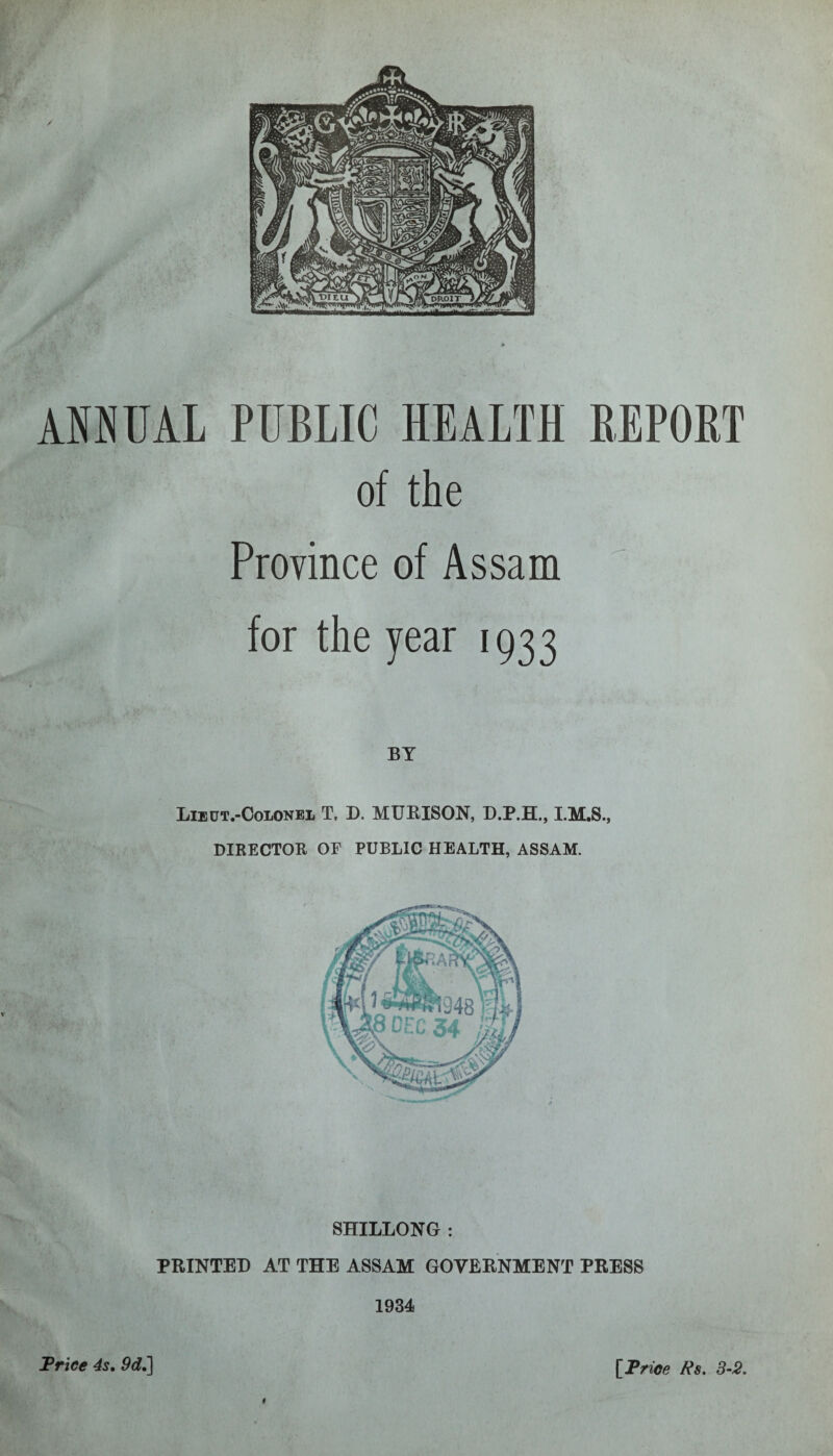 ANNUAL PUBLIC HEALTH REPORT of the Province of Assam for the year 1933 BY Lieut.-Colonel T, D. MURISON, D.P.H., I.M.S., DIRECTOR OE PUBLIC HEALTH, ASSAM. SHILLONG : PRINTED AT THE ASSAM GOVERNMENT PRESS 1934 t