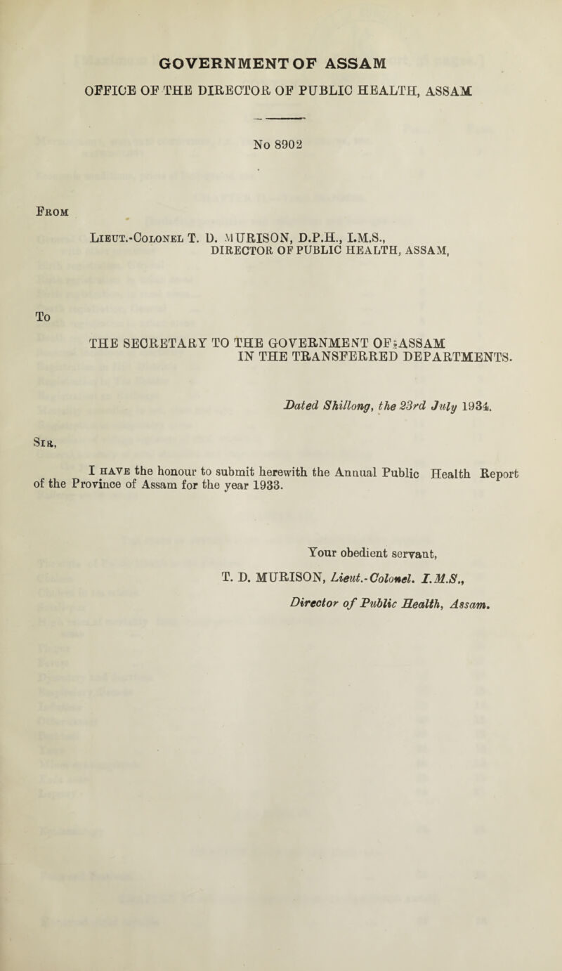 GOVERNMENTOF ASSAM OFFICE OF THE DIRECTOR OF PUBLIC HEALTH, ASSAM No 8902 From Lieut.-Colonel T. U. MURISON, D.P.H., I.M.S., DIRECTOR OF PUBLIC HEALTH, ASSAM, To THE SECRETARY TO THE GOVERNMENT OFsASSAM IN THE TRANSFERRED DEPARTMENTS. Dated Shillong, the 23rd July 1934. Sift, I have the honour to submit herewith the Annual Public Health Report of the Province of Assam for the year 1933. Your obedient servant, T. D. MURISON, Lieut.-Colonel. I.M.S,, Director of Duhlic Health, Assam.