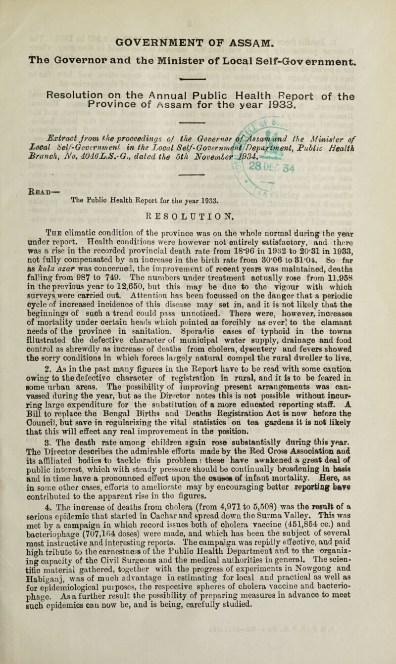GOVERNMENT OF ASSAM. The Governor and the Minister of Local Self-Government. Resolution on the Annual Public Health Report of the Province of Assam for the year 1933. Extract from the proceedings of the Governor of Assam and the Minister of Local IS elf-Government in the Local Self-Government Department} JPublic Health JBranch, No. 4046L.S.-G., dated the 5th November 1934. Bead— The Public Health Report for the year 1933. RESOLUTION. The climatic condition of the province was on the whole normal during the year under report. Health conditions were however not entirely satisfactory, and there was a rise in the recorded provincial death rate from 18*96 in 1932 to 20-31 in 1933, not fully compensated by an increase in the birth rate from 3006 to 31-04. So far as kala azar was concerned, the improvement of recent years was maintained, deaths falling from 987 to 749. The numbers under treatment actually rose from 11,958 in the previous year to 12,650, but this may be due to the vigour with which surveys were carried out. Attention has been focussed on the danger that a periodic cycle of increased incidence of this disease may set in, and it is not likely that the beginnings of such a trend could pass unnoticed. There were, however, increases of mortality under certain heads which pointed as forcibly as ever) to the clamant needs of the province in sanitation. Sporadic cases of typhoid in the towns illustrated the defective character of municipal water supply, drainage and food control as shrewdly as increase of deaths from cholera, dysentery and fevers showed the sorry conditions in which forces largely natural compel the rural dweller to live. 2. As in the past many figures in the Report have to he read with some caution owing to the defective character of registration in rural, and it is to be feared in some urban areas. The possibility of improving present arrangements was can¬ vassed during the year, but as the Director notes this is not possible without incur¬ ring large expenditure for the substitution of a more educated reporting staff. A Bill to replace the Bengal Births and Deaths Registration Act is now before the Council, but save in regularizing the vital statistics on tea gardens it is not likely that this will effect any real improvement in the position. 3. The death rate among children again rose substantially during this year. The Director describes the admirable efforts made by the Red Cross Association and its affiliated bodies to tackle this problem : these have awakened a great deal of public interest, which with steady pressure should be continually broadening in basis and in time have a pronounced effect upon the causes of infant mortality. Here, as in some other cases, efforts to ameliorate may by encouraging better reporting have contributed to the apparent rise in the figures. 4. The increase of deaths from cholera (from 4,971 to 5,508) was the result of a serious epidemic that started in Cachar and spread down the Surma Valley. This was met by a campaign in which record issues both of cholera vaccine (451,854 cc.) and bacteriophage (707,164 doses) were made, and which has been the subject of several most instructive and interesting reports. The campaign was repidly effective, and paid high tribute to the earnestness of the Public Health Department and to the organiz¬ ing capacity of the Civil Surgeons and the medical authorities in general. The scien¬ tific material gathered, together with the progress of experiments in Nowgong and Habiganj, was of much advantage in estimating for local and practical as well as for epidemiological purposes, the respective spheres of cholera vaccine and bacterio¬ phage. As a further result the possibility of preparing measures in advance to meet such epidemics can now be, and is being, carefully studied.