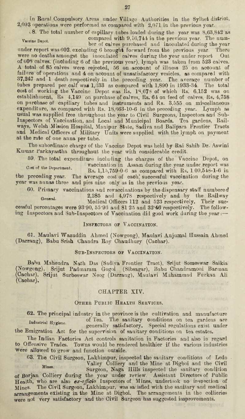 [n Rural Compulsory Areas under Village Authorities in the Sylhet distriot, 2,093 f)peratious were performed as compared with 2,071 in the previous year. ..8. The total number of capillary tubes loaded during the year was 8,63,84)2 as Vaccine De ot compared with 9,16,711 in the previous year. The num¬ ber of calves purchased and inoculated during the year under report was 602, excluding 6 brought forward from the previous year. There were no deaths amongst the inoculated calves during the year under report Out of 60S calves, (including 6 of the previous year), lymph was taken from 523 calves. A total of 85 calves were rejected, 56 on account of illness 25 on account of fail ere of operations and 4 on account of unsatisfactory vesicles, as compare! with 37,247 and 1 death respectively in the preceding year. The average number of tubes prepared per calf wag 1,333 as compared with 1,890 in 1933-34. The total cost of working the Vaccine Depot was Rs. 18,678 of which Rs. 6,152 was on establishment, Rs 4,149 on purchase of calves, Rs. 64 on feed of calves, Rs. 4,758 on purchase of capillary tubes and instruments and Rs. 3,555 on miscellaneous expenditure, as compared with Rs. 18,663-10-6 in the preceding year. Lymph as usual was supplied free throughout the year to Civil Surgeons, Inspectors and Sub- Inspectors of Vaccination, and Local and Municipal Boards. Tea gardens, Rail¬ ways, Welsh Mission Hospital, Manipur State, Sadiva and Balipara Frontier Tracts and Medical Officers of Military Units were supplied with the lymph on payment at the rate of one anna per tube. The subordinate charge of the Vaccine Depot was held by Rai Sahib Dr. Aswini Kumar Parkayastha throughout the year with considerable credit. 69. The total expenditure including the charges of the Vaccine Depot, on ~ . , ,, ~ , , vaccination in Assam during the year under report was Oo,t of tho Department. Rs> 1>lftf759^.6 as compa,.°d wifch Rs. J. 09,516-1-6 in the preceding year. The average cost of each] successful vaccination during the year was annas three and pies nine only as in the previous year. 60. Primary vaccinations and revaccinations by the dispensary staff numbered 2,285 and 4,978 respectively and by the Railway Medical Officers 112 and 523 respectively. Their suc¬ cessful percentages were 93*90, 55*98 and 81 25 and 32*46 respectively. The follow¬ ing Inspectors and Sub-Inspectors of Vaccination did good work during the year:— Inspectors op Vaccination. 61. Maulavi Wazuddin Ahmed (Nowgong), Maulavi Anjumal Hussain Ahmed (Darrang), Babu Srish Chandra Roy Chaudhury (Cachar). Sub-Inspectors op Vaccination. Babu Mahendra Nath Das (Sadiya Frontier Tract), Srijut Somes war Saikia (Nowgong), Srijut Padmaram Gogoi (Sibsagar), Babu Chandramoni Barman (Cachar), Srijut Surbeswar Neog (Darrang), Maulavi Muhammad Furkan Ali (Caohar). CHAPTER XIV. Other Public Health Services. 62. The principal industry in the province is the cultivation and manufacture T . . . of Tea. The sanitary conditions on tea gardens are n us na jgiene. generally satisfactory. Special regulations exist under the Emigration Act for the supervision of sanitary conditions on tea estates. The Indian Factories Act controls sanitation in Factories and also iD regard to Offensive Trades. Towns would he rendered healthier if the various industries were allowed to grow and function outside. 63. The Civil Surgeon, Lakhimpur, inspected the sanitary conditions of Ledo Valley Colliery and the Mine at Jligboi and the Civil Surgeon, Naga Hills inspected the sanitary condition of Borjan Colliery during the year under review. Assistant Directors of Public Health, who are also ex-officio Inspectors of Mines, undertook no inspection of Mines. The Civil Surgeon, Lakhimpur, was satisfied with the sanitary and medical arrangements existing in the Mine at Digboi. The arrangements in the collieries were not very satisfactory and the Civil Surgeon has suggested improvements.