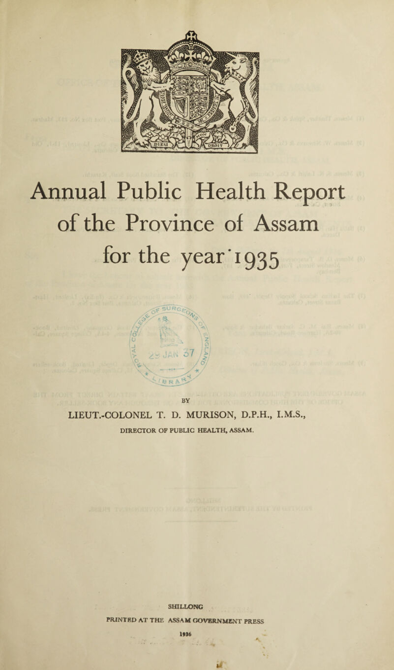 Annual Public Health Report of the Province of Assam for the year 1935 /f / N/ f >7, O / 1° Ij ' < > \* Q % \Ci 7 \ Z| 1 0: I r R A BY LIEUT.-COLONEL T. D. MURISON, D.P.H., DIRECTOR OF PUBLIC HEALTH, ASSAM. SHILLONG PRINTED AT THE ASSAM GOVERNMENT PRESS 1*36