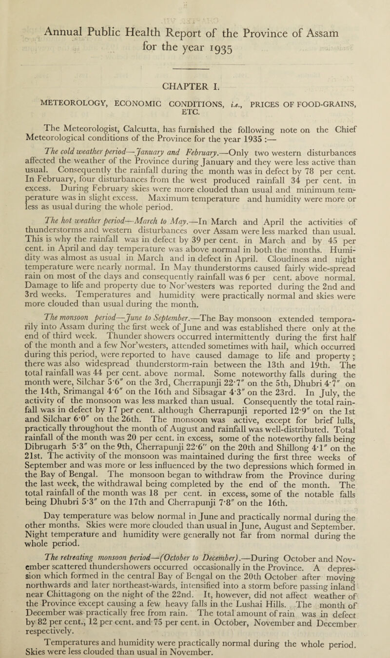 Annual Public Health Report of the Province of Assam for the year 1935 CHAPTER I. METEOROLOGY, ECONOMIC CONDITIONS, i.e., PRICES OF FOOD-GRAINS, ETC. The Meteorologist, Calcutta, has furnished the following note on the Chief Meteorological conditions of the Province for the year 1935 :— The cold weather period—January and February.—Only two western disturbances affected the weather of the Province during January and they were less active than usual. Consequently the rainfall during the month was in defect by 78 per cent. In February, four disturbances from the west produced rainfall 34 per cent, in excess. During February skies were more clouded than usual and minimum tem¬ perature was in slight excess. Maximum temperature and humidity were more or less as usual during the whole period. The hot weather period—March to May.—In March and April the activities of thunderstorms and western disturbances over Assam were less marked than usual. This is why the rainfall was in defect by 39 per cent, in March and by 45 per cent, in April and day temperature was above normal in both the months. Humi¬ dity was almost as usual in March and in defect in April. Cloudiness and night temperature were nearly normal. In May thunderstorms caused fairly wide-spread rain on most of the days and consequently rainfall was 6 per cent, above normal. Damage to life and property due to Nor’westers was reported during the 2nd and 3rd weeks. Temperatures and humidity were practically normal and skies were more clouded than usual during the month. The monsoon period—June to September.—The Bay monsoon extended tempora¬ rily into Assam during the first week of June and was established there only at the end of third week. Thunder showers occurred intermittently during the first half of the month and a few Nor’westers, attended sometimes with hail, which occurred during this period, were reported to have caused damage to life and property ; there was also widespread thunderstorm-rain between the 13th and 19th. The total rainfall was 44 per cent, above normal. Some noteworthy falls during the month were, Silchar 56 on the 3rd, Cherrapunji 22‘7 on the 5th, Dhubri 4*7 on the 14th, Srimangal 46 on the 16th and Sibsagar 4'3 on the 23rd. In July, the activity of the monsoon was less marked than usual. Consequently the total rain¬ fall was in defect by 17 per cent, although Cherrapunji reported 12*9 on the 1st and Silchar 6*0 on the 26th. The monsoon was active, except for brief lulls, practically throughout the month of August and rainfall was well-distributed. Total rainfall of the month was 20 per cent, in excess, some of the noteworthy falls being Dibrugarh 5*3 on the 9th, Cherrapunji 22-6 on the 20th and Shillong 4T on the 21st. The activity of the monsoon was maintained during the first three weeks of September and was more or less influenced by the two depressions which formed in the Bay of Bengal. The monsoon began to withdraw from the Province during the last week, the withdrawal being completed by the end of the month. The total rainfall of the month was 18 per cent, in excess, some of the notable falls being Dhubri 5*3 on the 17th and Cherrapunji 7'8 on the 16th. Day temperature was below normal in June and practically normal during the other months. Skies were more clouded than usual in June, August and September. Night temperature and humidity were generally not far from normal during the whole period. The retreating monsoon period—(October to December).—During October and Nov¬ ember scattered thundershowers occurred occasionally in the Province. A depres¬ sion which formed in the central Bay of Bengal on the 20th October after moving northwards and later northeast-wards, intensified into a storm before passing inland near Chittagong on the night of the 22nd. It, however, did not affect weather of the Province except causing a few heavy falls in the Lushai Hills. The month of December was practically free from rain. The total amount of rain was in defect by 82 per cent., 12 per cent, and 75 per cent, in October, November and December respectively. Temperatures and humidity were practically normal during the whole period. Skies were less clouded than usual in November.