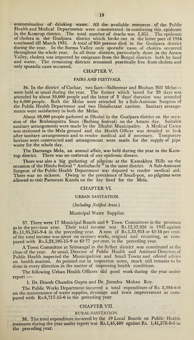 contamination of drinking water. All the available resources of the Public Health and Medical Departments were concentrated in combating this epidemic in the Kamrup district. The total number of deaths was 2,851. The epidemic of cholera in the Goalpara district which broke out in the latter part of 1934 continued till March 1935. A total of 930 persons died in the Goalpara district during the year. In the Surma Valley only sporadic cases of cholera occurred throughout the whole year. In all these districts, particularly those in the Assam Valley, cholera was imported by emigrants from the Bengal districts both by land and water. The remaining districts remained practically free from cholera and only sporadic cases occurred. CHAPTER V. FAIRS AND FESTIVALS. 36. In the district of Cachar, two fairs—Sidheswar and Bhuban Hill Melas— were held as usual during the year. The former which lasted for 20 days was attended by about 10,000 people and the latter of 3 days’ duration was attended by 6,000 people. Both the Melas were attended by a Sub-Assistant Surgeon of the Public Health Department and two Disinfectant carriers. Sanitary arrange¬ ments were satisfactory in both the Melas. About 10,000 people gathered at Dhubri in the Goalpara district on the occa¬ sion of the Brahmaputra Snan (Bathing festival) on the Astami day. Suitable sanitary arrangements were made by the Dhubri Municipality. A Medical Camp was stationed in the Mela ground and the Health Officer was detailed to look after sanitary arrangements and to render medical aid if necessary. Temporary latrines were constructed and arrangements were made for the supply of pipe water for the whole day. The Darranga Mela, an annual affair, was held during the year in the Kam- rup district. There was no outbreak of any epidemic disease. There was also a big gathering of pilgrims at the Kamakhya Hills on the occasion of the Hindu festival “ Ambubachi ” in the same district. A Sub-Assistant Surgeon of the Public Health Department was deputed to render medical aid. There was no sickness. Owing to the prevalence of Small-pox, no pilgrims were allowed to visit Parsuram Kunda on the day fixed for the Mela. CHAPTER VI. URBAN SANITATION. {Including Notified Areas.) Municipal Water Supplies. 37. There were 17 Municipal Boards and 9 Town Committees in the province as in the previous year. Their total income was Rs. 12,32,026 in 1935 against Rs. 11,95,245-9-4 in the preceding year. A sum of Rs.5,33,953 or 43*34 per cent, of the total income was spent on sanitary works, original and recurring, as com¬ pared with Rs.5,23,195-15-9 or 43*77 per cent, in the preceding year. A Town Committee at Srimangal in the Sylhet district was constituted at the close of the year. As usual, Director of Public Health and Assistant Directors of Public Health inspected the Municipalities and Small Towns and offered advice on health matters. As pointed out in inspection notes, much still remains to be done in every direction in the matter of improving health conditions. The following Urban Health Officers did good work during the year under report :— 1. Dr. Dinesh Chandra Gupta and Dr. Jitendra Mohan Roy. The Public Works Department incurred a total expenditure of Rs. 3,304-6-0 on the maintenance of water supplies, drainage and town improvement as com¬ pared with Rs.6,717-15-0 in the preceding year. CHAPTER VII. RURAL SANITATION. 38. The total expenditure incurred by the 19 Local Boards on Public Health measures during the year under report was Rs.1,45,480 against Rs. 1,41,278-8-0 in the preceding year.