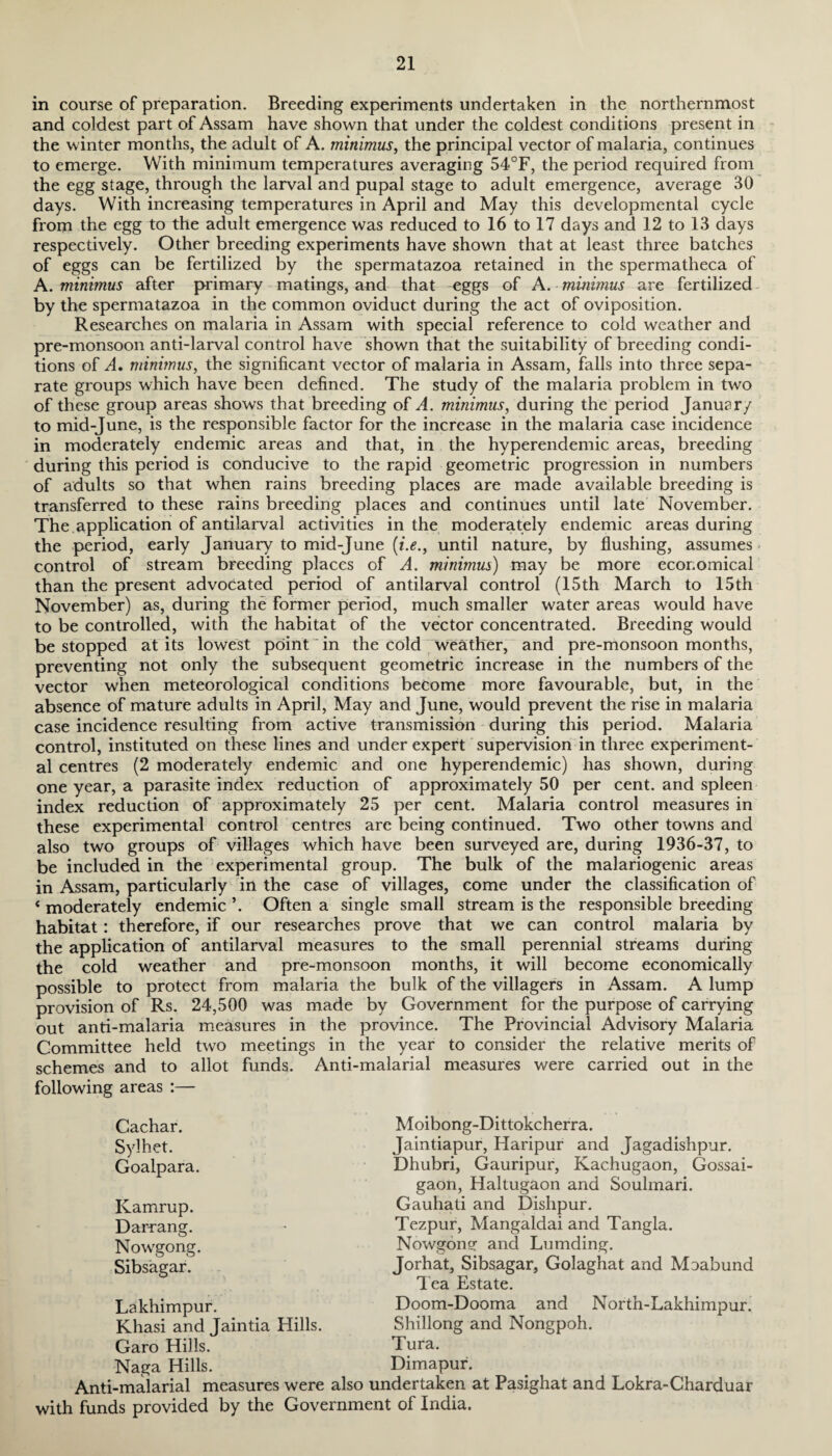 in course of preparation. Breeding experiments undertaken in the northernmost and coldest part of Assam have shown that under the coldest conditions present in the winter months, the adult of A. minimus, the principal vector of malaria, continues to emerge. With minimum temperatures averaging 54°F, the period required from the egg stage, through the larval and pupal stage to adult emergence, average 30 days. With increasing temperatures in April and May this developmental cycle from the egg to the adult emergence was reduced to 16 to 17 days and 12 to 13 days respectively. Other breeding experiments have shown that at least three batches of eggs can be fertilized by the spermatazoa retained in the spermatheca of A. minimus after primary matings, and that eggs of A. minimus are fertilized by the spermatazoa in the common oviduct during the act of oviposition. Researches on malaria in Assam with special reference to cold weather and pre-monsoon anti-larval control have shown that the suitability of breeding condi¬ tions of A, minimus, the significant vector of malaria in Assam, falls into three sepa¬ rate groups which have been defined. The study of the malaria problem in two of these group areas shows that breeding of A. minimus, during the period Januar/ to mid-June, is the responsible factor for the increase in the malaria case incidence in moderately endemic areas and that, in the hyperendemic areas, breeding during this period is conducive to the rapid geometric progression in numbers of adults so that when rains breeding places are made available breeding is transferred to these rains breeding places and continues until late November. The application of antilarval activities in the moderately endemic areas during the period, early January to mid-June (i.e., until nature, by flushing, assumes - control of stream breeding places of A. minimus) may be more economical than the present advocated period of antilarval control (15th March to 15th November) as, during the former period, much smaller water areas would have to be controlled, with the habitat of the vector concentrated. Breeding would be stopped at its lowest point in the cold weather, and pre-monsoon months, preventing not only the subsequent geometric increase in the numbers of the vector when meteorological conditions become more favourable, but, in the absence of mature adults in April, May and June, would prevent the rise in malaria case incidence resulting from active transmission during this period. Malaria control, instituted on these lines and under expert supervision in three experiment¬ al centres (2 moderately endemic and one hyperendemic) has shown, during one year, a parasite index reduction of approximately 50 per cent, and spleen index reduction of approximately 25 per cent. Malaria control measures in these experimental control centres are being continued. Two other towns and also two groups of villages which have been surveyed are, during 1936-37, to be included in the experimental group. The bulk of the malariogenic areas in Assam, particularly in the case of villages, come under the classification of 4 moderately endemic ’. Often a single small stream is the responsible breeding habitat: therefore, if our researches prove that we can control malaria by the application of antilarval measures to the small perennial streams during the cold weather and pre-monsoon months, it will become economically possible to protect from malaria the bulk of the villagers in Assam. A lump provision of Rs. 24,500 was made by Government for the purpose of carrying out anti-malaria measures in the province. The Provincial Advisory Malaria Committee held two meetings in the year to consider the relative merits of schemes and to allot funds. Anti-malarial measures were carried out in the following areas :— Moibong-Dittokcherra. Jaintiapur, Haripur and Jagadishpur. Dhubri, Gauripur, Kac.hugaon, Gossai- gaon, Haltugaon and Soulmari. Gauhati and Dishpur. Tezpur, Mangaldai and Tangla. Nowgoner and Lumding. Jorhat, Sibsagar, Golaghat and Moabund Tea Estate. Doom-Dooma and North-Lakhimpur. Shillong and Nongpoh. Tura. Dimapur. Anti-maiarial measures were also undertaken at Pasighat and Lokra-Charduar with funds provided by the Government of India. Cachar. Sylhet. Goalpara. Kamrup. Darrang. Nowgong. Sibsagar. Lakhimpur. Khasi and Jaintia Hills. Garo Hills. Naga Hills.
