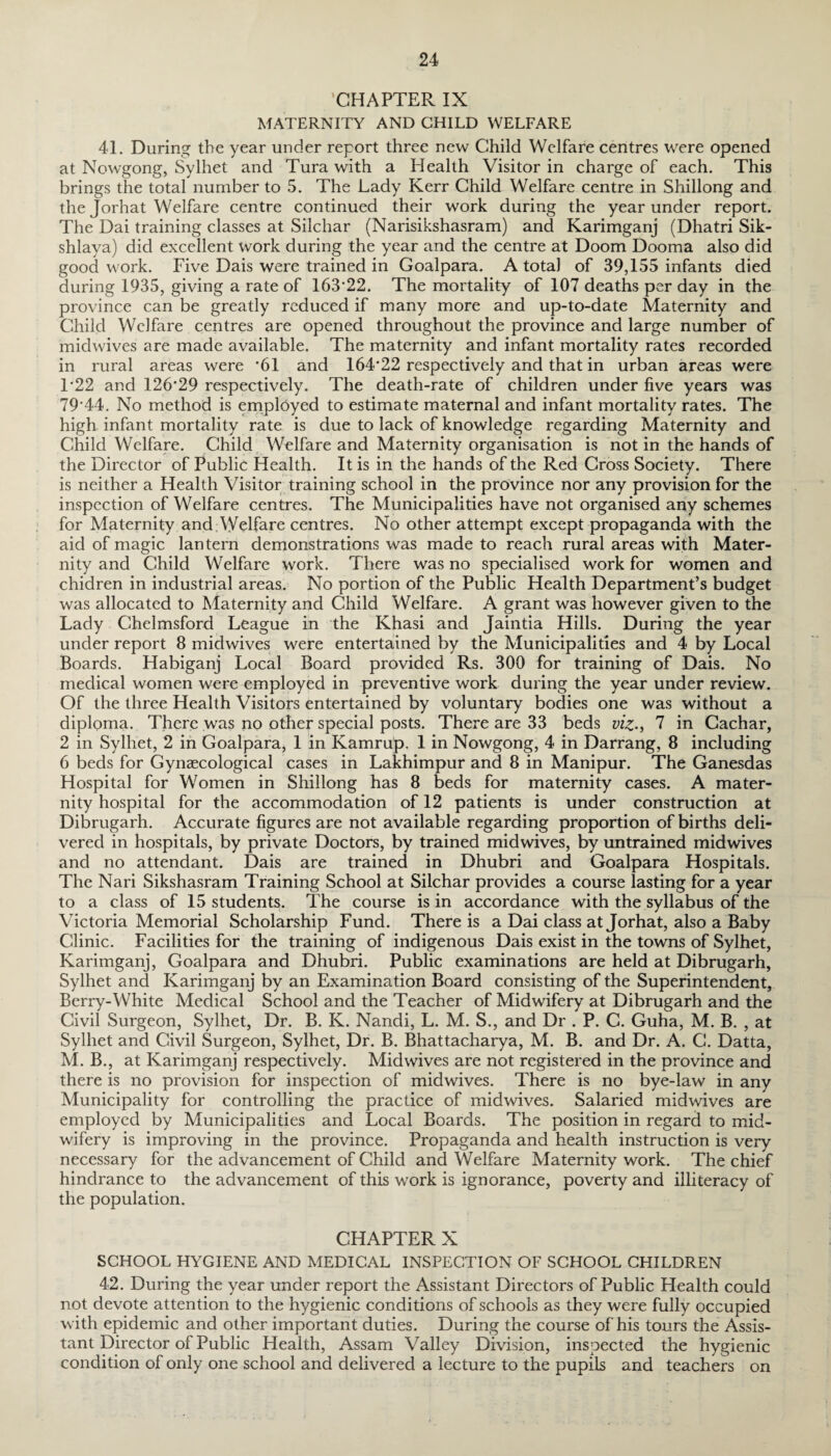 CHAPTER IX MATERNITY AND CHILD WELFARE 41. During the year under report three new Child Welfare centres were opened at Nowgong, Sylhet and Tura with a Health Visitor in charge of each. This brings the total number to 5. The Lady Kerr Child Welfare centre in Shillong and the Jorhat Welfare centre continued their work during the year under report. The Dai training classes at Silchar (Narisikshasram) and Karimganj (Dhatri Sik- shlaya) did excellent work during the year and the centre at Doom Dooma also did good w ork. Five Dais were trained in Goalpara. A total of 39,155 infants died during 1935, giving a rate of 163*22. The mortality of 107 deaths per day in the province can be greatly reduced if many more and up-to-date Maternity and Child Welfare centres are opened throughout the province and large number of midwives are made available. The maternity and infant mortality rates recorded in rural areas were '61 and 164*22 respectively and that in urban areas were F22 and 126*29 respectively. The death-rate of children under five years was 79*44. No method is employed to estimate maternal and infant mortality rates. The high infant mortality rate is due to lack of knowledge regarding Maternity and Child Welfare. Child Welfare and Maternity organisation is not in the hands of the Director of Public Health. It is in the hands of the Red Cross Society. There is neither a Health Visitor training school in the province nor any provision for the inspection of Welfare centres. The Municipalities have not organised any schemes for Maternity and Welfare centres. No other attempt except propaganda with the aid of magic lantern demonstrations was made to reach rural areas with Mater¬ nity and Child Welfare work. There was no specialised work for women and chidren in industrial areas. No portion of the Public Health Department’s budget was allocated to Maternity and Child Welfare. A grant was however given to the Lady Chelmsford League in the Khasi and Jaintia Hills. During the year under report 8 midwives were entertained by the Municipalities and 4 by Local Boards. Habiganj Local Board provided Rs. 300 for training of Dais. No medical women were employed in preventive work during the year under review. Of the three Health Visitors entertained by voluntary bodies one was without a diploma. There was no other special posts. There are 33 beds viz., 7 in Cachar, 2 in Sylhet, 2 in Goalpara, 1 in Kamrup, 1 in Nowgong, 4 in Darrang, 8 including 6 beds for Gynaecological cases in Lakhimpur and 8 in Manipur. The Ganesdas Hospital for Women in Shillong has 8 beds for maternity cases. A mater¬ nity hospital for the accommodation of 12 patients is under construction at Dibrugarh. Accurate figures are not available regarding proportion of births deli¬ vered in hospitals, by private Doctors, by trained midwives, by untrained midwives and no attendant. Dais are trained in Dhubri and Goalpara Hospitals. The Nari Sikshasram Training School at Silchar provides a course lasting for a year to a class of 15 students. The course is in accordance with the syllabus of the Victoria Memorial Scholarship Fund. There is a Dai class at Jorhat, also a Baby Clinic. Facilities for the training of indigenous Dais exist in the towns of Sylhet, Karimganj, Goalpara and Dhubri. Public examinations are held at Dibrugarh, Sylhet and Karimganj by an Examination Board consisting of the Superintendent, Berry-White Medical School and the Teacher of Midwifery at Dibrugarh and the Civil Surgeon, Sylhet, Dr. B. K. Nandi, L. M. S., and Dr . P. C. Guha, M. B. , at Sylhet and Civil Surgeon, Sylhet, Dr. B. Bhattacharya, M. B. and Dr. A. C. Datta, M. B., at Karimganj respectively. Midwives are not registered in the province and there is no provision for inspection of midwives. There is no bye-law in any Municipality for controlling the practice of midwives. Salaried midwives are employed by Municipalities and Local Boards. The position in regard to mid¬ wifery is improving in the province. Propaganda and health instruction is very necessary for the advancement of Child and Welfare Maternity work. The chief hindrance to the advancement of this work is ignorance, poverty and illiteracy of the population. CHAPTER X SCHOOL HYGIENE AND MEDICAL INSPECTION OF SCHOOL CHILDREN 42. During the year under report the Assistant Directors of Public Health could not devote attention to the hygienic conditions of schools as they were fully occupied with epidemic and other important duties. During the course of his tours the Assis¬ tant Director of Public Health, Assam Valley Division, inspected the hygienic condition of only one school and delivered a lecture to the pupils and teachers on