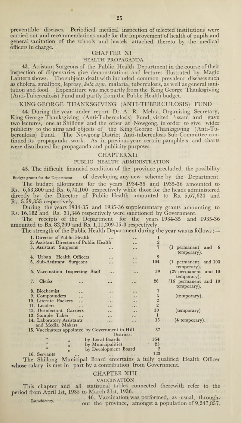 preventible diseases. Periodical medical inspection of selected institutions were carried out and recommendations made for the improvement of health of pupils and general sanitation of the schools and hostels attached thereto by the medical officers in charge. CHAPTER XI HEALTH PROPAGANDA 43. Assistant Surgeons of the Public Health Department in the course of their inspection of dispensaries give demonstrations and lectures illustrated by Magic Lantern shows. The subjects dealt with included common prevalent diseases such as cholera, smallpox, leprosy, kala azar, malaria, tuberculosis, as well as general sani¬ tation and food. Expenditure was met partly from the King George Thanksgiving (Anti-Tuberculosis) Fund and partly from the Public Health budget. KING GEORGE THANKSGIVING (ANTI-TUBERCULOSIS) FUND 44. During the year under report Dr. A. R. Mehta, Organising Secretary, King George Thanksgiving (Anti-Tuberculosis) Fund, visited ' ssam and gave two lectures, one at Shillong and the other at Nowgong, in order to give wider publicity to the aims and objects of the King George Thanksgiving (Anti-Tu¬ berculosis) Fund. The Nowgong District Anti-tuberculosis Sub-Gommittee con¬ tinued its propaganda work. As in previous year certain pamphlets and charts were distributed for propaganda and publicity purposes. CHAPTERXII PUBLIC HEALTH ADMINISTRATION 45. The difficult financial condition of the province precluded the possibility Budget grants for the Department. of developing any new scheme by the Department. The budget allotments for the years 1934-35 and 1935-36 amounted to Rs. 6,63,800 and Rs. 6,74,100 respectively while those for the heads administered directly by the Director of Public Health amounted to Rs. 5,67,624 and Rs. 5,59,355 respectively. During the years 1934-35 and 1935-36 supplementary grants amounting to Rs. 16,182 and Rs. 31,346 respectively were sanctioned by Government. The receipts of the Department for the years 1934-35 and 1935-36 amounted to Rs. 82,209 and Rs. 1,11,209-15-0 respectively. The strength of the Public Health Department during the year was as follows:— 1. Director of Public Health 1 2. Assistant Directors of Public Health 2 3. Assistant Surgeons 7 (1 permanent and 6 temporary). 4. Urban Health Officers 9 5. Sub-Assistant Surgeons 104 (1 permanent and 103 temporary). 6. Vaccination Inspecting Staff 39 (29 permanent and 10 temporary). 7. Clerks 26 116 permanent and 10 temporary). 8. Biochemist 1 9. Compounders 4 (temporary). 10. Literate Packers 2 11. Loaders 2 12. Disinfectant Carriers 30 (temporary) 13. Sample Taker 1 14. Laboratory Assistants 15 (4 temporary) i. and Media Makers 15. Vaccinators appointed by Government in Hill 37 Districts. ” „ by Local Boards 354 ” „ by Municipalities 23 ” „ by Development Board 2 16. Servants 123 The Shillong Municipal Board entertains a fully qualified Health Officer whose salary is met in part by a contribution from Government. CHAPTER XIII VACCINATION This chapter and all statistical tables connected therewith refer to the period from April 1st, 1935 to March 31st, 1936. 46. Vaccination was performed, as usual, through¬ out the province, amongst a population of 9,247,857. Introductory,