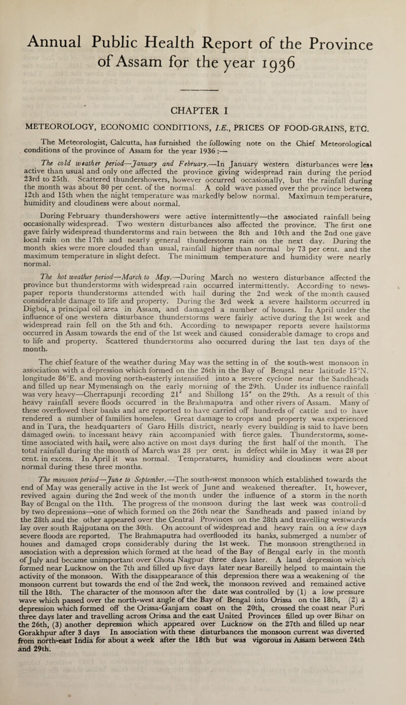 of Assam for the year 1936 CHAPTER I METEOROLOGY, ECONOMIC CONDITIONS, I.E., PRICES OF FOOD-GRAINS, ETC. The Meteorologist, Calcutta, has furnished the following note on the Chief Meteorological conditions of the province of Assam for the year 1936 :— The cold weather period—January and February.—In January western disturbances were less active than usual and only one affected the province giving widespread rain during the period 23rd to 25th. Scattered thundershowers, however occurred occasionally, but the rainfall during the month was about 80 per cent, of the normal. A cold wave passed over the province between 12th and 15th when the night temperature was markedly below normal. Maximum temperature, humidity and cloudiness were about normal. During February thundershowers were active intermittently—the associated rainfall being occasionally widespread. Two western disturbances also affected the province. The first one gave fairly widespread thunderstorms and rain between the 8th and 10th and the 2nd one gave local rain on the 17th and nearly general thunderstorm rain on the next day. During the month skies were more clouded than usual, rainfall higher than normal by 73 per cent, and the maximum temperature in slight defect. The minimum temperature and humidity were nearly normal. The hot weather period—March to May.— During March no western disturbance affected the province but thunderstorms with widespread rain occurred intermittently. According to news¬ paper reports thunderstorms attended with hail during the 2nd week of the month caused considerable damage to life and property. During the 3rd week a severe hailstorm occurred in Digboi, a principal oil area in Assam, and damaged a number of houses. In April under the influence of one western disturbance thunderstorms were fairly active during the 1st week and widespread rain fell on the 5th and 6th. According to newspaper reports severe hailstorms occurred in Assam towards the end of the 1st week and caused considerable damage to crops and to life and property. Scattered thunderstorms also occurred during the last ten days of the month. The chief feature of the weather during May was the setting in of the south-west monsoon in association with a depression which formed on the 26th in the Bay of Bengal near latitude 15°N. longitude 86°E. and moving north-easterly intensified into a severe cyclone near the Sandheads and filled up near Mymensingh on the early morning of the 29th. Under its influence rainfall was very heavy—Cherrapunji recording 21 and Shillong 15' on the 29th. As a result of this heavy rainfall severe floods occurred in the Brahmaputra and other rivers of Assam. Many of these overflowed their banks and are reported to have carried off hundreds of cattle and to have rendered a number of families homeless. Great damage to crops and property was experienced and in Tura, the headquarters of Garo Hills district, nearly every building is said to have been damaged owint to incessant heavy rain accompanied with fierce gales. Thunderstorms, some¬ time associated with hail, were also active on most days during the first half of the month. The total rainfall during the month of March was 28 per cent, in defect while in May it was 28 per cent, in excess. In April it was normal. Temperatures, humidity and cloudiness were about normal during these three months. The monsoon period—June to September.—The south-west monsoon which established towards the end of May was generally active in the 1st week of June and weakened thereafter. It, however, revived again during the 2nd week of the month under the influence of a storm in the north Bay of Bengal on the 11th. The progress of the monsoon during the last week was controlled by two depressions—one of which formed on the 26th near the Sandheads and passed inland by the 28th and the other appeared over the Central Provinces on the 28th and travelling westwards lay over south Rajputana on the 30th. On account of widespread and heavy rain on a few days severe floods are reported. The Brahmaputra had overflooded its banks, submerged a number of houses and damaged crops considerably during the 1st week. The monsoon strengthened in association with a depression which formed at the head of the Bay of Bengal early in the month of July and became unimportant over Chota Nagpur three days later. A land depression which formed near Lucknow on the 7th and filled up five days later near Bareilly helped to maintain the activity of the monsoon. With the disappearance of this depression there was a weakening of the monsoon current but towards the end of the 2nd week, the monsoon revived and remained active till the 18th. The character of the monsoon after the date was controlled by (1) a low pressure wave which passed over the north-west angle of the Bay of Bengal into Orissa on the 18th, (2) a depression which formed off the Orissa-Ganjam coast on the 20th, crossed the coast near Puri three days later and travelling across Orissa and the east United Provinces filled up over Bihar on the 26th, (3) another depression which appeared over Lucknow on the 27th and filled up near Gorakhpur after 3 days In association with these disturbances the monsoon current was diverted from north-east India for about a week after the 18th but was vigorous in Assam between 24th and 29th.