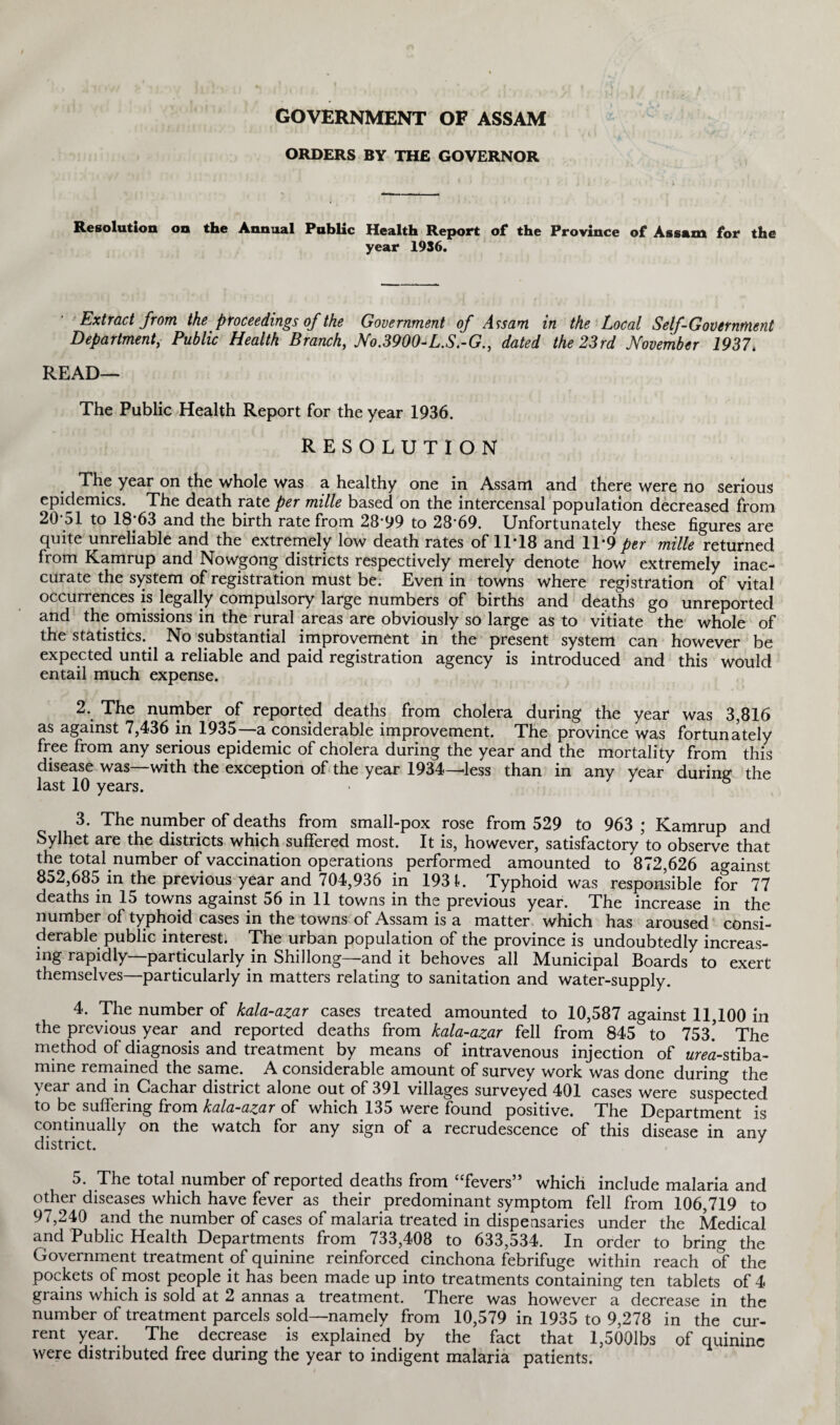 GOVERNMENT OF ASSAM ORDERS BY THE GOVERNOR Resolution on the Annual Public Health Report of the Province of Assam for the year 1936. Extract from the proceedings of the Government of Assam in the Local Self-Government Department, Public Health Branch, No.3900-L.S.-G., dated the 23rd November 1937. READ— The Public Health Report for the year 1936. RESOLUTION The year on the whole was a healthy one in Assam and there were no serious epidemics. The death rate per mille based on the intercensal population decreased from 20‘51 to 18-63 and the birth rate from 28'99 to 28’69. Unfortunately these figures are quite unreliable and the extremely low death rates of 1T18 and 11*9 per mille returned from Kamrup and Nowgong districts respectively merely denote how extremely inac¬ curate the system of registration must be; Even in towns where registration of vital occurrences is legally compulsory large numbers of births and deaths go unreported and the omissions in the rural areas are obviously so large as to vitiate the whole of the statistics. No substantial improvement in the present system can however be expected until a reliable and paid registration agency is introduced and this would entail much expense. 2. The number of reported deaths from cholera during the year was 3,816 as against 7,436 in 1935—a considerable improvement. The province was fortunately free from any serious epidemic of cholera during the year and the mortality from this disease was—with the exception of the year 1934—less than in any year during the last 10 years. • & 3. The number of deaths from small-pox rose from 529 to 963 ; Kamrup and Sylhet are the districts which suffered most. It is, however, satisfactory to observe that the total number of vaccination operations performed amounted to 872,626 against 852,685 in the previous year and 704,936 in 1931. Typhoid was responsible for 77 deaths in 15 towns against 56 in 11 towns in the previous year. The increase in the number of typhoid cases in the towns of Assam is a matter which has aroused consi¬ derable public interest. The urban population of the province is undoubtedly increas¬ ing rapidly—particularly in Shillong—and it behoves all Municipal Boards to exert themselves—particularly in matters relating to sanitation and water-supply. 4. The number of kala-azar cases treated amounted to 10,587 against 11,100 in the previous year and reported deaths from kala-azar fell from 845 to 753.’ The method of diagnosis and treatment by means of intravenous injection of urea-stiba- mine remained the same. A considerable amount of survey work was done during the year and in Cachar district alone out of 391 villages surveyed 401 cases were suspected to be suffering from kala-azar of which 135 were found positive. The Department is continually on the watch for any sign of a recrudescence of this disease in any district. ] 5. The total number of reported deaths from “fevers” which include malaria and other diseases which have fever as their predominant symptom fell from 106,719 to 97,240 and the number of cases of malaria treated in dispensaries under the Medical and Public Health Departments from 733,408 to 633,534. In order to bring the Government treatment of quinine reinforced cinchona febrifuge within reach of the pockets of most people it has been made up into treatments containing ten tablets of 4 grains which is sold at 2 annas a treatment. There was however a decrease in the number of treatment parcels sold—namely from 10,579 in 1935 to 9,278 in the cur¬ rent year. The decrease is explained by the fact that l,5001bs of quinine were distributed free during the year to indigent malaria patients.