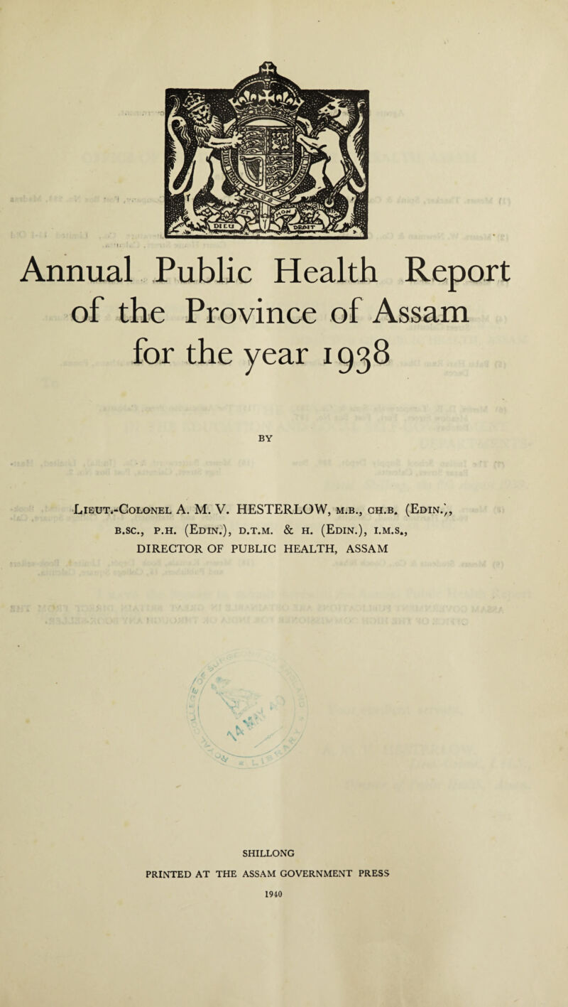 . r '0 Annual Public Health Report of the Province of Assam for the year 1938 BY Lieut.-Colonel A. M. V. HESTERLOW, m.b., ch.b. (Edin.',, b.sc., p.h. (Edin.), d.t.m. & h. (Edin.), i.m.s., DIRECTOR OF PUBLIC HEALTH, ASSAM SHILLONG PRINTED AT THE ASSAM GOVERNMENT PRESS 1940