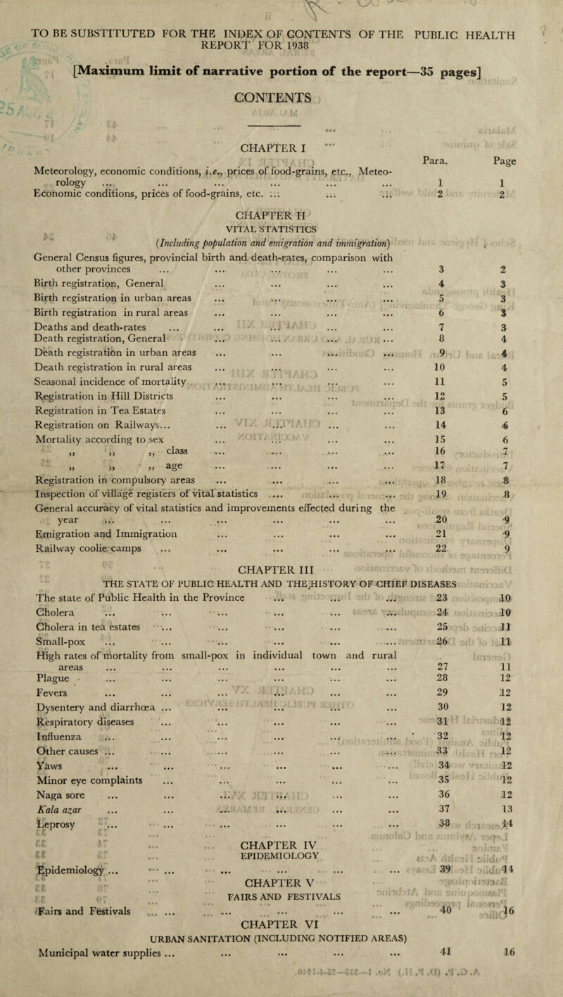 . ^ TO BE SUBSTITUTED FOR THE INDEX OF CONTENTS OF THE PUBLIC HEALTH REPORT FOR 1938 [Maximum limit of narrative portion of the report—35 pages] CONTENTS AI >1/1.1 AM CHAPTER I Meteorology, economic conditions, i.e., prices of food-grains, etc., Meteo¬ rology Economic conditions, prices of food-grains, etc. ... CHAPTER II VITAL STATISTICS ik ft K . . . r (.Including population and emigration and immigration) Para. 1 2 Page 1 2 General Census figures, provincial birth and death-rates, comparison other provinces with 3 2 Birth registration, General • • • 4 3 Birth registration in urban areas • • • • 5 3 Birth registration in rural areas • 1 * * ’ • 6 3 Deaths and death-rates ... ... ... • • • 7 3 Death registration, General ... 8 4 Death registration in urban areas • • * 9 ! , 4 Death registration in rural areas ... 10 4 Seasonal incidence of mortality • . . 11 5 Registration in Hill Districts ... 12 5 Registration in Tea Estates • . . 13 6 Registration on Railways... 14 4 Mortality according to sex • • • 15 6 ,, ,, ,, class v.. —. . ••• 16 7 ,, ,, ,, ... ... ... . . . 17 7 Registration in compulsory areas • • • 18 8 . •- •-? > Inspection of village registers of vital statistics • • • < 19 8 General accuracy of vital statistics and improvements effected during the yc3.r ... ... ... ••• ••• ... 20 9 Emigration and Immigration • • • 21 9 Railway coolie camps ... 22 9 1 CHAPTER III THE STATE OF PUBLIC HEALTH AND THEjHISTORY OF CHIEF DISEASES i Jntn^RiCI UMnrjfy/ The state of Public Health in the Province 23 10 Cholera ... 24 10 Cholera in tea estates ... • •• • . 25 11 Small-pox < 26 11 High rates of mortality from small-pox in individual town and rural J 1 Jl J * i / areas ... 27 11 Plague - • • • 28 12 Fevers • • • 29 12 Dysentery and diarrhoea ... • • • 30 12 Respiratory diseases 31 12 Influenza ... 32 12 Other causes ... ... ... • • . 33 12 Yaws • «« 34 12 Minor eye complaints ... 35 12 Naga sore ... ... ... • •• 36 12 Kala azar ... 37 13 Leprosy ... ••• ••• ••• <, (j }, * ... 38 14 CHAPTER IV EPIDEMIOLOGY ... zl dll'  fJ . I3CJ‘\1 Sfiiau.l . Diidiff Epidemiology ... ••• ... • . • 39 14 CHAPTER V onhdvlA f) •• ir jo < FAIRS AND FESTIVALS bfi£ on if j iXifuzr.lff 16 'Fairs and Festivals . ...... ...... ... 2gfli • • • QtYi'lQl T 40 CHAPTER VI URBAN SANITATION (INCLUDING NOTIFIED AREAS) Municipal water supplies ... 41 16