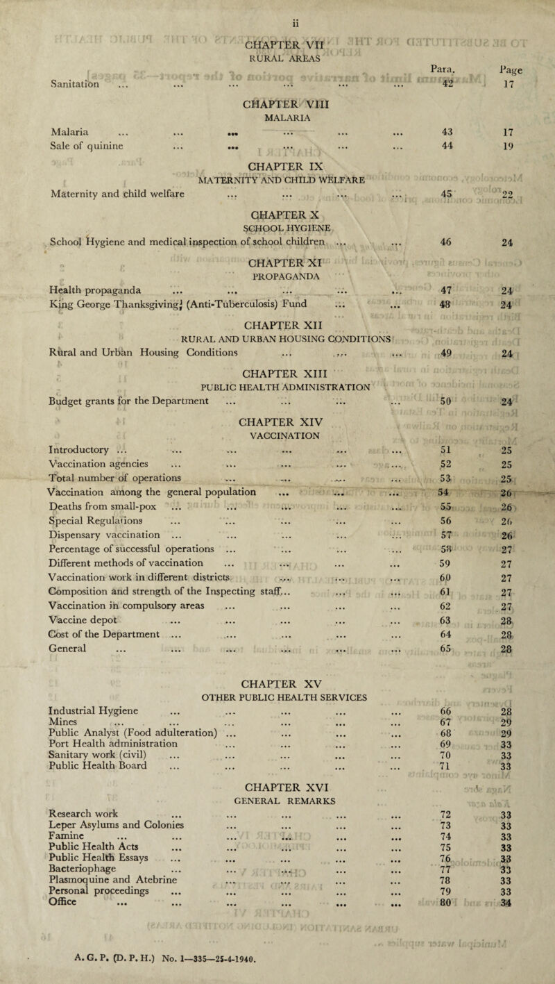 CHAPTER VII RURAL AREAS Para. Page Sanitation ... ... ... ... ... ... 42 17 CHAPTER VIII MALARIA «•« • •• »9t ••• ••• • • • 43 17 Sale of quinine ... ... ... 44 19 CHAPTER IX MATERNITY AND CHILD WELFARE irrronooa tygoIo « a] Maternity and child welfare ... ... 45 .iiuouij atoj am 22 CHAPTER X SCHOOL HYGIENE School Hygiene and medical inspection of school children ... • * • 46 24 CHAPTER XI ivOV; PROPAGANDA Health propaganda ... ... ... ... * •. 47 24 King George Thanksgiving^ (Anti-Tuberculosis) Fund O ll „ \ tj * • • • • 48 24 CHAPTER XII RURAL AND URBAN HOUSING CONDITIONS Rural and Urban Housing Conditions ... • • • 49 24 CHAPTER XIII m noiL.TF: i'p i PUBLIC HEALTH ADMINISTRATION Budget grants for the Department ... 50 24 CHAPTER XIV VACCINATION Introductory ... • • • 51 < < c • 25 Vaccination agencies . • • • 52 ' 25 Total number of operations ... .... . ... 53 25 Vaccination among the general population ... 54 26 Deaths from small-pox 55 26 Special Regulations ... 56 26 Dispensary vaccination 57 26 Percentage of successful operations ... ... ... 58 27 Different methods of vaccination 59 27 Vaccination work in different districts • * • 60 27 Composition and strength of the Inspecting staff... • • • 61 27 Vaccination in compulsory areas • •» 62 . 27 Vaccine depot 63 28 Cost of the Department ... 64 28. General ... ... ... ... ... ... 65 28 CHAPTER XV - *?i OTHER PUBLIC HEALTH SERVICES l0. i I Industrial Hygiene • • • 66 28 Mines • • • 67 29 Public Analyst (Food adulteration) ... • • • 68 29 Port Health administration • • • 69 33 Sanitary work (civil) • • • 70 33 Public Health Board • • • 71 33 CHAPTER XVI .vuV t .vr.VL GENERAL REMARKS Research work • • • 72 33 Leper Asylums and Colonies • • • 73 33 Famine 74 33 Public Health Acts • • • 75 33 Public Health Essays 76 33 Bacteriophage 77 33 Plasmoquine and Atebrine • • • 78 33 Personal proceedings • • • 79 33 Office ••• ••• •«« ••• • # # • • • 80 34 A. G. P. (D. P. H.) No. 1-335—25-4-1940.