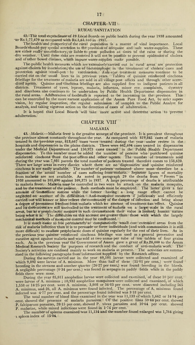 % CHAPTER VII' RURAL SANITATION 42. The total expenditure of 19 Local Boards on public health during the year 1938 amounted to Rs.1,77,479 as compared with Rs.1,61.160 in 1937. The health and prosperity1 of the rural population is a matter of vital importance. Local Boards should pay special attention to the provision of adequate and safe water-supplies. These are either really unsatisfactory, or liable to gross pollution at times of the rains or during the dry weather. Until these risks are removed it will not be possible to prevent epidemics of cholera and of other bowel diseases, which impure water-supplies make possible. The public health measures which are extensively carried out in rural areas are protection against cholera by inoculation, the use of bacteriophage in the treatment of cholera cases and protection against small-pox by vaccination. Kala azar treatment measures continue to be ■ carried out on the usual lines as in previous years. Tablets of quinine reinforced cinchona febrifuge for the treatmeni of malaria are sold in all village post offices and through other accre¬ dited agents. Quinine and cinchona febrifuge are also supplied free to indigent patients in all districts. Treatment of yaws, leprosy, malaria, influenza, minor eye complaints, dysentry and diarrhoea also continues to be undertaken by Public Health Department dispensaries in the rural areas. Adulteration of foodstuffs is reported to be increasing in the province. This can be controlled by the more earnest application of the Assam Pure Food Act, by strict super¬ vision, by regular inspection, the regular submission of samples to the Public Analyst for analysis, and taking vigorous action on the detection of cases of adulteration. It is hoped that Local Boards will take more active and deterrent action to prevent adulteration. CHAPTER VIII MALARIA 43. Malaria.—Malaria fever is the greatest scourge of the province. It is prevalent throughout -the province almost constantly throughout the year. As compared with 819,845 cases of malaria treated in the previous year, 813,667 cases were treated during the year under review in the hospitals and dispensaries in the plains districts. There were 662,694 cases treated in dispensaries under the Medical Department and 150,973 cases treated in the Public Health Department dispensaries. To this number must be added the number of persons who purchased quinine reinforced cinchona from the post offices and other agents. The number of treatments sold during the year was 7,931 parcels the total number of patients treated therefore comes to 158,620. There are large areas in every district where there are no ’ dispensaries and quinine reinforced cinchona is not easily available. The number of patients estimated above must - therefore be a fraction of the actual number of cases suffering frOm malaria. Separate figures of mortality from malaria are not available. As noted in paragraph 29 the deaths from “ Fevers ” in 1938 amounted to 105,690 against 109,375 in 1937. A large percentage of deaths is attributable to malaria fever. Malaria may be controlled in two ways by attack on the malaria mosquito, and by the treatment of the patient. Both methods must be employed. The latter gives a fair amount of immediate success while the former having a long range effect cannot be neglected on account of its difficulties. Anti-mosquito measures if judiciously and efficiently carried out will sooner or later relieve the community of the danger of infection and bring about a degree of permanent freedom from malaria which no amount of treatment Can effect. Quinine and its derivatives are still unrivalled in the treatment of malaria on a large scale in the rural areas, but as a prophylactic measure in such circumstances their value is limited, human nature being what it is. The difficulties on this account are greater than those with which the largely mechanical methods of mosquito control may be confronted. It is much easier to free permanently at comparatively small cost extensive areas from the risk of malaria infection than it is to persuade or force individuals (and with communities it is still more difficult) to swallow prophylactic doses of quinine regularly for the rest of their lives. As in the previous year quinine reinforced cinchona febrifuge was used as a general preventive and curative agent against malaria and was sold at two annas per tube of ten tablets of four grains each. As in the previous year the Government of Assam gave a grant of Rs.20,000 to the Assam Medical Research Society for purposes of research and the conduct of anti-malaria work. The Society’s activities are confined mainly to work on malaria at present. The activities are summa¬ rised in the following paragraphs from information supplied by the Research officer. During the surveys carried out in the year 69,108 larvae were collected and examined of which 9,892 were larvae of A. minimus. More than half ol these (55*01 per cent.) were found breeding in the streams and another quarter (26*27 per cent.) was found breeding in the bheels. A negligible percentage (0'34 per cent.) was found in seepages in paddy fields while in the paddy fields there were none. During the year 85,011 anopheline larvae were collected and examined, of these 10 per cent, were larvae of A. minimus ; 10,932 anopheline mosquitoes were collected and examined, of which 1,558 or 14'25 per cent, were A. minimus, 3,808 or 34'83 per cent, were dissected including 565 A. minimus, and 26, all A. minimus were found infected. The percentage of A. minimus found infected was 4'77 per cent, and the percentage found infected was 3T8 per cent. The total number of blood films examined in the year was 11,133 of which 1,662 or 14 94 per cent, showed the presence of malaria parasites. Of the positive films 59'44 per cent, showed P. falciparum parasites, 28T5 per cent, showed P. vivax parasites and 10'64 per cent, showed P. malariae, while mixed infections were found in 1*74 per cent. The number of spleens examined was 11,134 and the number found enlarged was 1,764 giving a spleen index of 15*84.