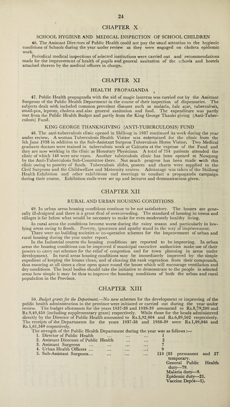CHAPTER X SCHOOL HYGIENE AND MEDICAL INSPECTION OF SCHOOL CHILDREN 46. The Assistant Directors of Public Health could not pay the usual attention to the hygienic conditions of Schools during the year under review as they were engaged on cholera epidemic work. Periodical medical inspections of selected institutions were carried out and recommendations made for the improvement of health of pupils and general sanitation of the schools and hostels attached thereto by the medical officers in charge. CHAPTER XI HEALTH PROPAGANDA * • 47. Public Health propaganda with the aid of magic lanterns was carried out by the Assistant Surgeons of the Public Health Department in the course of their inspection of dispensaries. The subjects dealt with included common prevalent diseases such as malaria, kala azar, tuberculosis, small-pox, leprosy, cholera and also general sanitation and food. The expenditure was partly met from the Public Health Budget and partly from the King George Thanks giving (Anti-Tuber¬ culosis) Fund. KING GEORGE THANKSGIVING (ANTI-TUBERCULOSIS) FUND 48. The anti-tuberculosis clinic opened in Shillong in 1937 continued its work during the year under review. A woman Tuberculosis Health Visitor was entertained for the clinic from the 5th June 1938 in addition to the Sub-Assistant Surgeon Tuberculosis Home Visitor. Two Medical graduate doctors were trained in tuberculosis work at Calcutta at the expense of the Fund and they are now working in the clinic as Honorary Physicians. A total of 754 patients attended the clinic of which 148 were new cases. Another tuberculosis clinic has been opened at Nowgong by the Anti-Tuberculosis Sub-Committee there. Not much progress has been made with this clinic owing to paucity of funds. Tuberculosis slides, posters and charts were supplied to the Civil Surgeons and the Childwelfare and Maternity centres. Advantage was taken of the Shillong Health Exhibition and other exhibitions and meetings to conduct a propaganda campaign during their course. Exhibition stalls were set up and lectures and demonstrations given. CHAPTER XII RURAL AND URBAN HOUSING CONDITIONS 49. In urban areas housing conditions continue to be not satisfactory. The houses are gene¬ rally ill-designed and there is a great deal of overcrowding. The standard of housing in towns and villages is far below what would be necessary to make for even moderately healthy living. In rural areas the conditions become worse during the rainy season and particularly in low- lying areas owing to floods. Poverty, ignorance and apathy stand in the way of improvement. There were no building societies or co-operative schemes for the improvement of urban and rural housing during the year under report. In the Industrial centres the housing conditions are reported to be improving. In urban areas the housing conditions can be improved if municipal executive authorities make use of their powers to carry out schemes for the relief of congestion and for town planning in areas under development. In rural areas housing conditions may be immediately improved by the simple expedient of keeping the houses clean, and of clearing the rank vegetation from their compounds, thus ensuring at all times a clear open space round the house which will encourage ventilation and dry conditions. The local bodies should take the initiative to demonstrate to the people in selected areas how simple it may be thus to improve the housing conditions of both the urban and rural population in the Province. CHAPTER XIII 50. Budget grants for the Department.—No new schemes for the development or improving of the public health administration in the province were initiated or carried out during the year under review. The budget allotments for the years 1937-38 and 1938-39 amounted to Rs.8,79,200 and Rs.9,49,450 (including supplementary grant) respectively. While those for the heads administered directly by the Director of Public Health amounted to Rs.5,92,004 and Rs.6,89,502 respectively. The receipts of the Departments for the years 1937-38 and 1938-39 were Rs. 1,09,046 and Rs. 1,61,349 respectively. The strength of the Public Health Department during the year was as follows :— 1. Director of Public Health 2. Assistant Directors of Public Health 3. Assistant Surgeons 4. Urban Health Officers ... 5. Sub-Assistant Surgeons... 1 2 7 9 110 (83 permanent and 27 temporary. General Public Health duty—79. Malaria duty—9. Epidemic duty—21. Vaccine Depot—1).