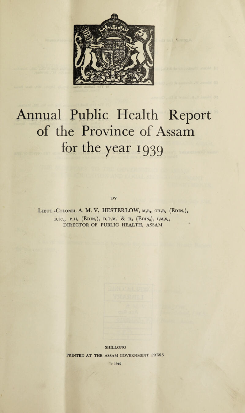 of the Province of Assam for the year 1939 BY Lieut.-Colonel A. M. V. HESTERLOW, m.b., ch.b. (Edin.), b.sc.j p.h. (Edin.), d.t.m. & h. (Edin.), i.m.s., DIRECTOR OF PUBLIC HEALTH, ASSAM SHILLONG PRINTED AT THE ASSAM GOVERNMENT PRESS < 1940 I