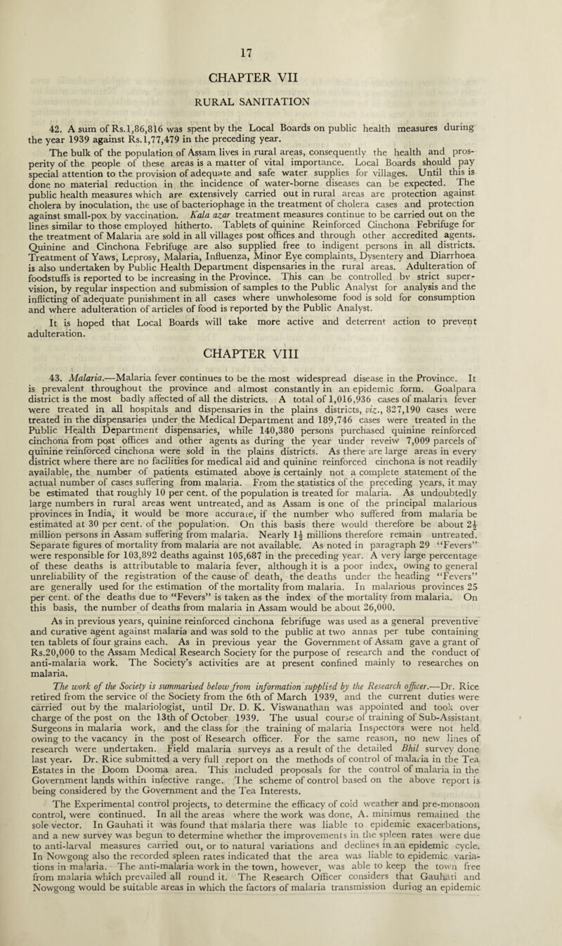 CHAPTER VII RURAL SANITATION 42. A sum of Rs. 1,86,816 was spent by the Local Boards on public health measures during the year 1939 against Rs. 1,77,479 in the preceding year. The bulk of the population of Assam lives in rural areas, consequently the health and pros¬ perity of the people of these areas is a matter of vital importance. Local Boards should pay special attention to the provision of adequate and safe water supplies for villages. Until this is done no material reduction in the incidence of water-borne diseases can be expected. The public health measures which are extensively carried out in rural areas are protection against cholera by inoculation, the use of bacteriophage in the treatment of cholera cases and protection against small-pox by vaccination. Kala azar treatment measures continue to be carried out on the lines similar to those employed hitherto. Tablets of quinine Reinforced Cinchona Febrifuge for the treatment of Malaria are sold in all villages post offices and through other accredited agents. Quinine and Cinchona Febrifuge are also supplied free to indigent persons in all districts. Treatment of Yaws, Leprosy, Malaria, Influenza, Minor Eye complaints, Dysentery and Diarrhoea is also undertaken by Public Health Department dispensaries in the rural areas. Adulteration of foodstuffs is reported to be increasing in the Province. This can be controlled bv strict super¬ vision, by regular inspection and submission of samples to the Public Analyst for analysis and the inflicting of adequate punishment in all cases where unwholesome food is sold for consumption and where adulteration of articles of food is reported by the Public Analyst. It is hoped that Local Boards will take more active and deterrent action to prevent adulteration. CHAPTER VIII 43. Malaria.•—Malaria fever continues to be the most widespread disease in the Province. It is prevalent throughout the province and almost constantly in an epidemic form. Goalpara district is the most badly affected of all the districts. A total of 1,016,936 cases of malaria fever were treated in all hospitals and dispensaries in the plains districts, viz., 827,190 cases were treated in the dispensaries under the Medical Department and 189,746 cases were treated in the Public Health Department dispensaries, while 140,380 persons purchased quinine reinforced cinchona from post offices and other agents as during the year under reveiw 7,009 parcels of quinine reinforced cinchona were sold in the plains districts. As there are large areas in every district where there are no facilities for medical aid and quinine reinforced cinchona is not readily available, the number of patients estimated above is certainly not a complete statement of the actual number of cases suffering from malaria. From the statistics of the preceding years, it may be estimated that roughly 10 per cent, of the population is treated for malaria. As undoubtedly large numbers in rural areas went untreated, and as Assam is one of the principal malarious provinces in India, it would be more accurate, if the number who suffered from malaria be estimated at 30 per cent, of the population. On this basis there would therefore be about 2\ million persons in Assam suffering from malaria. Nearly \\ millions therefore remain untreated. Separate figures of mortality from malaria are not available. As noted in paragraph 29 “Fevers” were responsible for 103,892 deaths against 105,687 in the preceding year. A very large percentage of these deaths is attributable to malaria fever, although it is a poor index, owing to general unreliability of the registration of the cause of death, the deaths under the heading “Fevers” are generally used for the estimation of the mortality from malaria. In malarious provinces 25 per cent, of the deaths due to “Fevers” is taken as the index of the mortality from malaria. On this basis, the number of deaths from malaria in Assam would be about 26,000. As in previous years, quinine reinforced cinchona febrifuge was used as a general preventive and curative agent against malaria and was sold to the public at two annas per tube containing ten tablets of four grains each. As in previous year the Government of Assam gave a grant of Rs.20,000 to the Assam Medical Research Society for the purpose of research and the conduct of anti-malaria work. The Society’s activities are at present confined mainly to researches on malaria. The work of the Society is summarised below from information supplied by the Research officer.—Dr. Rice retired from the service of the Society from the 6th of March 1939, and the current duties were carried out by the malariologist, until Dr. D. K. Viswanathan was appointed and took over charge of the post on the 13th of October 1939. The usual course of training of Sub-Assistant Surgeons in malaria work, and the class for the training of malaria Inspectors were not held owing to the vacancy in the post of Research officer. For the same reason, no new lines of research were undertaken. Field malaria surveys as a result of the detailed Bhil survey done last year. Dr. Rice submitted a very full report on the methods of control of malaria in the Tea Estates in the Doom Dooma area. This included proposals for the control of malaria in the Government lands within infective range. The scheme of control based on the above report is being considered by the Government and the Tea Interests. The Experimental control projects, to determine the efficacy of cold weather and pre-monsoon control, were continued. In all the areas where the work was done, A. minimus remained the sole vector. In Gauhati it was found that malaria there was liable to epidemic exacerbations, and a new survey was begun to determine whether the improvements in the spleen rates were due to anti-larval measures carried out, or to natural variations and declines in an epidemic cycle. In Nowgong also the recorded spleen rates indicated that the area was liable to epidemic varia¬ tions in malaria. The anti-malaria work in the town, however, was able to keep the town free from malaria which prevailed all round it. The Research Officer considers that Gauhati and Nowgong would be suitable areas in which the factors of malaria transmission during an epidemic