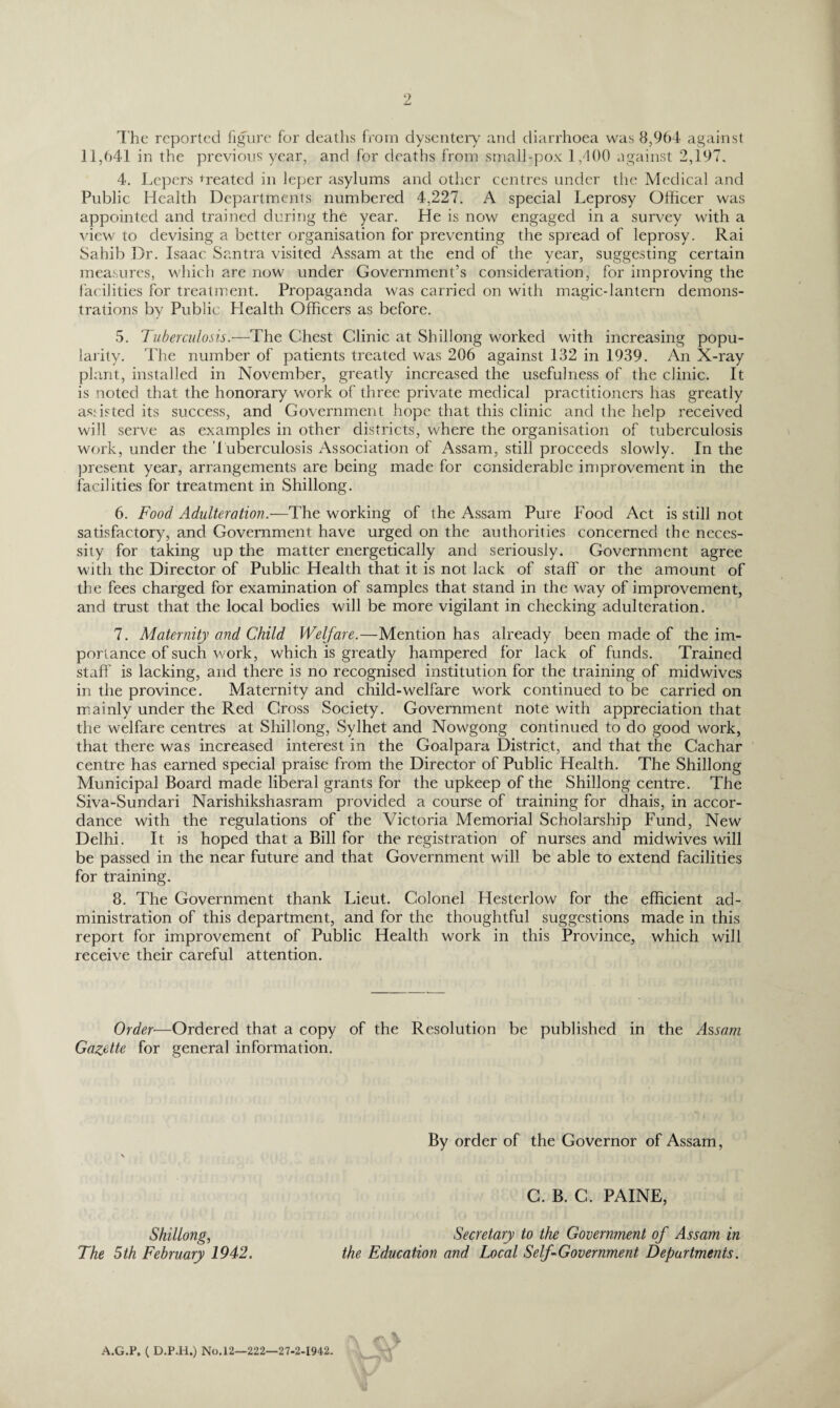 2 The reported figure for deaths from dysentery and diarrhoea was 8,964 against 11,641 in the previous year, and for deaths from small-pox 1/100 against 2,197. 4. Lepers treated in leper asylums and other centres under the Medical and Public Health Departments numbered 4,227. A special Leprosy Officer was appointed and trained during the year. He is now engaged in a survey with a view to devising a better organisation for preventing the spread of leprosy. Rai Sahib Dr. Isaac Santra visited Assam at the end of the year, suggesting certain measures, which are now under Government’s consideration, for improving the facilities for treatment. Propaganda was carried on with magic-lantern demons¬ trations by Public Health Officers as before. 5. Tuberculosis.—The Chest Clinic at Shillong worked with increasing popu¬ larity. The number of patients treated was 206 against 132 in 1939. An X-ray plant, installed in November, greatly increased the usefulness of the clinic. It is noted that the honorary work of three private medical practitioners has greatly assisted its success, and Government hope that this clinic and the help received will serve as examples in other districts, where the organisation of tuberculosis work, under the tuberculosis Association of Assam, still proceeds slowly. In the present year, arrangements are being made for considerable improvement in the facilities for treatment in Shillong. 6. Food Adulteration.—The working of the Assam Pure Food Act is still not satisfactory, and Government have urged on the authorities concerned the neces¬ sity for taking up the matter energetically and seriously. Government agree with the Director of Public Health that it is not lack of staff or the amount of the fees charged for examination of samples that stand in the way of improvement, and trust that the local bodies will be more vigilant in checking adulteration. 7. Maternity and Child Welfare.—Mention has already been made of the im¬ portance of such work, which is greatly hampered for lack of funds. Trained staff is lacking, and there is no recognised institution for the training of midwives in the province. Maternity and child-welfare work continued to be carried on mainly under the Red Cross Society. Government note with appreciation that the welfare centres at Shillong, Sylhet and Nowgong continued to do good work, that there was increased interest in the Goalpara District, and that the Cachar centre has earned special praise from the Director of Public Health. The Shillong Municipal Board made liberal grants for the upkeep of the Shillong centre. The Siva-Sundari Narishikshasram provided a course of training for dhais, in accor¬ dance with the regulations of the Victoria Memorial Scholarship Fund, New Delhi. It is hoped that a Bill for the registration of nurses and midwives will be passed in the near future and that Government will be able to extend facilities for training. 8. The Government thank Lieut. Colonel Hesterlow for the efficient ad¬ ministration of this department, and for the thoughtful suggestions made in this report for improvement of Public Health work in this Province, which will receive their careful attention. Order—Ordered that a copy of the Resolution be published in the Assam Gazette for general information. By order of the Governor of Assam, Shillong, The 5 th February 1942. C. B. C. PAINE, Secretary to the Government of Assam in the Education and Local Self-Government Departments. A.G.P, ( D.P.H.) No. 12—222—27-2-1942.