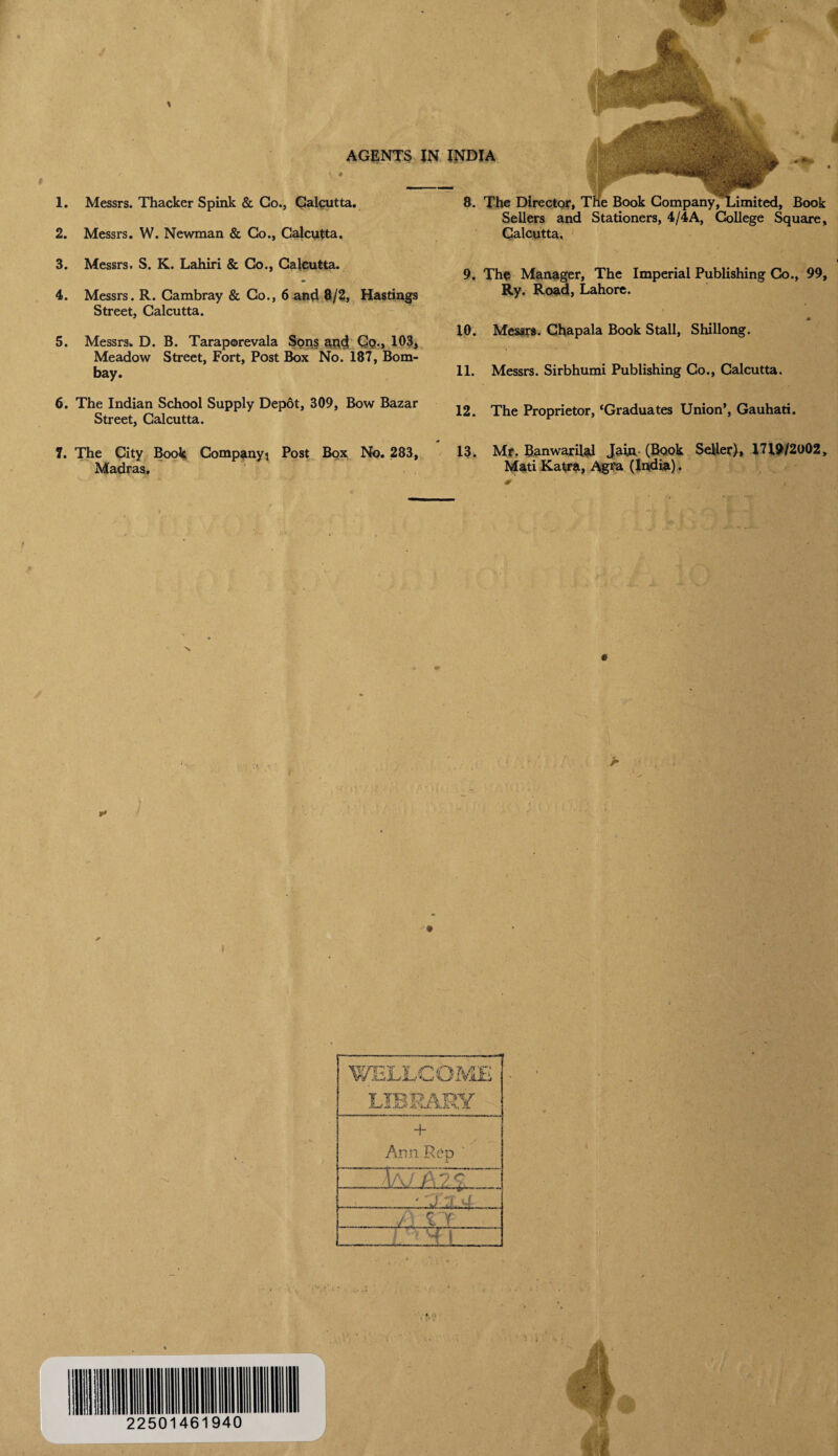 # 1. 2. AGENTS IN Messrs. Thacker Spink & Go., Calcutta. Messrs. W. Newman & Go., Calcutta. 8. The Director, The Book Company, Limited, Book Sellers and Stationers, 4/4A, College Square, INDIA Calcutta. 3. Messrs. S. K. Lahiri & Co., Calcutta. 4. Messrs. R. Cambray & Go., 6 and 8/2, Hastings Street, Calcutta. 5. Messrs. D. B. Taraporevala Sons apd Qq., 103, Meadow Street, Fort, Post Box No. 187, Bom¬ bay. 9. The Manager, The Imperial Publishing Co., 99, Ry. Road, Lahore. m 10. Messrs. Chapala Book Stall, Shillong. 11. Messrs. Sirbhumi Publishing Co., Calcutta. 6. The Indian School Supply Depot, 309, Bow Bazar Street, Calcutta. 7. The City Book Company ^ Post Box No. 283, Madras, 12. The Proprietor, ‘Graduates Union’, Gauhati. 13. Mr. Banwarilal Jain (Book Seller), 1719/2002, Mati Katra, Agfa (India). WELLCOME LIBRARY + Ann Rep 3/L JllLC . !