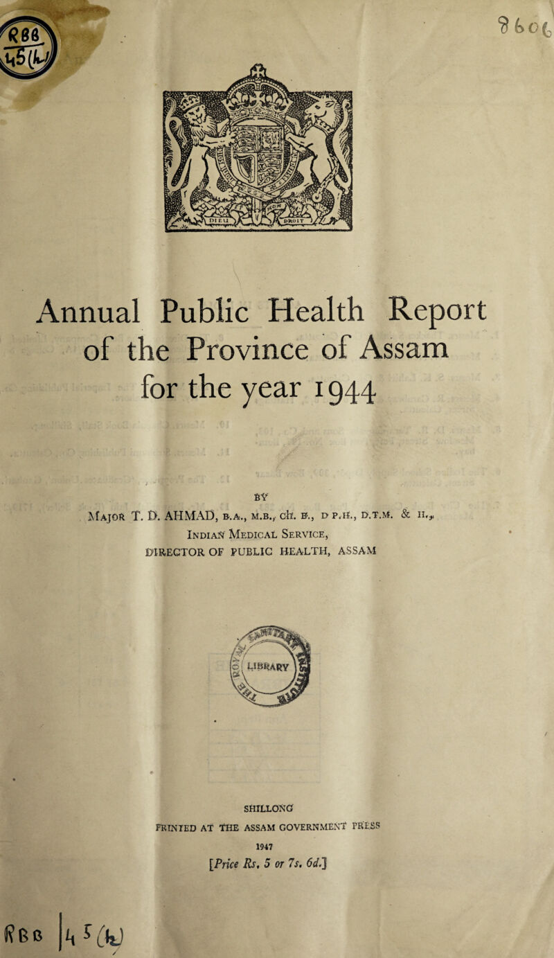 Annual Public Health Report of the Province of Assam for the year 1944 - ; BY Major T. D. AHMAD, b.a., m.b., cfa. b.j r> p.H., d.t.m. & n,r Indian Medical Service, DIREGTOR OF PUBLIC HEALTH, ASSAM SHILLONG PRINTED AT THE ASSAM GOVERNMENT PRESS 1947 [Price Rs, 5 or 7s. 6d.J J?Bb /