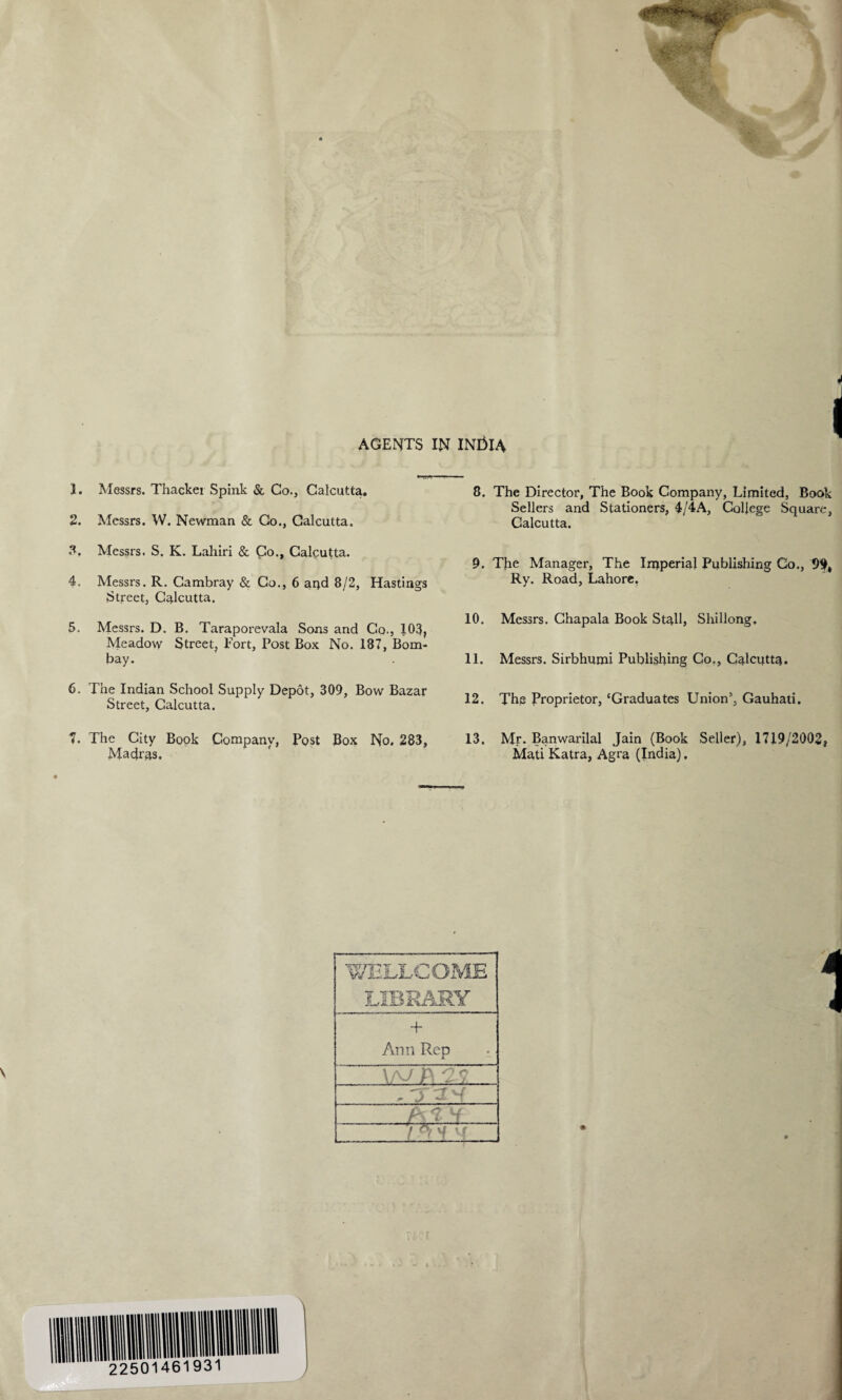 AGENTS IN INtilA 1. Messrs. Thacker Spink & Co., Calcutta. 2. Messrs. W. Newman & Co., Calcutta. 3. Messrs. S. K. Lahiri & Co., Calcutta. 4. Messrs. R. Cambray & Co., 6 apd 8/2, Hastings Street, Calcutta. 5. Messrs. D. B. Taraporevala Sons and Co., 103, Meadow Street, Fort, Post Box No. 187, Bom¬ bay. 6. The Indian School Supply Depot, 309, Bow Bazar Street, Calcutta. 7. The City Book Company, Post Box No. 283, Madras. 8. The Director, The Book Company, Limited, Book Sellers and Stationers, 4/4A, College Square, Calcutta. 9. The Manager, The Imperial Publishing Co., 9$, Ry. Road, Lahore, 10. Messrs. Chapala Book Stall, Shillong, 11. Messrs. Sirbhumi Publishing Co., Calcutta. 12. Thg Proprietor, ‘Graduates Union5, Gauhati. 13. Mr. Banwarilal Jain (Book Seller), 1719/2002, Mati Katra, Agra (India). + Ann Rep _ O c X. _ W Vf