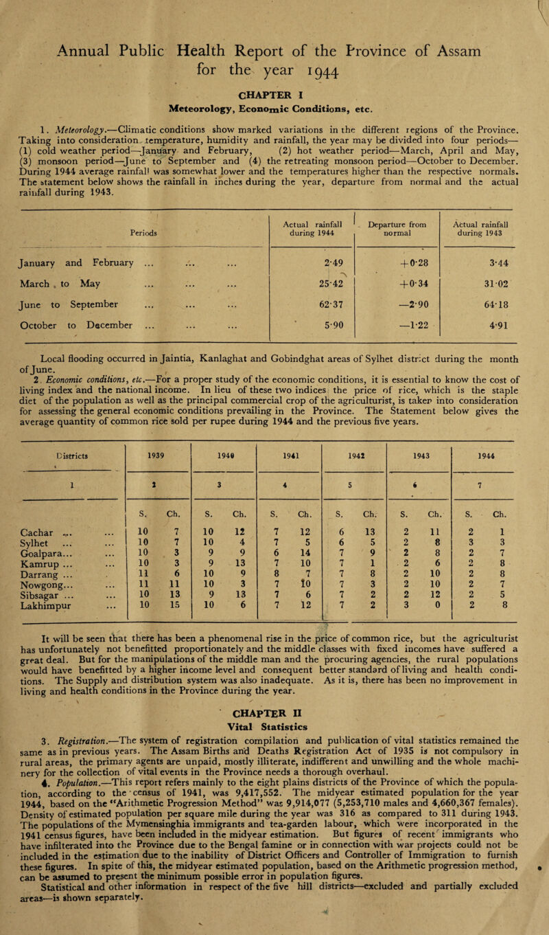 Annual Public Health Report of the Province of Assam for the^ year 1944 CHAPTER I Meteorology, Economic Conditions, etc. 1. Meteorology.—Climatic conditions show marked variations in the different regions of the Province. Taking into consideration temperature, humidity and rainfall, the year may be divided into four periods— (1) cold weather period—January and February, (2) hot weather period—March, April and May, (3) monsoon period—June to September and (4) the retreating monsoon period—October to December. During 1944 average rainfall was somewhat lower and the temperatures higher than the respective normals. The statement below shows the rainfall in inches during the year, departure from normal and the actual rainfall during 1943. 1 ' Periods Actual rainfall during 1944 Departure from normal Actual rainfall during 1943 January and February ... 2-49 + 0-28 3-44 March . to May 2542 + 0-34 3102 June to September 6237 —2-90 64T8 October to December 5-90 —1-22 4-91 Local flooding occurred in Jaintia, Kanlaghat and Gobindghat areas of Sylhet district during the month of June. , 2. Economic conditions, etc.—For a proper study of the economic conditions, it is essential to know the cost of living index and the national income. In lieu of these two indices the price of rice, which is the staple diet of the population as well as the principal commercial crop of the agriculturist, is taker into consideration for assessing the general economic conditions prevailing in the Province. The Statement below gives the average quantity of common rice sold per rupee during 1944 and the previous five years. Districts i 1939 194® 1941 1942 1943 1944 1 2 3 4 5 4 7 S. Ch. S. Ch. S. Ch. S. Ch. S. Ch. S. Ch. Cachar „.. 10 7 10 12 7 12 6 13 2 11 2 1 Sylhet 10 7 10 4 7 5 6 5 2 8 3 3 Goalpara... 10 3 9 9 6 14 7 9 2 8 2 7 Kamrup ... 10 3 9 13 7 10 7 1 . 2 6 2 8 Darrang ... 11 6 10 9 8 7 7 8 2 10 2 8 Nowgong... 11 11 10 3 7 io 7 3 2 10 2 7 Sibsagar ... Lakhimpur 10 13 9 13 7 6 7 2 2 12 2 5 10 15 10 6 7 12 7 2 3 0 2 8 / y . j . i It will be seen that there has been a phenomenal rise in the price of common rice, but the agriculturist has unfortunately not benefitted proportionately and the middle classes with fixed incomes have suffered a great deal. But for the manipulations of the middle man and the procuring agencies, the rural populations would have benefitted by a higher income level and consequent better standard of living and health condi¬ tions. The Supply and distribution system was also inadequate. As it is, there has been no improvement in living and health conditions in the Province during the year. CHAPTER ii Vital Statistics 3. Registration.—The system of registration compilation and publication of vital statistics remained the same as in previous years. The Assam Births and Deaths Registration Act of 1935 is not compulsory in rural areas, the primary agents are unpaid, mostly illiterate, indifferent and unwilling and the whole machi¬ nery for the collection of vital events in the Province needs a thorough overhaul. 4. Population.—This report refers mainly to the eight plains districts of the Province of which the popula¬ tion, according to the’census of 1941, was 9,417,552. The midyear estimated population for the year 1944, based on the “Arithmetic Progression Method” was 9,914,077 (5,253,710 males and 4,660,367 females). Density of estimated population per square mile during the year was 316 as compared to 311 during 1943. The populations of the Mymensinghia immigrants and tea-garden labour, which were incorporated in the 1941 census figures, have been included in the midyear estimation. But figures of recent immigrants who have infilterated into the Province due to the Bengal famine or in connection with war projects could not be included in the estimation due to the inability of District Officers and Controller of Immigration to furnish these figures. In spite of this, the midyear estimated population, based on the Arithmetic progression method, can be assumed to present the minimum possible error in population figures. Statistical and other information in respect of the five hill districts—excluded and partially excluded areas—is shown separately.