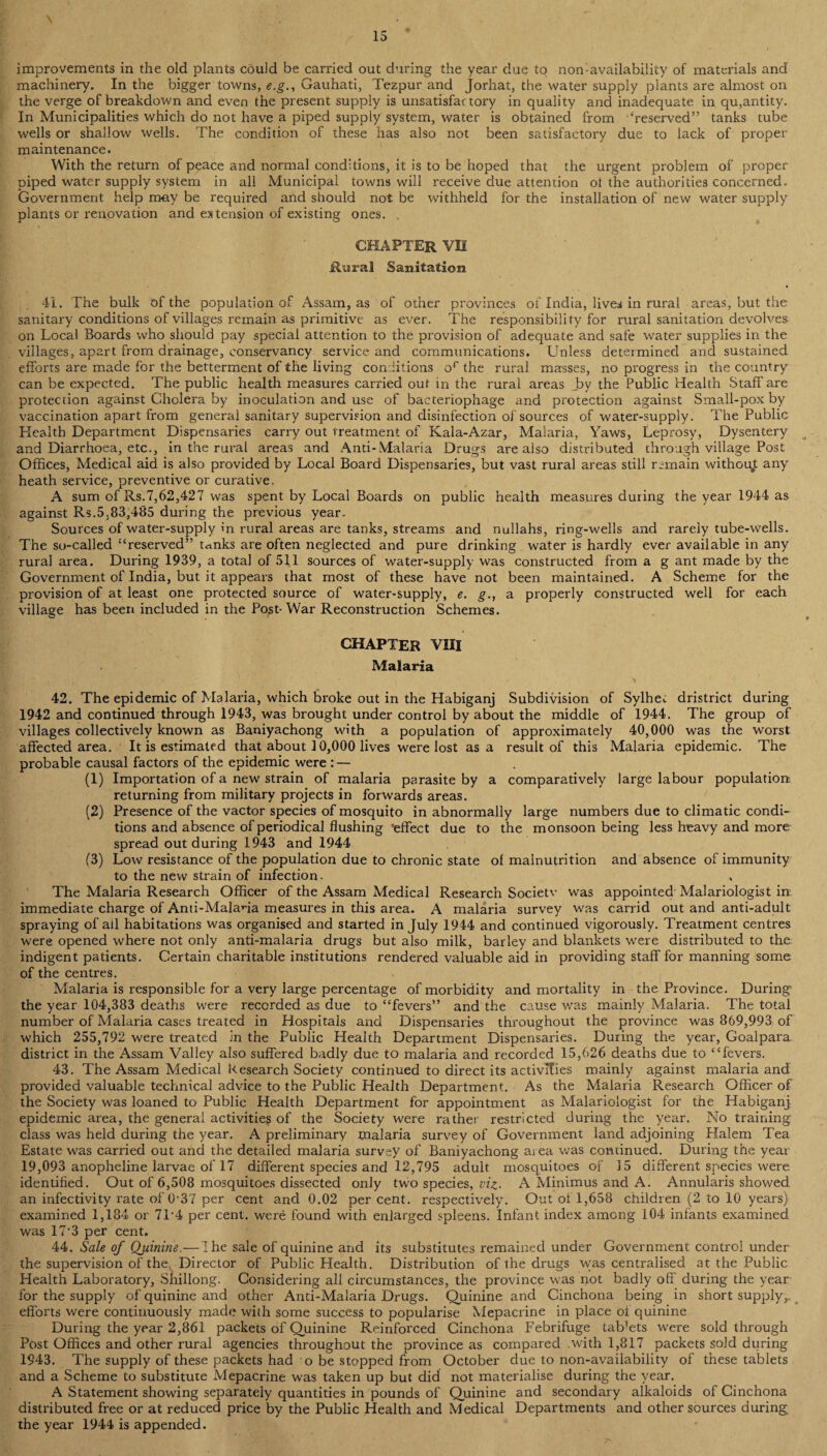 improvements in the old plants could be carried out during the year due to nonavailability of materials and machinery. In the bigger towns, e.g., Gauhati, Tezpur and Jorhat, the water supply plants are almost on the verge of breakdown and even the present supply is unsatisfactory in quality and inadequate in quantity. In Municipalities which do not have a piped supply system, water is obtained from ‘reserved” tanks tube wells or shallow wells. The condition of these has also not been satisfactory due to lack of proper maintenance. With the return of peace and normal conditions, it is to be hoped that the urgent problem of proper piped water supply system in all Municipal towns will receive due attention oi the authorities concerned. Government help may be required and should not be withheld for the installation of new water supply plants or renovation and extension of existing ones. CHAPTER VH Rural Sanitation 41. The bulk of the population of Assam, as of other provinces of India, lives in rural areas, but the sanitary conditions of villages remain as primitive as ever. The responsibility for rural sanitation devolves on Local Boards who should pay special attention to the provision of adequate and safe water supplies in the villages, apart from drainage, conservancy service and communications. Unless determined and sustained efforts are made for the betterment of the living conditions or the rural masses, no progress in the country can be expected. The public health measures carried out in the rural areas by the Public Health Staff are protection against Cholera by inoculation and use of bacteriophage and protection against Small-pox by vaccination apart from general sanitary supervision and disinfection of sources of water-supply. The Public Health Department Dispensaries carry out treatment of Kala-Azar, Malaria, Yaws, Leprosy, Dysentery and Diarrhoea, etc., in the rural areas and Anti-Malaria Drugs are also distributed through village Post Offices, Medical aid is also provided by Local Board Dispensaries, but vast rural areas still remain without any heath service, preventive or curative. A sum of Rs.7,62,427 was spent by Local Boards on public health measures during the year 1944 as against Rs.5.83,485 during the previous year. Sources of water-supply in rural areas are tanks, streams and nullahs, ring-wells and rarely tube-wells. The so-called “reserved” mnks are often neglected and pure drinking water is hardly ever available in any rural area. During 1939, a total of 511 sources of water-supply was constructed from a g ant made by the Government of India, but it appears that most of these have not been maintained. A Scheme for the provision of at least one protected source of water-supply, e. g., a properly constructed well for each village has been included in the Post-War Reconstruction Schemes. CHAPTER VIII Malaria 42. The epidemic of Malaria, which broke out in the Habiganj Subdivision of Sylhe^ dristrict during 1942 and continued through 1943, was brought under control by about the middle of 1944. The group of villages collectively known as Baniyachong with a population of approximately 40,000 was the worst, affected area. It is estimated that about 10,000 lives were lost as a result of this Malaria epidemic. The probable causal factors of the epidemic were : — (1) Importation of a new strain of malaria parasite by a comparatively large labour population! returning from military projects in forwards areas. (2) Presence of the vactor species of mosquito in abnormally large numbers due to climatic condi¬ tions and absence of periodical flushing 'effect due to the monsoon being less heavy and more spread out during 1943 and 1944 (3) Low resistance of the population due to chronic state of malnutrition and absence of immunity to the new strain of infection. The Malaria Research Officer of the Assam Medical Research Societv was appointed Malariologist in immediate charge of Anti-Malana measures in this area. A malaria survey was carrid out and anti-adult spraying of ail habitations was organised and started in July 1944 and continued vigorously. Treatment centres were opened where not only anti-malaria drugs but also milk, barley and blankets were distributed to the indigent patients. Certain charitable institutions rendered valuable aid in providing staff for manning some of the centres. Malaria is responsible for a very large percentage of morbidity and mortality in the Province. During the year 104,383 deaths were recorded as due to “fevers” and the cause wras mainly Malaria. The total number of Malaria cases treated in Hospitals and Dispensaries throughout the province was 869,993 of which 255,792 were treated in the Public Health Department Dispensaries. During the year, Goalpara. district in the Assam Valley also suffered badly due to malaria and recorded 15,626 deaths due to “fevers. 43. The Assam Medical Research Society continued to direct its activlfies mainly against malaria and provided valuable technical advice to the Public Health Department. As the Malaria Research Officer of the Society was loaned to Public Health Department for appointment as Malariologist for the Habiganj epidemic area, the general activities of the Society were rather restricted during the year. No training class was held during the year. A preliminary malaria survey of Government land adjoining Halem Tea Estate was carried out and the detailed malaria survey of Baniyachong area was cominued. During the year 19,093 anopheline larvae of 17 different species and 12,795 adult mosquitoes of 15 different species were identified. Out of 6,508 mosquitoes dissected only two species, viz- A Minimus and A. Annularis showed an infectivity rate of 0-37 per cent and 0.02 per cent, respectively. Out of 1,658 children (2 to 10 years) examined 1,184 or 7L4 per cent, were found with enlarged spleens. Infant index among 104 infants examined was 17'3 per cent. 44. Sale of Quinine.—I he sale of quinine and its substitutes remained under Government control under the supervision of the, Director of Public Health. Distribution of the drugs vyas centralised at the Public Health Laboratory, Shillong. Considering all circumstances, the province was not badly off during the year for the supply of quinine and other Anti-Malaria Drugs. Quinine and Cinchona being in short supply,, efforts were continuously made with some success to popularise Mepacrine in place of quinine During the year 2,861 packets of Quinine Reinforced Cinchona Febrifuge tab’ets were sold through Post Offices and other rural agencies throughout the province as compared .with 1,817 packets sold during 1943. The supply of these packets had o be stopped from October due to non-availability of these tablets and a Scheme to substitute Mepacrine was taken up but did not materialise during the year. A Statement showing separately quantities in pounds of Quinine and secondary alkaloids of Cinchona distributed free or at reduced price by the Public Health and Medical Departments and other sources during the year 1944 is appended.