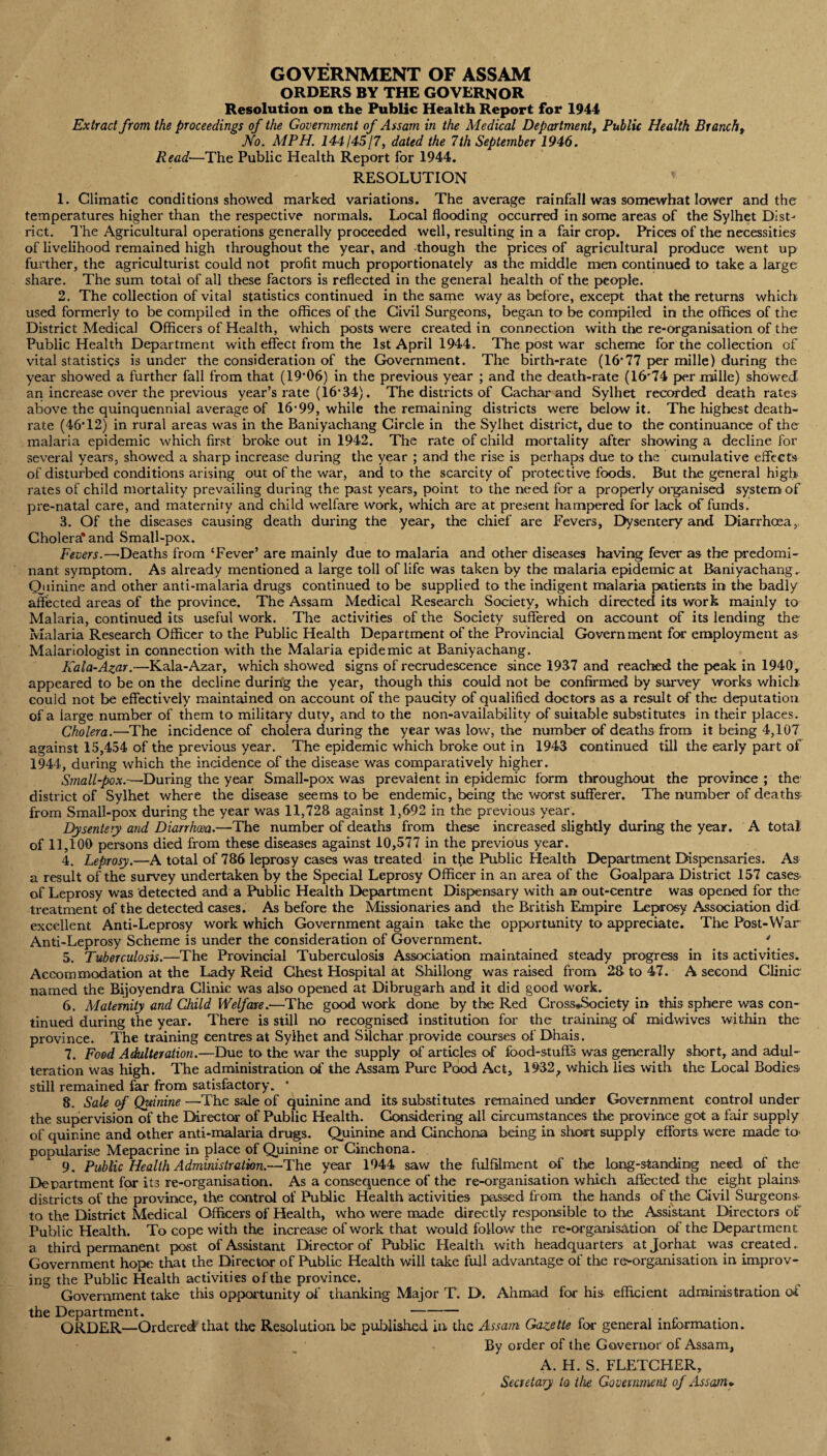 GOVERNMENT OF ASSAM ORDERS by the governor Resolution on the Public Health Report for 1944 Extract from the proceedings of the Government of Assam in the Medical Department, Public Health Brancht No. MPH. 144145/7, dated the 7th September 1946. Read—The Public Health Report for 1944. RESOLUTION 1. Climatic conditions showed marked variations. The average rainfall was somewhat lower and the temperatures higher than the respective normals. Local flooding occurred in some areas of the Sylhet Dist¬ rict. The Agricultural operations generally proceeded well, resulting in a fair crop. Prices of the necessities of livelihood remained high throughout the year, and though the prices of agricultural produce went up further, the agriculturist could not profit much proportionately as the middle men continued to take a large share. The sum total of all these factors is reflected in the general health of the people. 2. The collection of vital statistics continued in the same way as before, except that the returns which used formerly to be compiled in the offices of the Civil Surgeons, began to be compiled in the offices of the District Medical Officers of Health, which posts were created in connection with the re-organisation of the Public Health Department with effect from the 1st April 1944. The post war scheme for the collection of vital statistics is under the consideration of the Government. The birth-rate (16-77 per mille) during the year showed a further fall from that (19’06) in the previous year ; and the death-rate (16'74 per mille) showed an increase over the previous year’s rate (16’34). The districts of Cachar and Sylhet recorded death rates above the quinquennial average of 16'99, while the remaining districts were below it. The highest death- rate (46T2) in rural areas was in the Baniyachang Circle in the Sylhet district, due to the continuance of the malaria epidemic which first broke out in 1942. The rate of child mortality after showing a decline for several years, showed a sharp increase during the year ; and the rise is perhaps due to the cumulative effects of disturbed conditions arising out of the war, and to the scarcity of protective foods. But the general high rates of child mortality prevailing during the past years, point to the need for a properly organised system of pre-natal care, and maternity and child welfare work, which are at present hampered for lack of funds. 3. Of the diseases causing death during the year, the chief are Fevers, Dysentery and Diarrhoea, Cholera* and Small-pox. Fevers.—Deaths from ‘Fever’ are mainly due to malaria and other diseases having fever as the predomi¬ nant symptom. As already mentioned a large toll of life was taken by the malaria epidemic at Baniyachang. Quinine and other anti-malaria drugs continued to be supplied to the indigent malaria patients in the badly affected areas of the province. The Assam Medical Research Society, which directed its work mainly to Malaria, continued its useful work. The activities of the Society suffered on account of its lending the Malaria Research Officer to the Public Health Department of the Provincial Government for employment as Malariologist in connection with the Malaria epidemic at Baniyachang. Kala-Azar.—Kala-Azar, which showed signs of recrudescence since 1937 and reached the peak in 1940,. appeared to be on the decline during the year, though this could not be confirmed by survey works which could not be effectively maintained on account of the paucity of qualified doctors as a result of the deputation of a large number of them to military duty, and to the non-availability of suitable substitutes in their places. Cholera.—The incidence of cholera during the year was low, the number of deaths from it being 4,107 against 15,454 of the previous year. The epidemic which broke out in 1943 continued till the early part of 1944, during which the incidence of the disease was comparatively higher. Small-pox.—-During the year Small-pox was prevalent in epidemic form throughout the province ; the district of Sylhet where the disease seems to be endemic, being the worst sufferer. The number of deaths from Small-pox during the year was 11,728 against 1,692 in the previous year. Dysentery and Diarrhoea.—The number of deaths from these increased slightly during the year. A total of 11,100 persons died from these diseases against 10,577 in the previous year. 4. Leprosy.—A total of 786 leprosy cases was treated in t^ie Public Health Department Dispensaries. As a result of the survey undertaken by the Special Leprosy Officer in an area of the Goalpara District 157 cases of Leprosy was detected and a Public Health Department Dispensary with an out-centre was opened for the treatment of the detected cases. As before the Missionaries and the British Empire Leprosy Association did excellent Anti-Leprosy work which Government again take the opportunity to appreciate. The Post-War Anti-Leprosy Scheme is under the consideration of Government. ' 5. Tuberculosis.—The Provincial Tuberculosis Association maintained steady progress in its activities. Accommodation at the Lady Reid Chest Hospital at Shillong was raised from 28 to 47. A second Clinic named the Bijoyendra Clinic was also opened at Dibrugarh and it did good work. 6. Maternity and Child Welfare.—The good work done by the Red Cross*Society in this sphere was con¬ tinued during the year. There is still no recognised institution for the training of roidwives within the province. The training centres at Sylhet and Silchar provide courses of Dhais. 7. Food Adulteration.—Due to the war the supply of articles of food-stuff’s was generally short, and adul¬ teration was high. The administration of the Assam Pure Pood Act, 1932, which lies with the Local Bodies- still remained far from satisfactory. • 8. Sale of Quinine —The sale of quinine and its substitutes remained under Government control under the supervision of the Director of Public Health. Considering all circumstances the province got a fair supply of quinine and other anti-malaria drugs. Quinine and Cinchona being in short supply efforts were made to- popularise Mepacrine in place of Quinine or Cinchona. 9. Public Health Administration.—The year 1944 saw the fulfilment of the long-standing need of the Department for its re-organisation. As a consequence of the re-organisation which affected the eight plains districts of the province, the control of Public Health activities passed from the hands of the Civil Surgeons- to the District Medical Officers of Health, who were made directly responsible to the Assistant Directors of Public Health. To cope with the increase of work that would follow the re-organisation of the Department a third permanent post of Assistant Director of Public Health with headquarters atjorhat was created. Government hope that the Director of Public Health will take full advantage of the re-organisation in improv¬ ing the Public Health activities of the province. Government take this opportunity of thanking Major T. D. Ahmad for his efficient administration of the Department. - ORDER—Ordered that the Resolution be published in the Assam Gazette for general information. By order of the Governor of Assam, A. H. S. FLETCHER, Secretary to the Government of As scan *