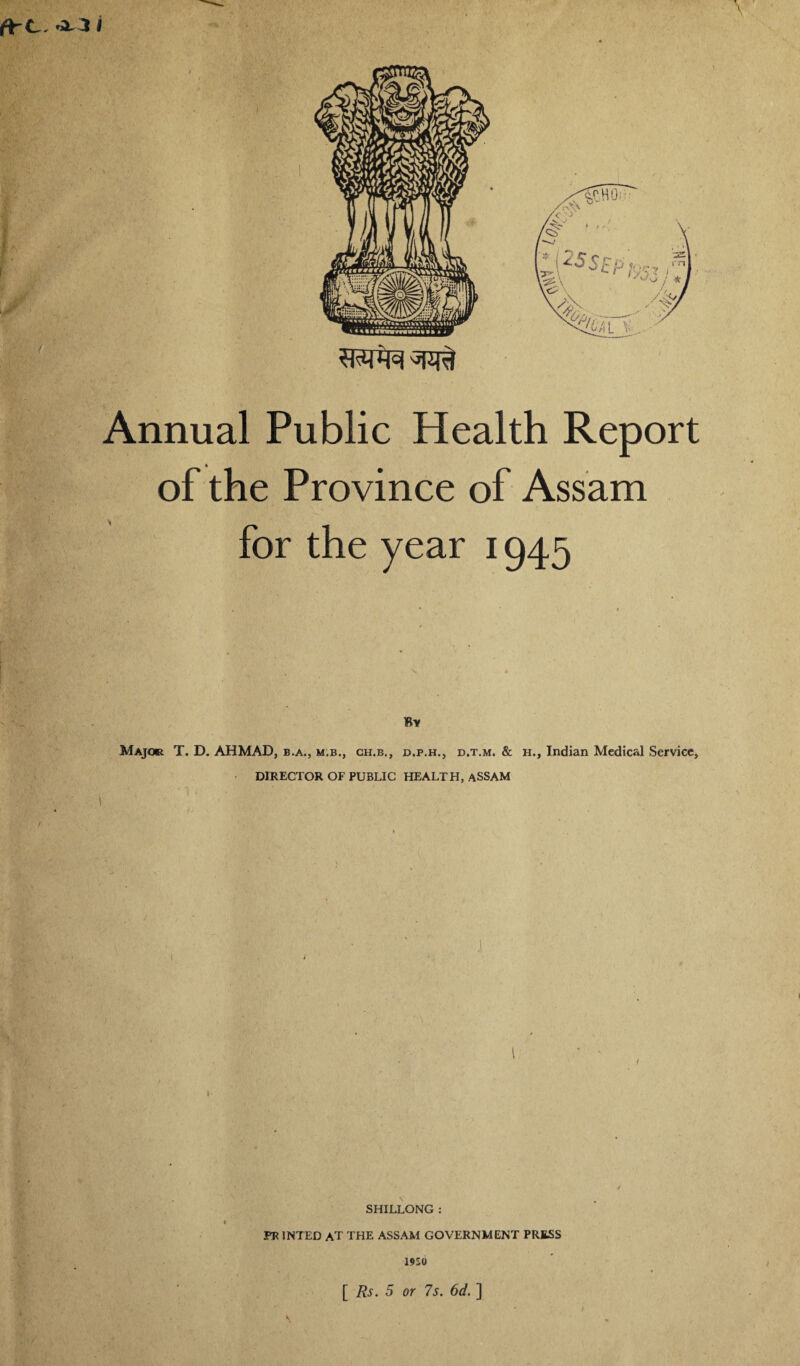 ■Jr / ■ r :: i- '• Annual Public Health Report of the Province of Assam for the year 1945 By Major T. D. AHMAD, b.a., m.b., ch.b., d.p.h., d.t.m. & h., Indian Medical Service, DIRECTOR OF PUBLIC HEALTH, ASSAM ’■ •V r' I 1 m ■ ' v 1 * SHILLONG : PR JNTED AT THE ASSAM GOVERNMENT PRESS 19S0 [ Rs. 5 or 7s. 6d. ] v