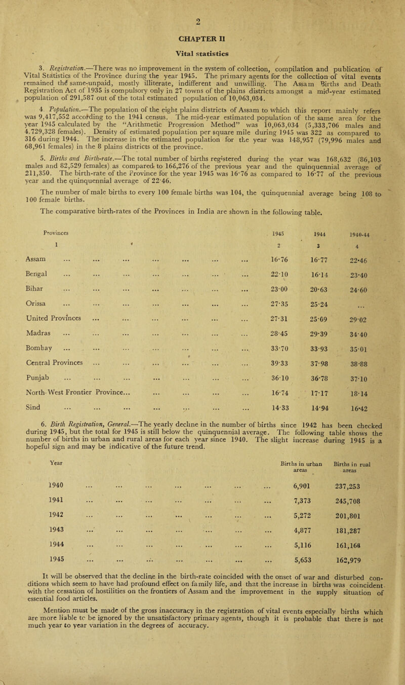 2 CHAPTER II Vital statistics 3. Registration.—There was no improvement in the system of collection, compilation and publication of Vital Statistics of the Province during the year 1945. The primary agents for the collection of vital events remained the same-unpaid, mostly illiterate, indifferent and unwilling. The Assam Births and Death Registration Act of 1935 is compulsory only in 27 towns of the plains districts amongst a mid-year estimated population of 291,587 out of the total estimated population of 10,063,034. 4. Population.—The population of the eight plains districts of Assam to which this report mainly refers was 9,417,552 according to the 1941 census. The mid-year estimated population of the same area for the year 1945 calculated by the “Arithmetic Progression Method” was 10,063,034 (5,333,706 males and 4.729,328 females). Density of estimated population per square mile during 1945 was 322 as compared to 316 during 1944. The increase in the estimated population for the year was 148,957 (79,996 males and 68,961 females) in the 8 plains districts of the province. 5. Births and Birth-rate.—The total number of births registered during the year was 168,632 (86,103 males and 82,529 females) as compared to 166,276 of the previous year and the quinquennial average of 211,350. The birth-rate of the Province for the year 1945 was 16-76 as compared to 16-77 of the previous year and the quinquennial average of 22-46. The number of male births to every 100 female births was 104, the quinquennial average being 108 to 100 female births. The comparative birth-rates of the Provinces in India are shown in the following table. Provinces 1945 1944 1940-44 1 * 2 3 4 Assam 16*76 16-77 22*46 Bengal 22-10 16-14 23*40 Bihar 23-00 20-63 24-60 Orissa 27-35 25-24 ... United Provinces 27*31 25 09 29-02 Madras 28-45 29*39 34-40 Bombay 33-70 33-93 35-01 9 Central Provinces 3933 37-98 38-88 Punjab 3610 36*78 3710 North-West Frontier Province... 16-74 17*17 / 1814 Sind ... ... ... ... ... ... ... 14-33 14*94 16*42 6. Birth Registration, General.—The yearly decline in the number of births since 1942 has been checked during 1945, but the total for 1945 is still below the quinquennial average. The following table shows the number of births in urban and rural areas for each year since 1940. The slight increase during 1945 is a hopeful sign and may be indicative of the future trend. Year Births in urban areas Births in rual areas 1940 ... ... ... ... ... 6,901 237,253 19 41 ... ... '... ... ... ... ••• 7,373 245,708 1942 a ✓ ••• ••• ••• •«• ••• ••• ... 5,272 201,801 1943 Ay xu . « • ••• ••• ••• * « . . ••• . . . 4,877 181,287 1944 ••• ••• ... ,M ... 5,116 161,168 A y TU ••• ••• ••• ••• ••• ... 5,653 162,979 It will be observed that the decline in the birth-rate coincided with the onset of war and disturbed con¬ ditions which seem to have had profound effect on family life, and that the increase in births was coincident with the cessation of hostilities on the frontiers of Assam and the improvement in the supply situation of essential food articles. Mention must be made of the gross inaccuracy in the registration of vital events especially births which are more liable to be ignored by the unsatisfactory primary agents, though it is probable that there is not much year to year variation in the degrees of accuracy. A