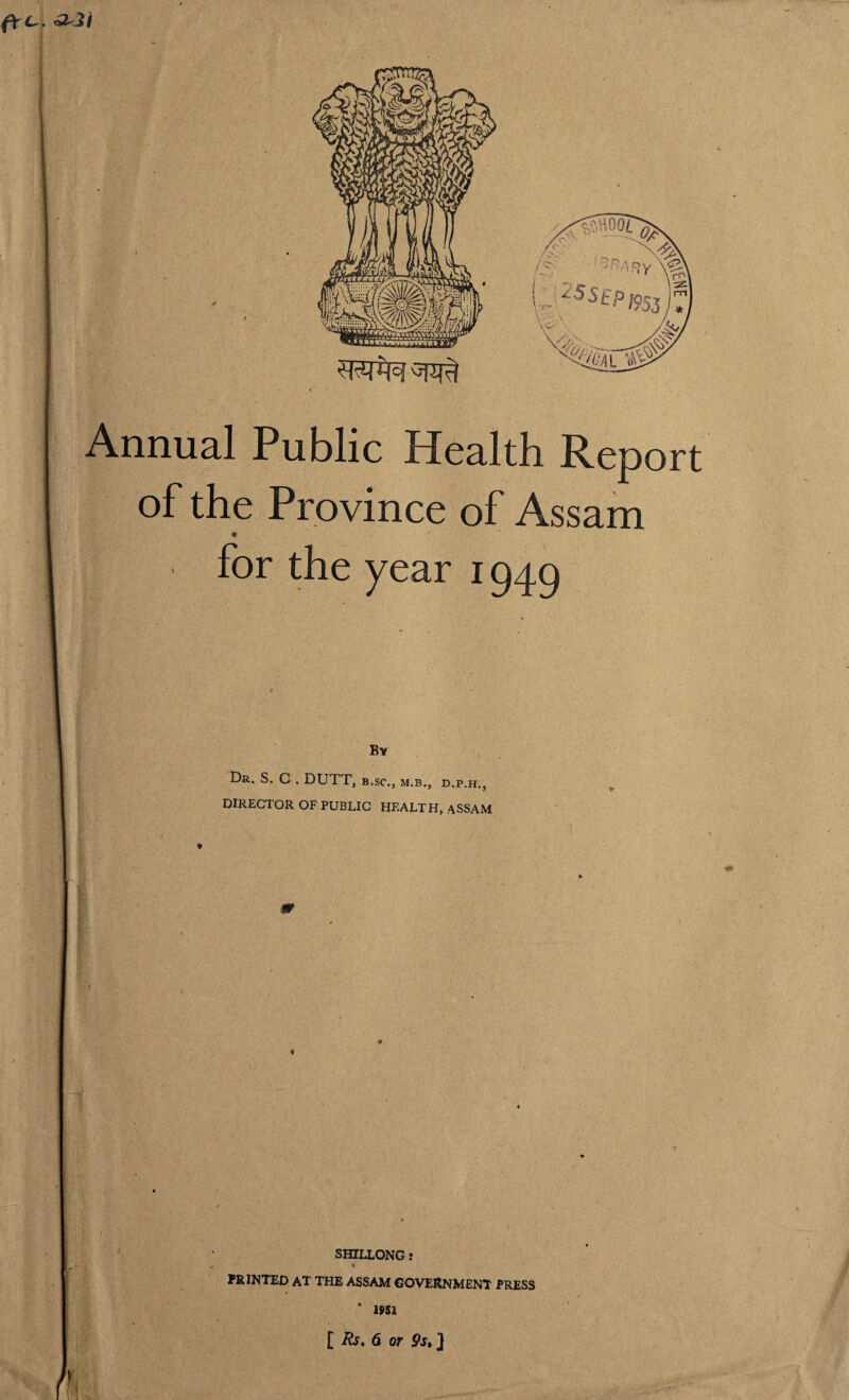 Annual Public Health Report of the Province of Assam for the year 1949 By Dr. S. C . DUTT, b.sc., m.b., d.p.h., DIRECTOR OF PUBLIC HEALTH, ASSAM SHILLONG: 1 PRINTED AT THE ASSAM GOVERNMENT PRESS 4 1951 [ Rs. 6 or 9s» ]