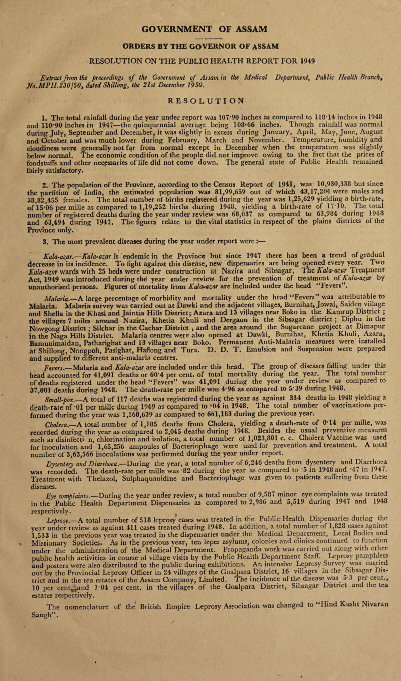 GOVERNMENT OF ASSAM ORDERS BY THE GOVERNOR OF ASSAM RESOLUTION ON THE PUBLIC HEALTH REPORT FOR 1949 Extract from the proceedings of the Government of Assam in the Medical Department, Public Health Branch, No.MPH.230150, dated Shillong, the 21st December 1950. RESOLUTION 1. The total rainfall during the year under report was 107*90 inches as compared to 118T4 inches in 1948 and 110*90 inches in 1947—the quinquennial average being 108*66 inches. Though rainfall was normal during July, September and December, it was slightly in excess during January, April, May, June, August and October and was much lower during February, March and November. Temperature, humidity and cloudiness were generally not far from normal except in December when the temperature was slightly below normal. The economic condition of the people did not improve owing to the fact that the prices of foodstuffs and other necessaries of life did not come down. The general state of Public Health remained fairly satisfactory. 2. The population of the Province, according to the Census Report of 1941, was 10,930,338 but since the partition of India, the estimated population was 81,99,659 out of which 43,17,204 were males and 38,82,455 females. The total number of births registered during the year was 1,25,629 yielding a birth-rate, of 15*06 per mille as compared to 1,19,252 births during 1948, yielding a birth-rate of 17*10. 1 he total number of registered deaths during the year under review was 68,037 as compared to 63,984 during 1948 and 63,494 during 1947. The figures relate to the vital statistics in respect of the plains districts of the Province only. 3. The most prevalent diseases during the year under report were:— Kala-azar.—Kala-azar is endemic in the Province but since 1947 there has been a trend of gradual decrease in its incidence. To fight against this disease, new dispensaries are being opened every year. Two Kala-azar wards with 25 beds were under construction at Nazira and Sibsagar. The Kala-azar Treatment Act, 1949 was introduced during the year under review for the prevention of treatment of Kala-azar by unauthorised persons. Figures of mortality from Kala-azar are included under the head “Fevers”. Malaria.—A large percentage of morbidity and mortality under the head “Fevers” was attributable to Malaria. Malaria survey was carried out at Dawki and the adjacent villages, Bumihat, Jowai, Saiden village and Sheila in the Khasi and Jaintia Hills District; Azara and 13 villages near Boko in the Kamrup District ; the villages 7 miles around Nazira, Khetia Khuli and Dergaon in the Sibsagar district ; Diphu in the Now gong District ; Silchar in the Cachar District , and the area around the Sugarcane project at Dimapur in the Naga Hills District. Malaria centres were also opened at Dawki, Burnihat, Khetia Khuli, Azara, Bamunimaidan, Patharighat and 13 villages near Boko. Permanent Anti-Malaria measures were installed at Shillong, Nongpoh, Pasighat, Haflong and Tura. D. D. T. Emulsion and Suspension were prepared and supplied to different anti-malaria centres. Fevers.—Malaria and Kala-azar are included under this head. The group of diseases falling under this head accounted for 41,091 deaths or 60*4 per cent, of total mortality during the year. The total number of deaths registered under the head '‘Fevers” was 41,091 during the year under reyiew as compared to 37,001 deaths during 1948. The death-rate per mille was 4*96 as compared to 5*39 during 1948. Small-pox.—A total of 117 deaths was registered during the year as against 334 deaths in 1948 yielding a death-rate of *01 per mille during 1949 as compared to *04 in 1948. The total number of vaccinations per¬ formed during the year was 1,168,639 as compared to 661,183 during the previous year. Cholera.—A total number of 1,185 deaths from Cholera, yielding a death-rate of 0*14 per mille, was recorded during the year as compared to 2,045 deaths during 1948. Besides the usual preventive measuies such as disinfecti n, chlorination and isolation, a total number of 1,023,801 c. c. Cholera Vaccine was used for inoculation and 1,65,256 ampoules of Bacteriophage were used for prevention and treatment. A total number of 5,63,566 inoculations was performed during the year under report. Dysentery and Diairhoea.—During ,the year, a total number of 6,246 deaths from dysentery and Diarrhoea was recorded. The death-rate per mille was *82 during the year as compared to *5 in 1948 and *47 in 1947. Treatment with Thelazol, Sulphaquanidine and Bacteriophage was given to patients suffering from these diseases. Eye complaints.—During the year under review, a total number of 9,587 minor eye complaints was treated in the Public Health Department Dispensaries as compared to 2,986 and 5,519 during 1947 and 1948 respectively. Leprosy.—A total number of 518 leprosy cases was treated in the Public Health Dispensaries during the year under review as against 411 cases treated during 1948. In addition, a total number of 1,828 cases against 1,533 in the previous year was treated in the dispensaries under the Medical Department, Local Bodies and Missionary Societies. As in the previous year, ten leper asylums, colonies and clinics continued to function under the administration of the Medical Department. Propaganda work was carried out along with other public health activities in course of village visits by the Public Health Department Staff. Leprosy pamphlets and posters were also distributed to the public during exhibitions. An intensive Leprosy Survey was carried out by the Provincial Leprosy Officer in 24 villages of the Goalpara District, 16 villages in the Sibsagar Dis¬ trict and in the tea estates of the Assam Company, Limited. The incidence of the disease was 53 per cent., 10 per centra nd 1*04 per cent, in the villages of the Goalpara District, Sibsagar District and the tea estates respectively. The nomenclature of the British Empire Leprosy Association was changed to “Hind Kusht Nivaran Sangh”.