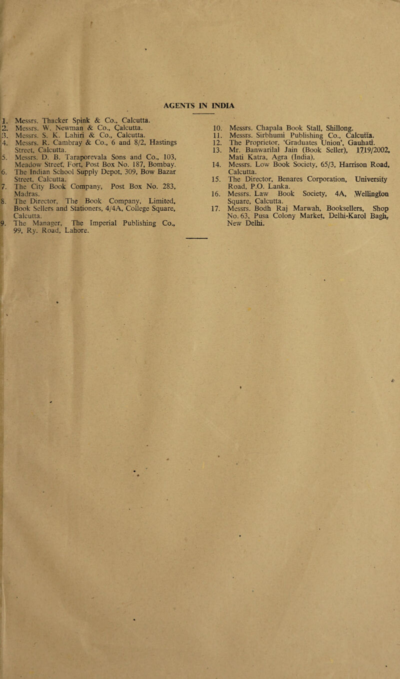 1. Messrs. Thacker Spink & Co., Calcutta. 2. Messrs. W. Newman & Co., Calcutta. 13. Messrs. S. K. Lahiri & Co., Calcutta. '4. Messrs. R. Cambray & Co., 6 and 8/2, Hastings Street, Calcutta. 5. Messrs. D. B. Taraporevala Sons and Co., 103, Meadow Street, Fort, Post Box No. 187, Bombay. 6. The Indian School Supply Depot, 309, Bow Bazar Street, Calcutta. 7. The City Book Company, Post Box No. 283, Madras. 8. The Director, The Book Company, Limited, Book Sellers and Stationers, 4/4A, College Square, Calcutta. 9. The Manager, The Imperial Publishing Co., 99, Ry. Road, Lahore. 10. Messrs. Chapala Book Stall, Shillong. 11. Messrs. Sirbhumi Publishing Co., Calcutta. 12. The Proprietor, ‘Graduates Union’, Gauhati. 13. Mr. Banwarilal Jain (Book Seller), 1719/2002, Mati Katra, Agra (India). 14. Messrs. Low Book Society, 65/3, Harrison Road, Calcutta. 15. The Director, Benares Corporation, University Road, P.O. Lanka. 16. Messrs. Law Book Society, 4A, [Wellington Square, Calcutta. 17. Messrs. Bodh Raj Marwah, Booksellers, Shop No. 63, Pusa Colony Market, Delhi-Karol Bagh? New Delhi.