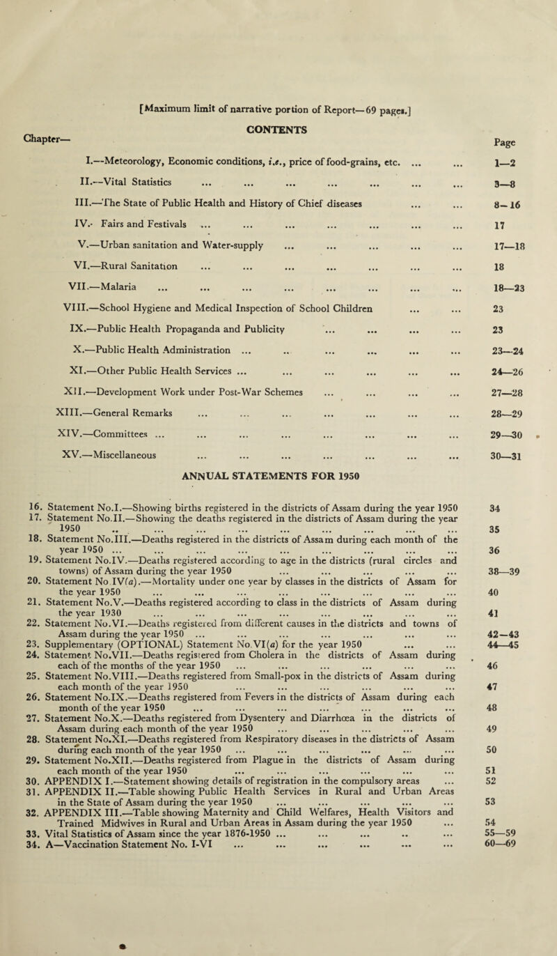 [Maximum limit of narrative portion of Report—69 pages.] CONTENTS Chapter— I.—Meteorology, Economic conditions, price of food-grains, etc. II.—Vital Statistics III. —The State of Public Health and History of Chief diseases IV. * Fairs and Festivals V. —Urban sanitation and Water-supply VI.—Rurai Sanitation VII.—Malaria VIII.—School Hygiene and Medical Inspection of School Children IX. —Public Health Propaganda and Publicity X. —Public Health Administration ... XI. —Other Public Health Services ... XII.—Development Work under Post-War Schemes XIII. —General Remarks XIV. —Committees ... XV.—Miscellaneous ANNUAL STATEMENTS FOR 1950 Page 1—2 3—8 8—16 17 17— 18 18 18— 23 23 23 23— 24 24— 26 27— 28 28— 29 29— 30 30— 31 16. Statement No.I.—Showing births registered in the districts of Assam during the year 1950 17. Statement No.II.— Showing the deaths registered in the districts of Assam during the year 1950 .. ... ... ... ... ... ... ... ... 18. Statement No.III.—Deaths registered in the districts of Assam during each month of the year 1050 ... 19. Statement No.IV.—Deaths registered according to age in the districts (rural circles and towns) of Assam during the year 1950 20. Statement No.IV(a).—Mortality under one year by classes in the districts of Assam for the year 1950 21. Statement No.V.—Deaths registered according to class in the districts of Assam during the year 1930 22. Statement No.VI.—Deaths registered from different causes in the districts and towns of Assam during the year 1950 23. Supplementary (OPTIONAL) Statement No.VI(fl) for the year 1950 24. Statement No.VII.—Deaths registered from Cholera in the districts of Assam during each of the months of the year 1950 25. Statement No.VIII.—Deaths registered from Small-pox in the districts of Assam during each month of the year 1950 26. Statement No.IX.—Deaths registered from Fevers in the districts of Assam during each month of the year 1950 27. Statement No.X.—Deaths registered from Dysentery and Diarrhoea in the districts of Assam during each month of the year 1950 28. Statement No.XI.—Deaths registered from Respiratory diseases in the districts of Assam during each month of the year 1950 29. Statement No.XII.—Deaths registered from Plague in the districts of Assam during each month of the year 1950 30. APPENDIX I.—Statement showing details of registration in the compulsory areas 31. APPENDIX II.—Table showing Public Health Services in Rural and Urban Areas in the State of Assam during the year 1950 32. APPENDIX III.—Table showing Maternity and Child Welfares, Health Visitors and Trained Midwives in Rural and Urban Areas in Assam during the year 1950 33. Vital Statistics of Assam since the year 1876-1950 ... 34. A—Vaccination Statement No. I-VI 34 35 36 38—39 40 41 42-43 44—45 46 47 48 49 50 51 52 53 54 55—59 60—69